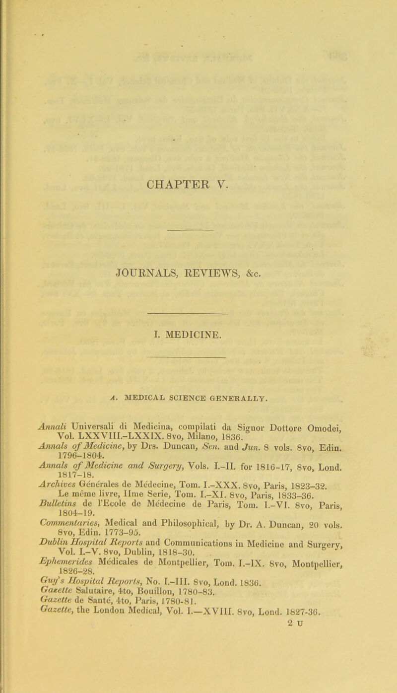 JOURNALS, REVIEWS, &c. I. MEDICINE. A. MEDICAL SCIENCE GENERALLY. Annali Universal! cli Medicina, compilati da Signor Dottore Omodei, Vol. LXXVIII.-LXXIX. 8vo, Milano, 1836. Annals of Medicine, by Drs. Duncan, Sen. and Jun. 8 vols. 8vo, Edin. 1796-180L Annals of Medicine and Surgery, Vols. I.-II. for 1816-17, 8vo, Loud. 1817-18. Archives Generates de Medecine, Tom. I.-XXX. 8vo, Paris, 1823-32. Le memo livre, lime Serie, Tom. I.-XI. 8vo, Paris, 1833-36. Bulletins de l’Ecole de Medecine de Paris, Tom. I.-VI. 8vo Paris 1804-19. Commentaries, Medical and Philosophical, by Dr. A. Duncan, 20 vols. 8vo, Edin. 1773-95. Dublin Hospital Reports and Communications in Medicine and Suro-erv, Vol. I.-V.8vo, Dublin, 1818-30. e Ephemerules Medicates de Montpellier, Tom. I.-IX. 8vo, Montpellier, 1826—28. Guy's Hospital Reports, No. I.-III. 8vo, Lond. 1836. Gazette Salutaire, 4to, Bouillon, 1780-83. Gazette de Sante, 4to, Paris, 1780-81. Gazette, the Londou Medical, Vol. I.—XVIII. 8vo, Lond. 1827-36. 2 u