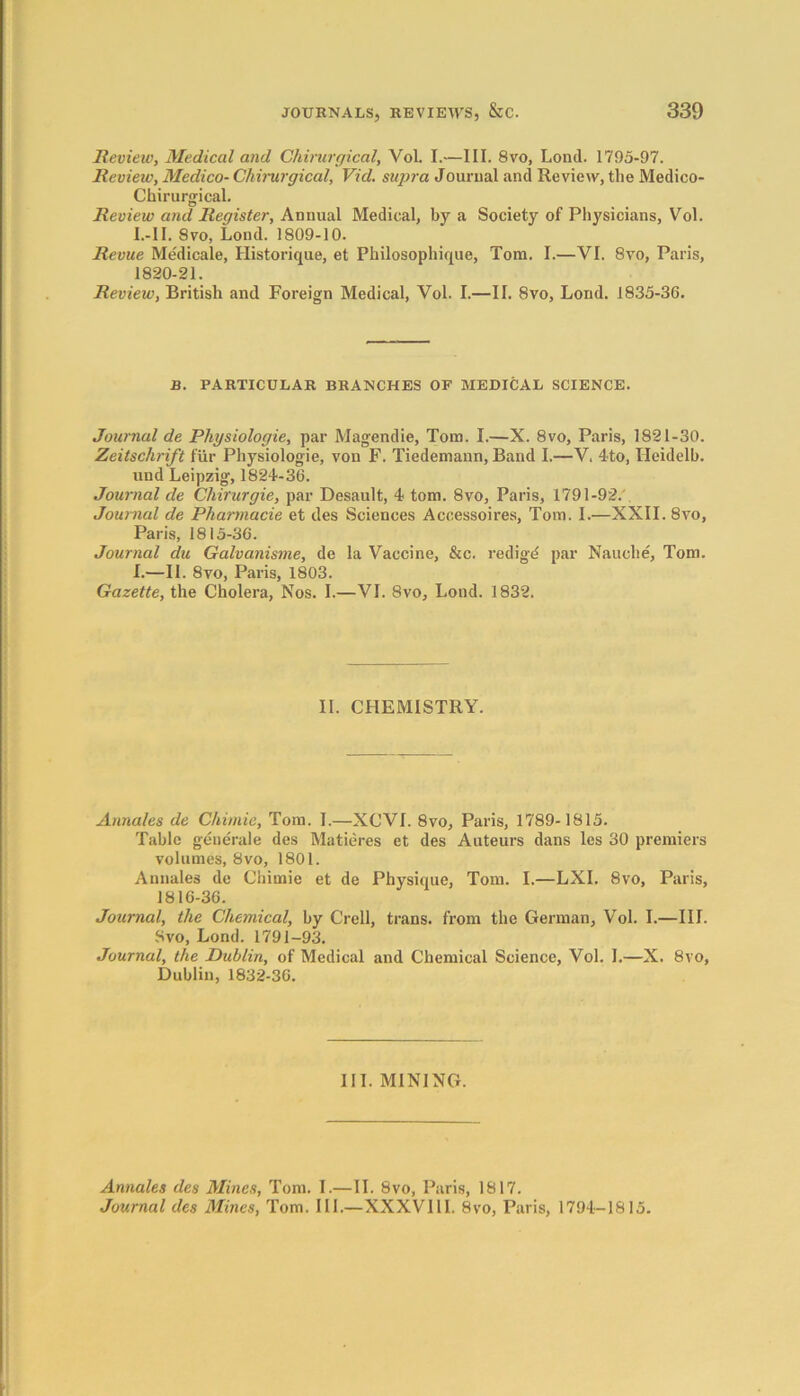 Review, Medical and Ghimrgical, Vol. I.—III. 8vo, Lontl. 1795-97. Review, Medico- Chirurgical, Vicl. supra Journal and Review, the Medico- Chirurgical. Review and Register, Annual Medical, by a Society of Physicians, Vol. l.-II. 8vo, Lond. 1809-10. Revue Medicate, Historique, et Philosophique, Tom. I.—VI. 8vo, Paris, 1820-21. Review, British and Foreign Medical, Vol. I.—II. 8vo, Lond. 1835-36. B. PARTICULAR BRANCHES OF MEDICAL SCIENCE. Journal de Physiologie, par Magendie, Tom. I.—X. 8vo, Paris, 1821-30. Zeitschrift fur Physiologie, von F. Tiedemann, Band I.—V. 4to, Ileidelb. und Leipzig, 1824-36. Journal de Chirurgie, par Desault, 4 tom. 8vo, Paris, 1791-92. Journal de Pharmacie et des Sciences Accessoires, Tom. I.—XXII. 8vo, Paris, 1815-36. Journal chi Galvanisme, de la Vaccine, &c. redigd par Nauclie, Tom. I.—II. 8vo, Paris, 1803. Gazette, the Cholera, Nos. I.—VI. 8vo, Lond. 1832. II. CHEMISTRY. Annales de Chimie, Tom. I.—XCVI. 8vo, Paris, 1789-1815. Table generale des Matieres et des Auteurs dans les 30 premiers volumes, 8vo, 1801. Annales de Chimie et de Physique, Tom. I.—LXI. 8vo, Paris, 1816-36. Journal, the Chemical, by Crell, trans. from the German, Vol. I.—III. Svo, Lond. 1791-93. Journal, the Dublin, of Medical and Chemical Science, Vol. 1.—X. 8vo, Dublin, 1832-36. III. MINING. Annales des Mines, Tom. I.—II. 8vo, Paris, 1817. Journal des Mines, Tom. III.—XXXVI11. 8vo, Paris, 1794-1815.