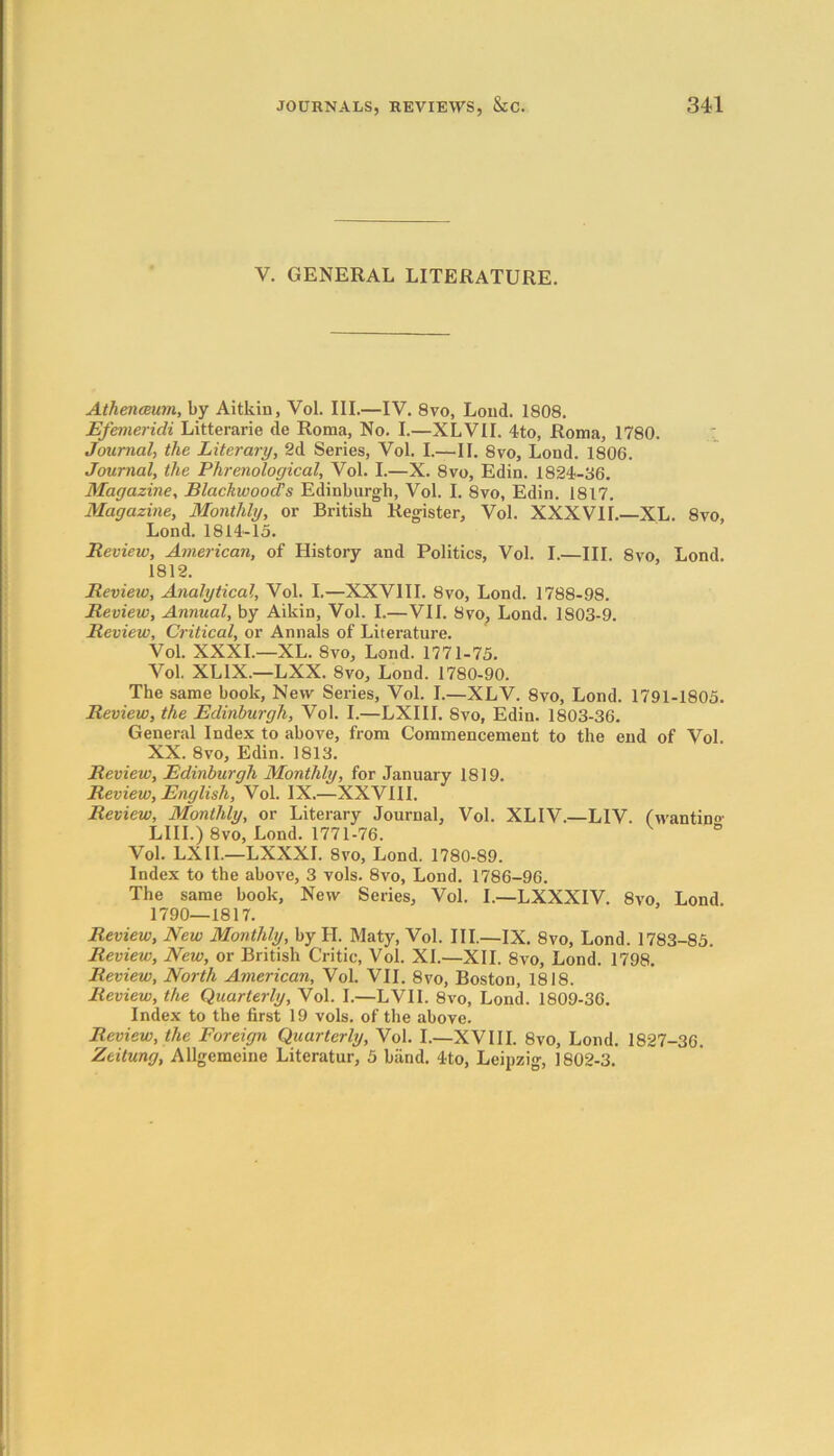 V. GENERAL LITERATURE. Athenaeum, by Aitkin, Vol. III.—IV. 8vo, Loud. 1808. Efemeridi Litterarie de Roma, No. I.—XLVII. 4to, Roma, 1780. Journal, the Literary, 2d Series, Vol. I.—II. 8vo, Loud. 1806. Journal, the Phrenological, Vol. I.—X. 8vo, Edin. 1824-36. Magazine, Blackwood’s Edinburgh, Vol. I. 8vo, Edin. 1817. Magazine, Monthly, or British Register, Vol. XXXVII.—XL. 8vo, Lond. 1814-15. Review, American, of History and Politics, Vol. I.—III. 8vo Lond 1812. Review, Analytical, Vol. I.—XXVIII. 8vo, Lond. 1788-98. Review, Annual, by Aikin, Vol. I.—VII. 8vo, Lond. 1803-9. Review, Critical, or Annals of Literature. Vol. XXXI.—XL. 8vo, Lond. 1771-75. Vol. XL1X.—LXX. 8vo, Lond. 1780-90. The same book, New Series, Vol. I.—XLV. 8vo, Lond. 1791-1805. Review, the Edinburgh, Vol. I.—LXIII. 8vo, Edin. 1803-36. General Index to above, from Commencement to the end of Vol. XX. 8vo, Edin. 1813. Review, Edinburgh Monthly, for January 1819. Review, English, Vol. IX.—XXVIII. Review, Monthly, or Literary Journal, Vol. XLIV.—LIV. (wantin°- LIII.) 8vo, Lond. 1771-76. ° Vol. LXII.—LXXXI. 8vo, Lond. 1780-89. Index to the above, 3 vols. 8vo, Lond. 1786-96. The same book, New Series, Vol. I.—LXXXIV. 8vo, Lond. 1790—1817. Review, New Monthly, by H. Maty, Vol. III.—IX. 8vo, Lond. 1783-85. Review, New, or British Critic, Vol. XL—XII. 8vo, Lond. 1798. Review, North American, Vol. VII. 8vo, Boston, 1818. Review, the Quarterly, Vol. I.—LVII. 8vo, Lond. 1809-36. Index to the first 19 vols. of the above. Review, the Foreign Quarterly, Vol. I.—XVIII. 8vo, Lond. 1827-36. Zeitung, Allgemeine Literatur, 5 blind. 4to, Leipzig, 1802-3.