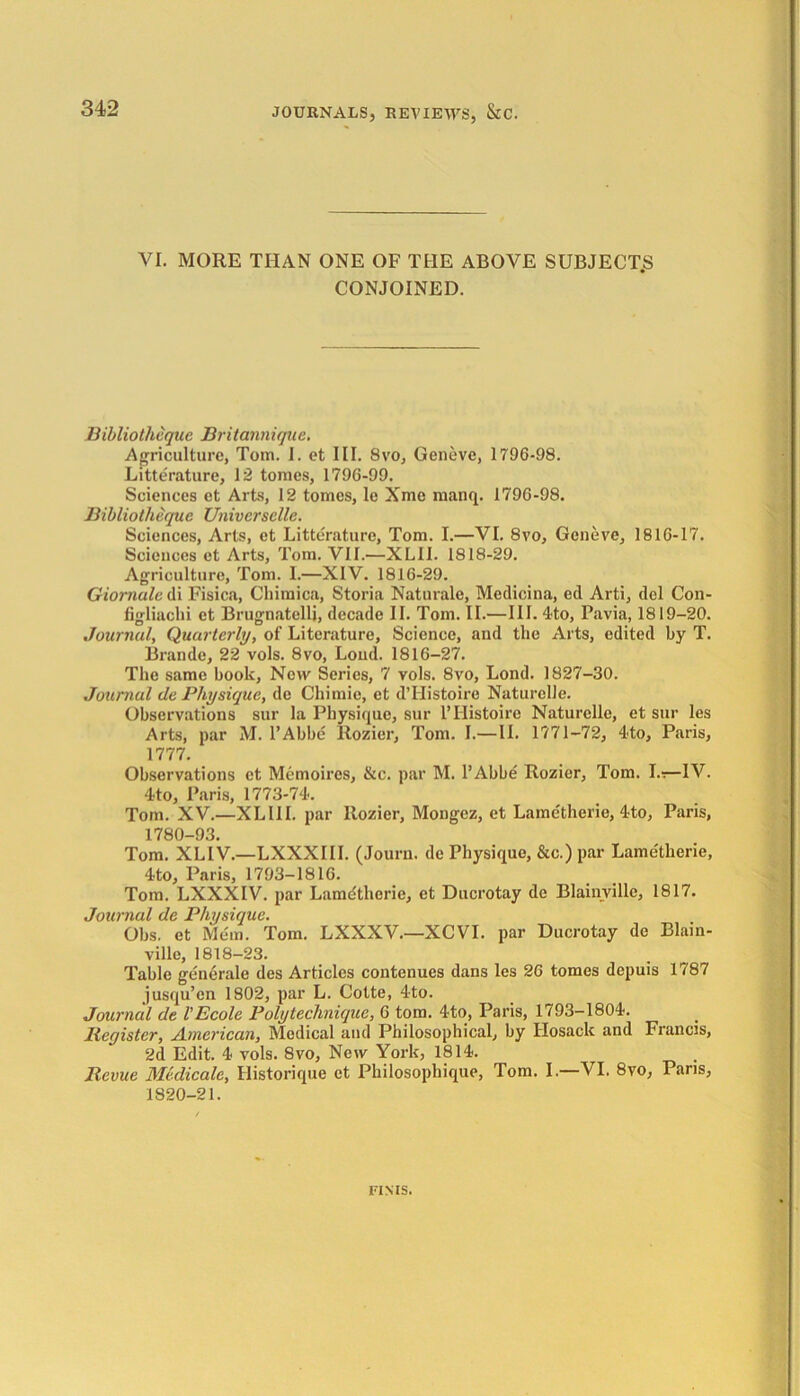 VI. MORE THAN ONE OF THE ABOVE SUBJECT.S CONJOINED. Bibliotheque Britannique. Agriculture, Tom. I. et III. 8vo, Geneve, 1796-98. Litterature, 12 tomes, 1796-99. Sciences et Arts, 12 tomes, le Xme rnanq. 1796-98. Bibliotheque Universelle. Sciences, Arts, et Litterature, Tom. I.—VI. 8vo, Geneve, 1816-17. Sciences et Arts, Tom. VII.—XLII. 1818-29. Agriculture, Tom. I.—XIV. 1816-29. Giornale di Fisica, Chimica, Storia Naturale, Medicina, ed Arti, del Con- figliachi et Brugnatelli, decade II. Tom. II.—III. 4to, Pavia, 1819-20. Journal, Quarterly, of Literature, Science, and the Arts, edited by T. Brande, 22 vols. 8vo, Loud. 1816-27. The same book, New Series, 7 vols. 8vo, Lond. 1827-30. Journal de Physique, de Chimie, et dTIistoire Naturelle. Observations sur la Physique, sur l’Histoire Naturelle, et sur les Arts, par M. l’Abbc Rozier, Tom. I.—II. 1771-72, 4to, Paris, 1777. Observations et Memoires, &c. par M. l’Abbe Rozier, Toni. I.»—IV. 4to, Paris, 1773-74. Tom. XV.—XLI1I. par Rozier, Mongez, et Lametherie, 4to, Paris, 1780-93. Tom. XLIV.—LXXXIII. (Journ. de Physique, &c.) par Lametherie, 4to, Paris, 1793-1816. Tom. LXXXIV. par Lamdtherie, et Ducrotay de Blainville, 1817. Journal de Physique. Obs. et Mem. Tom. LXXXV.—XCVI. par Ducrotay de Blain- ville, 1818-23. Table generale des Articles contenues dans les 26 tomes depuis 1787 jusqu’cn 1802, par L. Cotte, 4to. Journal de I’Ecole Poly technique, 6 tom. 4to, Paris, 1793-1804. Register, American, Medical and Philosophical, by Hosack and Francis, 2d Edit. 4 vols. 8vo, New York, 1814. Revue Medicate, Ilistorique et Philosophique, Tom. I.—VI. 8vo, Paris, 1820-21. FINIS.