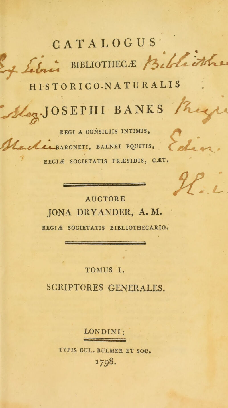 CATALOGUS fy BIBLIOTHECAE fa t HISTORIC O-N A T U R A L I S ^^.JO SEP III BANKS / REGI A CONSILIIS INTIMIS ARONETI, BALNEI E^UITIS REGIaE SOCIETATIS PRaESIDIS, CaET. s» {? AUCTORE X..L JONA DRYANDER, A. M. REGIaE SOCIETATIS BIBLIOTHECARIO. TOMUS I. SCRIPTORES GENERALES. LONDINI; TYPIS GUL. BULMER ET SOC* 3798.