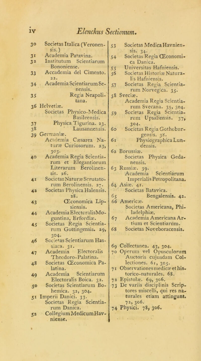 30 Societas Italica (Veronen- sis.) 31 Academia Patavina. 32 Institutum Scientiarum Bononiense. 33 Accademia del Cimento. 22. 34 Academia Scientiarum Se- nensis. 35 Regia Neapoli- tana. 36 Helvetias. Societas Phvsico-Medica Basileensis. 37 Physica Tigurina. 23. 38 Lausannensis. 39 Germanias. Academia Caesarea Na- turae Curiosorum. 23, 3°3- 40 Academia Regia Scientia- rum et Elegantiorum Literarum Berolinen- sis. 26. 41 Societas Naturae Scrutato- rum Berolinensis. 27. 42 Societas PhysicaHalensis. 28. 43 CEconomica Lip- siensis. 44 Academia ElectcralisMo- guntina, Erfordias. 45 Societas Regia Scientia- rum Gottingensis. 29, 304. 46 Societas Scientiarum Has- siaca. 31. 47 Academia Electoralis Thecdoro-Palatina. 48 Societas CEconomica Pa- latina. 49 Academia Scientiarum Electoralis Boica. 32. 50 Societas Scientiarum Bo- hemica. 32, 304. 51 Imperii Danici. 33. Societas Regia Scientia- rum Danica. 52 Collegium MedicumHav- niense. 53 Societas MedicaHavnien- sis. 34. 54 Societas Regia CEconomi- ca Danica. 55 Universitas Hafniensis. 56 Societas HistoriaeNatura- lis Hafniensis. 57 Societas Regia Scientia- rum Norvegica. 35. 58 Sveciae. Academia Regia Scientia- rum Svecana. 35, 304. 59 Societas Regia Scientia- rum Upsaliensis. 37, 3°4- 60 Societas Regia Gothobur- gensis. 38. 61 PhysiographicaLun- densis. 62 Borussias. Societas Physica Geda- nensis. 63 Russia?. 39. Academia Scientiarum Imperialis Petropolitana. 64 Asine. 41. Societas Batavica. 65 Bengalensis. 42. 66 Americas. Societas Americana, Phi- ladelphiae. 67 Academia Americana Ar- tium et Scientiarum. 68 Societas Noveboracensis. 69 Collectanea. 43, 304. 70 Operum vel Opusculorum Auctoris cujusdam Col- lectiones. 61, 305. 71 Observationes medica? et his- torico-naturales. 68. 72 Epistohe. 69, 306. 73 De variis disciplinis Scrip- tores miscelli, qui res na- turales etiam attingunt. 72> 3°6- 74 Physici. 78, 306.