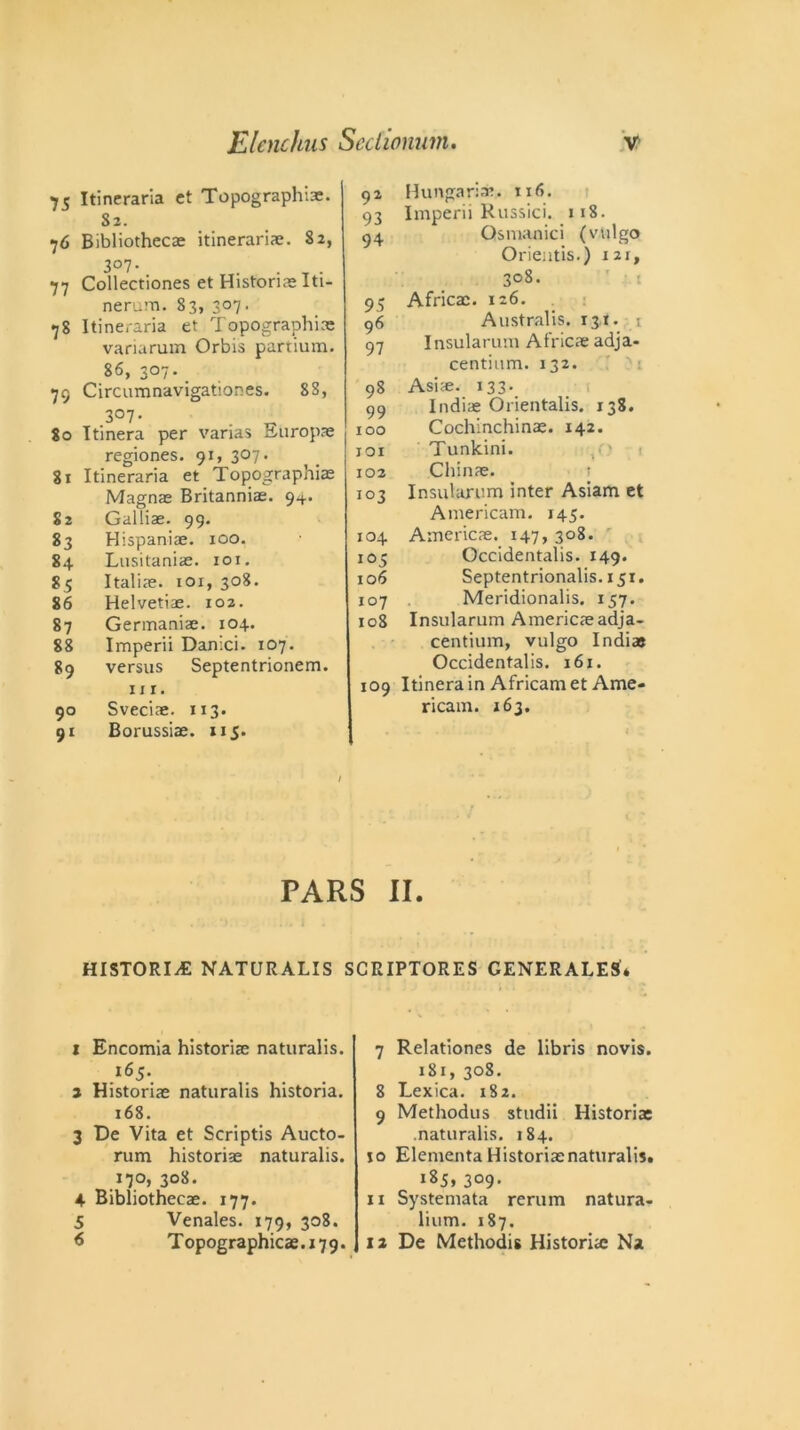 75 Itineraria ct Topographic. S3. 76 Bibliothecae itinerant. 82, 3°7- . . _ . 77 Collectiones et Historic Iti- nerum. 83, 307. 78 Itineraria et Topographic variarum Orbis partium. 86, 307. 79 Circumnavigationes. 8S, ,3°7- . ^ 80 Itinera per varias Europe regiones. 91, 307. 81 Itineraria et Topographic Magnc Britannic. 9+. S2 Gallic. 99. 83 Hispanic. 100. 84 Lusitanic. 101. 85 Italic. 101, 308. 86 Helvetic. 102. 87 Germanic. 104. 88 Imperii Danici. 107. 89 versus Septentrionem. hi. 90 Svecic. 113. 91 Borussie. 115. 92 Hungarian. 116. 93 Imperii Russici. 118. 94 Osmanici (vvilgo Orientis.) 121, 308. 95 Africc. 126. 96 Australis. 131. t 97 Insularuni Africc adja- centium. 132. ): 98 Asic. 133. 99 Indie Orientalis. 138. 100 Cochinchinc. 142. 101 Tunkini. 102 Chine. 103 Insutarum inter Asiam et Americam. 145. 104 Americc. 147, 308. 105 Occidentals. 149. 106 Septentrionalis. 151. 107 Meridionalis. 157. 108 Insularum Americc adja- centium, vulgo Indie Occidentalis. 161. 109 Itinera in African! et Ame- ricam. 163. . . , ' . ^ - J 4 C PARS II. HISTORIC NATURALIS SCRIPTORES GENERALES* 1 Encomia historic naturalis. 165. a Historic naturalis historia. 168. 3 De Vita et Scriptis Aucto- rum historic naturalis. 17°, 308. 4 Bibliothecc. 177. 5 Venales. 179, 308. 6 Topographies. 179. 7 Relationes de libris novis. 181, 308. 8 Lexica. 182. 9 Methodus studii Historic .naturalis. 184. 10 Elementa Historicnaturalis. 185, 3°9- 11 Systemata rerum natura- lium. 187. 12 De Methodis Historic N»