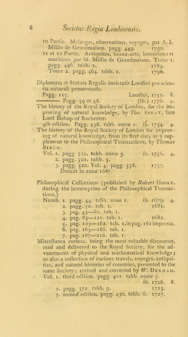 io Partie. Melanges, observations, voyages, par A. L Millin de Grandmaison. pagg. 449. 1790. n et 12 Partie. Antiquites, beaux-arts, inventions et machines par M. Millin de Grandmaison. Tome 1. pagg- 446- tabb. 2. 1789. Tome 2. pagg. 464. tabb. 2. 1790. Diplomata et Statuta Regalis Societatis Londini pro scien- tia naturali promov'cnda. Pagg. 115. Londini, 1752. 8. :— Pagg- 59 et 48- . _ (ib.) 1776. . 4. The history of the Royal Society of London, for the im- proving of natural knowledge, by Tbo. Sprat, late Lord Bishop of Rochester. 4th edition. Pagg. 438. tabb. reneae 2. ib. 1734. 4. The history of the Royal Society of London for improv- ing ot natural knowledge, from its first rise, as a sup- plement to the Philosophical Transactions, by Thomas Birch. Vol. 1. pagg. 511. tabb. aenete 3. ib. 1756. 4. 2. pagg. 501. tabb. 3. 3- Pagg; 520’ Vol. 4. pagg. 558. 1757* Desinit in anno 1687. Philosophical Collections (published by Robert Hooke, during the interruption of the Philosophical Transac- tions.) Numb. 1. pagg. 44. tabb. aenea 1. ib. 1679. 4. 2. pagg. 50. tab. 1. 1681. 3. pag. 43—80. tab. 1. 4. pag. 83—121. tab. 1. 1682. 5. pag. 123—162. tab. i,inpag. 161 impressa. 6. pag. 163—186. tab. 1. 7. pag. 187—210. tab. 1. Miscellanea curiosa, being the most valuable discourses, read and delivered to the Royal Society, for the ad- vancement of physical and mathematical knowledge; as also a collection of curious travels, voyages, antiqui- ties, and natural histories of countries, presented to the same Society; revised and corrected by JV. Derham. Vol. 1. third edition, pagg. 401. tabb. aenere 5. ib. 1726. 8. 2. l^gg. 372- tabb* 9- !723-