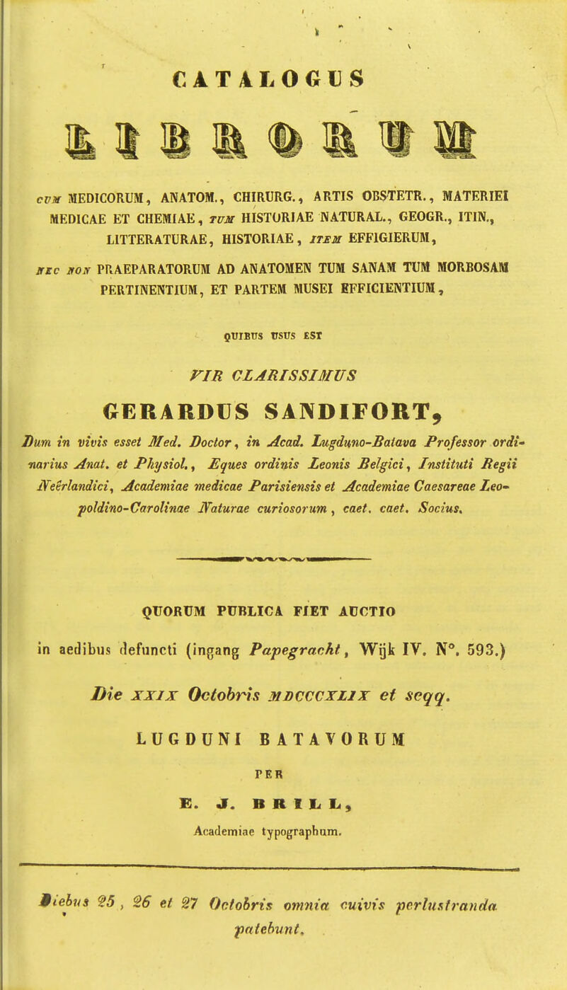 CAT4L0GUS cp* MEDICORUM, ANATOM., CHIRURG., ARTIS OBS^TETR., MATERIEI MEDICAE ET CHEMIAE, titjit HISTORIAE NATURAL., GEOGR., ITIN., LITTERATURAE, HISTORIAE, /rjrjif EFFIGIERUM, jric goif PRAEPARATORUM AD ANATOMEN TUM SANAM TUM MORBOSAM PERTINENTIUM, ET PARTEM MUSEI EFFICIENTIUM, QTirBus rsus £sr riR CLARISSIMUS OERARDCS SANDIFORT, Lum. in vivis esset Med. Doctor ^ in Acad. Lugduno-Batava Professor ordi' narius Anat. et Physiol., Eques ordinis Leonis Belgici, Instituti Regii Neerlandici, Acadeniiae medicae Parisiensis et Academiae Caesareae Leo poldino-Carolinae Naturae curiosorum, caet, caet. Socius. QVORVM PUBLICA FIET ACCTIO in aedibus defuncti (ingang Papegrackt, Wijk IV. N**. 593.) Die XXIX Octobris mdcccxlix et seqq. LUGDUNI BATAVORUM PER K. a. B R I Li 1., Academiae typographam. Miebus ?5 , S6 ei 27 Octohris omnia cuivis pcrlustranda ■paiebunt.