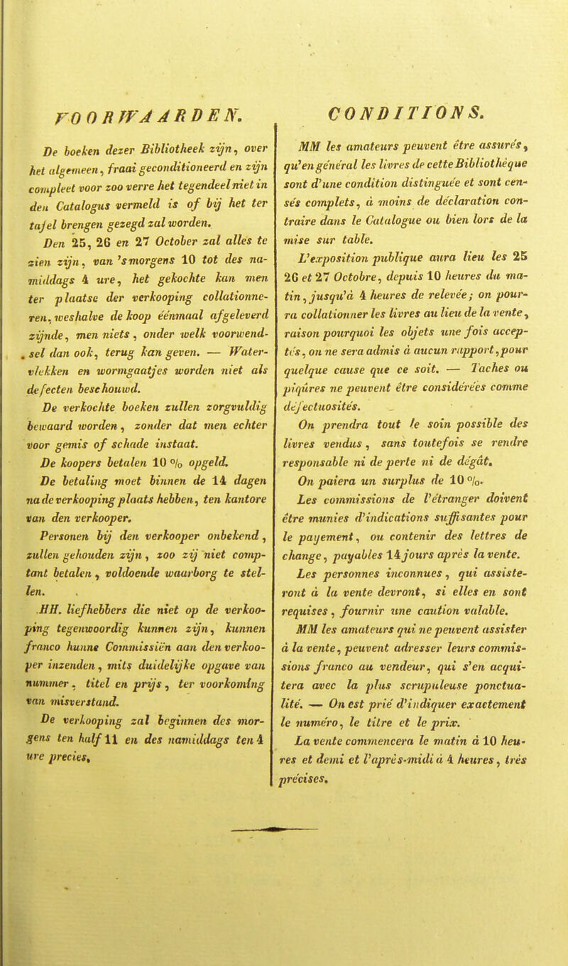 VOORJfA ARDEN, CONDITION S. De hoeken dezer Bihliotheek zyn, over het ulgemeen, fraai geconditioneerd en zyn compleet voor zoo verre het tegendeel niet in deii Catalogus vermeld is of bij het ter tajel brengen gezegd zal worden. Den 25, 26 en 27 Octoher zal alles te sien zijn, van ^smorgens 10 tot des na- middags 4 wre, het gekochte kan men ter plaatsQ der verkooping collationne- ren, toeshalve de koop eenmaal afgeleverd zijnde, men niets, onder welk voorwend- , sel dan ook, terug kan geven. — fFater- vlukken en wormgaatjes worden niet als dfifecten hesehouwd. De verkochte hoeken zullen zorgvuldig bewaard worden, zonder dat men echter voor gemis of schade instaat. De koopers betalen 10 % opgeld. De betaling moet binnen (/e 14 dagen nadeverkoopingplaats hebben, ten kantore van den verkooper. Personen bij den verkooper onbekend, zullen gehouden zijn , zoo zij 'niet comp- tant betalen ^ voldoende waarborg te stel- len. HH. liefhehbcrs dte niet op de verkoo- ping tegenwoordig kunnen zijn, kunnen franco kunna Commissien aan denverkoo- per inzendcn, mils duidelijke opgave van nummer, titel en prijs, ter voorkomlng van misverstand. De verkooping zal bcginnen dcs mor- gens ten hulf \\ en des namiddags ten 4 urc precies. MM les amateurs peuvent etre assure'Sy qu^enge'ne'ral les livres de cetteBibliotheque sont d'une condition dislinguee et sont cen- ses eomplets, d moins de declaration con- traire dans le Calalogue ou bien lors de la mise sur table. Uexposition puhlique aura lieu les 25 26 et 27 Octohre, depuis 10 heures du ma- tin,jusqu'd 4 heures de relevee; on pour- ra collationner les livres au lieu de la ventCy raison pourquoi les ohjets une fois accep- tvs, on ne sera admis d aucun rapport,pour quelque cause que ce soit. — Taches ou piqures ne peuvent etre considerees comme dtjectuosites. On prendra tout fe soin possible des livres vendus, sans toutefois se rendre respousahle ni de perte tii de degat, On paiera un surplus de 10 %. Les commissions de Vetranger doivent etre munies d'indications suffisantes pour le payement, ou contenir des lettres de change, payahles lijours apres lavente. Les personnes inconnues, qui assiste- ront d la vente devront, si elles en sont requises, fournir une caution valahle. MM les amateurs qui ne peuvent assister d la vente, peuvent adresser leurs commis- sions frunco au vendeur, qui s'en acqui- tera avec la plus scrupuleuse ponctua- lite. — On est prie d'i)idiquer exaetement le numcro, le titre et le prix. La vente commenccra le matin d 10 heu' res et demi et Vapres-midi u 4 htures, Ires precises.