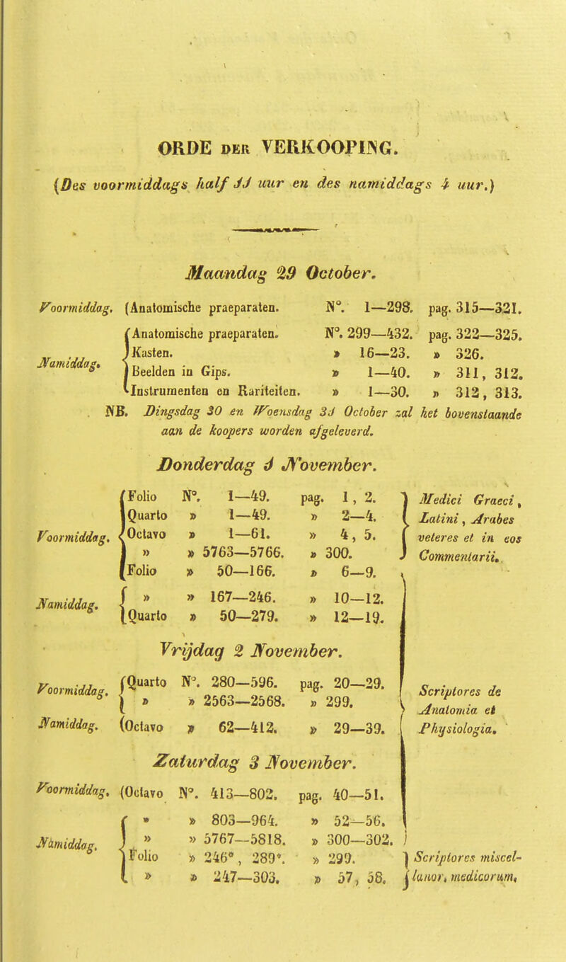 ORDE DER VERKOOPIJNG. (Des voormiddags half JJ uur en des namiddags ^ uur.) Macvndag 29 October. Voomiddag. (Analomische praeparaten. W. 1—293. ^Anatomische praeparaten. W, 299—432. iKasten. » 16—23. \ Beelden in Gips. » 1—40. Mustruraenten cn Rariteiten. » 1—30. WB. Dingsdag 30 en iroensdag 3J October zal aan de koopers worden afgeleverd. JDonderdag d jyovemher. pag. 315— pag. 322—325. 26. » 3U, 313. » 312, 313. het bovenstaande Mamiddag ■ { [Folio r. 1—49. pag. 1, 2. iQuarto » 1—49. » 2—4. 'Octavo 1—61. » 4, 5. 1 » 5763—5766. 300. [Folio 50—166. » 6-9. { ' » 167—246. » 10—12. [Quarto 50—279. » 12—19. Medici Graeci, Latini, Arabes veteres et in eos Commenlarii,, Vrijdag 2 Jfovember. Foormiddag. 280-596. pag. 20-29. * { » » 2563—2568. Jlfamiddag. (Octavo f 62—412. » 299. » 29—39. Zaturdag 3 ]!fovember. yoonniddag. (Oclavo 413—802. pag. 40—51. ^tLmiddag. » 803—964. » 5767—5818. » 246*, 289*. » 247—303. Scriplores de ^nalomia et J^hijsiologia, » 52—56. » 300—302. ) » 299. } » 57, 58. j Scriptores miscel- iuuor, medicorum,