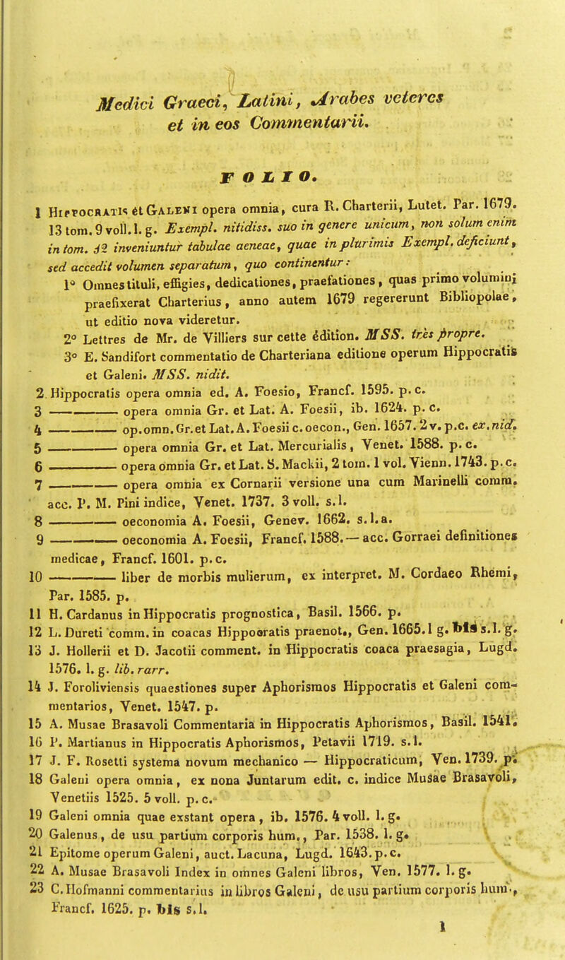 Medici Graeci, Latini, Urabes vcteres et in eos CommentaHi. W O JLI O. J 1 HiPtocRATl<!6lGALEVi opcra omnia, cura R.Charterii, Lutet, Par. 1679. 13lom.9voll.l.g. Exempl. nitidiss. suo in genere unicum, non solumenim intom. 62 inveniuntur tabulae aeneae, guae inplurimis Exempl.deficiunt, sed accedit volumen separatum, guo continentur: P Omnestiluli,effigies, dedicaliones, praefationes, quas primo volumini praefixerat Charterius, anno autem 1679 regererunt Bibliopolae. ut editio nova videretur. 2 Lettres de Mr. de Villiers sur cetle ^dition. MSS. ires propre. ^ 3° E. Sandifort commentatio de Charteriana editione operum HippocratiS et Galeni. MSS. nidit. 2 Hippocratis opera omnia ed, A. Foesio, Francf. 1595. p.c. 3 opera omnia Gr. et Lat. A. Foesii, ib. 1624. p. c. 4 op.omn.Gr.etLat.A.Foesiic.oecon., Gen. 1657.2v.p.c. car.n/if, 5 opera omnia Gr. et Lat. Mercurialis, Venet. 1588. p. c. 6 operaomnia Gr. et Lat. S. Mackii, 2 tom. 1 vol. Vienn. 1743. p.c. 7 opera omnia ex Cornarii versione una cum Marinelli corara. ■ acc. V. M. Piniindice, Venet. 1737. 3voll. s.l. 8 oeconomia A. Foesii, Genev. 1662. s.l.a. 9 oeconomia A. Foesii, Francf. 1588. —acc. Gorraei definitione» roedtcae, Francf. 1601. p.c. 10 liber de raorbis mulierum, ex interpret, M. Cordaco Rhemi, Par. 1585. p. 11 H. Cardanus in Hippocratis prognostlca, Basil. 1566. p, 12 L.Dureti comm.in coacas Hippooratis praenot,, Gen. 1665.1 g, s.I.'g. 13 J. Hollerii et D. Jacotii comment. in Hippocratis coaca praesagia, Lugrf, 1576. 1. g. lib. rarr. 14 J. Foroliviensis quaestiones super Aphorisraos Hippocratis et Galeni coxa^ mentarios, Venet. 1547. p. 15 A. Musae Brasavoli Commentaria in Hippocratis Aphorismos, Basil. 1541; 16 P. Martianus in Hippocratis Aphorismos, Petavii 1719. s.l. 17 J. F. Rosetti systema novura mechanico — Hippocraticum, Ven. 1739. p*. 18 Galeui opera omnia, ex nona Juntarum edit. c. indice MuSae Brasavoli, Venetiis 1525. 5 voll. p. c. 19 Galeni omnia quae exstant opera , ib, 1576. 4 voll. 1. g. 20 Galenus, de usu partium corporis hum., Par. 1538. 1. g» , 21 Epitome operum Galeni, auct. Lacuna, Lugd. 1643.p.c, 22 A, Musae Brasavoli Index in omnes Galeni libros, Ven. 1577, l.g. 23 C. Hofmanni commentarius iu libros Galcni i de usu parlium corporis hura., Francf. 1625. p. bls s.l.