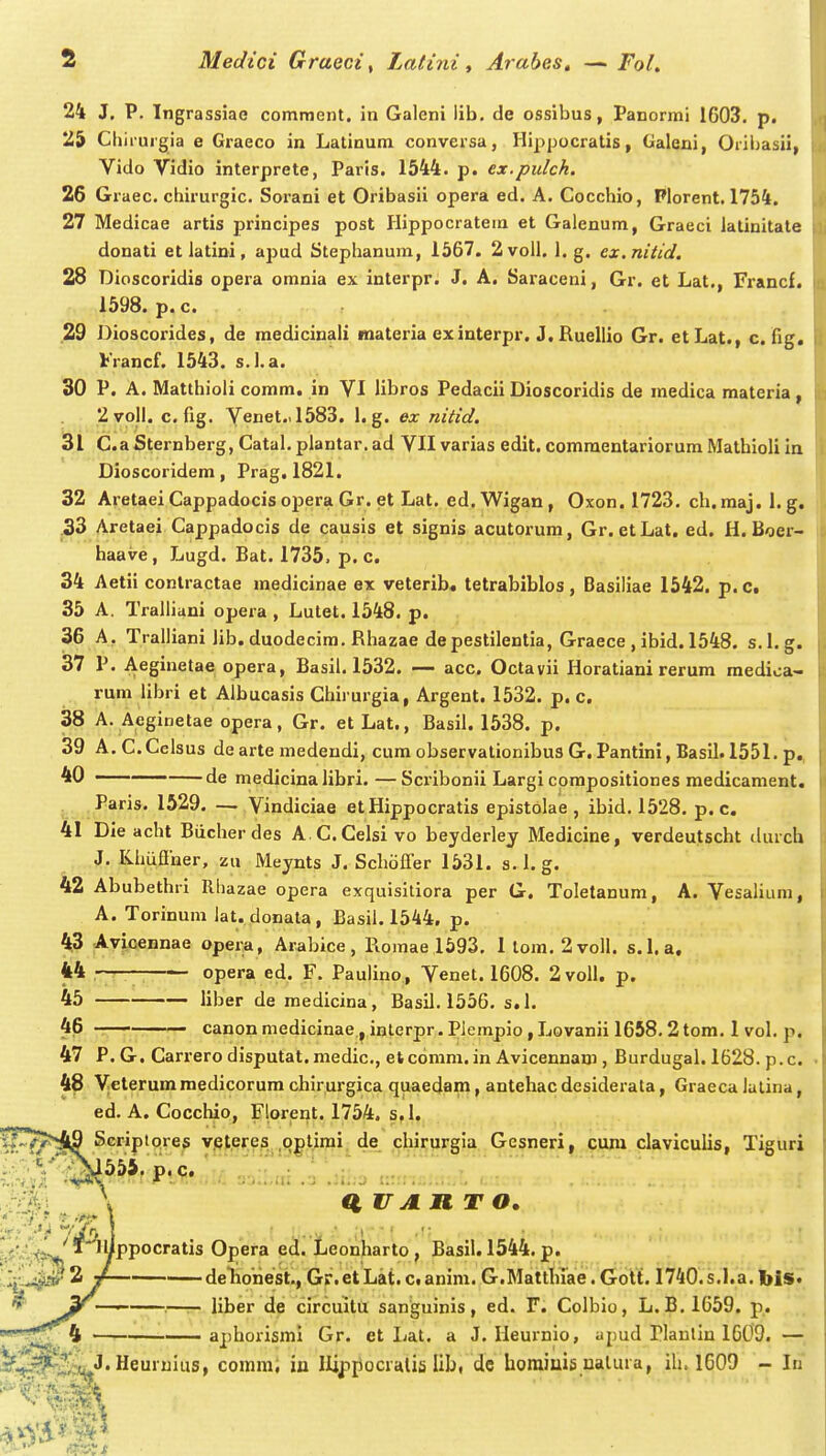 24 J, P. Tngrassiae comment. in Galeni lib. de ossibus, Panormi 1603. p. 23 Chiiuigia e Graeco in Latinum conversa, Hippocratis, Galeni, Oriijasii, Vido Vidio interprete, Paris. 1544. p. ex.pulch. 26 Graec. chirurgic. Sorani et Oribasii opera ed. A. Cocchio, Plorent. 1754. 27 Medicae artis principes post Hippocratem et Galenum, Graeci iatinitate donati et latini, apud Stephanura, 1567. 2voil. 1. g. ex.nitid, 28 Dioscoridis opera omnia ex interpr. J. A. Saraceni, Gr. et Lat,, Francf. 1598. p. c. 29 Dioscorides, de medicinali materia exinterpr. J. Ruellio Gr. etLat., c.fig. Vrancf. 1543. s.l.a. 30 P. A. Matthioli comm» in VI libros Pedacii Dioscoridis de medica materia , 2voll. cfig. Venet.J583. 1. g. ex nitid. 31 C.a Sternberg, Catal. plantar. ad VII varias edit. comraentariorum Mathioli In Dioscoridem, Prag, 1821. 32 Aretaei Cappadocis opera Gr. et Lat. ed. Wigan , Oxon. 1723. ch. maj. 1. g. .33 Aretaei Cappadocis de causis et signis acutorum, Gr. etLat. ed. H. Boer- haave, Lugd. Bat. 1735. p. c. 34 Aetii contractae medicinae ex veterib* tetrabiblos, Basiliae 1542. p.Ct 35 A. TralUani opera , Lutet. 1548. p. 36 A. Tralliani Jib. duodecim. Rhazae depestilentia, Graece , ibid. 1548. s.l.g. 37 P. Aeginetae opera, Basil. 1532. — acc. Octavii Horatiani rerum medioa- rum libri et Albucasis Chirurgia, Argent. 1532. p. c. 38 A. Aeginetae opera, Gr. et Lat., Basil. 1538. p. 39 A.C.Celsus dearte medeudi, cum observationibus G. Pantini, Basil. 1551. p., ' de medicinalibri.—Scribonii Largi corapositiones medicament. Paris. 1529. — Vindiciae etHippocratis epistolae , ibid. 1528. p. c. 41 Die acht Biicher des A.C.Celsi vo beyderley Medicine, verdeutscht durch J. Khiiflner, zu Meynts J. SchofTer 1531. s.l.g. 42 Abubethri Rhazae opera exquisitiora per G. Toletanum, A. Vesalium, A. Torinum ]at. donata, Basil. 1544, p. 43 Avicennae opera, Arabice, Romael593, 1 tom. 2voll. s.l.a. 44 opera ed. F. Paulino, Venet. 1608. 2voll. p. 45 liber de medicina, Basil. 1556, s.l. 46 canonmedicinae,inlerpr.Plcmpio,Lovanii 1658.2tom. I vol. p. 47 P.G. Carrero disputat.medic, etcomm. in Avicennam , Burdugal. 1628. p.c. 48 Vcterum medicorum chirurgica quaedam, antehac desiderata, Graeca lulina, ed. A. Cocchio, Florent. 1754. s,l. ifT^^^ Scriplpres v.qteres oplirai. de cliirurgia Gesneri, cuni claviculis, Tiguri 'lllppocratis Opera ed. Leonharto , Basil. 1544. p. Ij^..^'*^ ^ / deTioiiest., Gr. et Lat. c. anim. G.Mattiuae. GoTf. I^^^O. s.l.a. biS* * 3^ ' ■—r- liber de circuitli sanguinis, ed. F. Colbio, L.B.1659. p. IV^ —i' aphorisrai Gr. et Ijat. a J, Heurnio, apud riaulin 1609. — ''■^e^S^*''Heuruius, comm; in Ilipiiocialis Ul>, dc horaiuis ualura, ih. 1609 - In