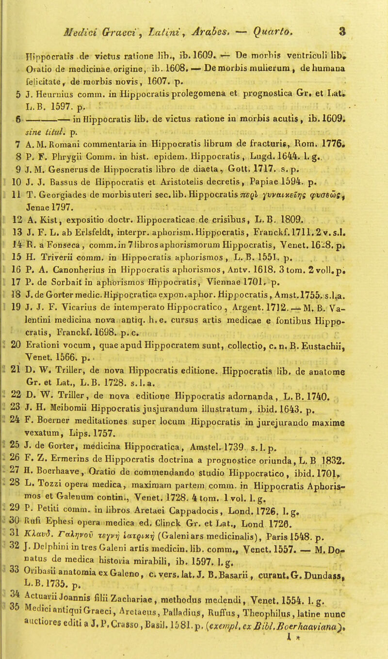 Hippocratis de victus ratione lib., ib. 1609. De morbis ventriculi lib» OKatio de medicinae origine, ib. 1608. — De morbis muiierum , dehumaua felicitate^ de raorbis novis, 1607. p. 5 J. Heuruius comm. in Hippocralis prolegomena et prognostica Gr, et IjaU L.B. 1597. p. : 6 — in Hippocratis lib. de victus ratione in morbis acutis , ib.l609. sine titid, p. 7 A. M. Romani commentaria in Hippocratis librum de fracturis, Rom. 1776« 8 P. F. Phrygii Gomm. in hist. epidem. Hippocratis, Lugd. 1644. l. g.. 9 J. M. Gesnerusde Hippocratis libro de diaeta, Gott. 1717. s.p. 10 J. J. Bassus de Hippocratis et Aristotelis decretis, Papiae 1594. p. i 11 T. Georgiades de morbisuteri sec. lib. Hippocratisjtegl ^vvaiKslrii (pva^atf Jenae 1797. 12 A. Kist, expositio doctr. Hippocraticae de crisibus, L.B. 1809. 13 J. F. L. ab Erlsfeldt, interpr. aphorism. Hipppcratis, Franckf. 1711.2v. s.I. 14 R. a Fonseca , comra.in7librosaphorismorumHippocratis, Venet. 16-8. p, 15 H. Triverii comra. in Hippocratis aphorismos , L. B. 1551. p. . 16 P. A. Canonherius in Hippocratis apliorismos, Antv. 1618. Stora. 2voIl.p» l 17 P. de Sorbait in aphorismos Hippocratis, Viennae 1701, p. 18 J. de Gorter medic.Hippocratica expon.aphor. Hippocratis, Amst.1755. s.l,a. 1 19 J. J. F. Vicarius de intemperato Hippocratico, Argent. 1712. — M. B. Va- lentini medicina nova antiq. h.e. cursus artis medicae e fontibus Hippo- cratis, Franckf. 1698. p. c, 20 Erationi vocum, quae apud Hippocratem sunt, collectio, c. n. B. Eustachii, Venet. 1566. p.. 21 D. W. Trilier, de nova Hippocratis editione. Hippocratis lib. de analome Gr. et Lat., L.B. 1728. s.l.a. 22 D. W. Triller, de nova editione Hippocratis adornanda , L. B. 1740. 23 J. H. Meiboraii Hippocratis jusjurandura illustratum, ibid. 1643. p. 24 F. Boerner meditationes super locura Hippocratis in jurejurando maxime vexatum, Lips. 1757. i 25 J. de Gorter, medicina Hippocratica, Amstel. 1739. s.l. p. 26 F. Z. Ermerins de Hippocratis doctrina a prognostice oriunda,L, B 1832. - 27 H. Boerhaave, Oratio de commendando studio Hippocratico, ibid. 1701, - 28 L. Tozzi opera medica, maxiraam partem comm. in Hippocratis Aphoria- mos et Galenum contin., Venet. 1728. 4 tom. 1 vol. 1. g. i 29 P. Petili comm. in hbros Aretaei Cappadocis, Lond. 1726. 1. g. 30 Rufi Ephesi opera medica ed. CUnck Gr. et Lat., Lond 1726. 31 JUavJ. raXrivov xeyvtj iazQtx^ (Galeniars raedicinalis), Paris 1548. p. 32 J. Delphini in tres Gaieni artis medicin. lib. comm., Venet. 1557. — M. Do- natus de medica historia mirabili, ib. 1597. l.g. 3 33 OribasiianatomiaexGaleno, c. vers. lat. J. B.Basarii, curant.G. Dundass, L.B.1735. p. • • 34 ActuariiJoannis fiHi Zachariae, raethodus mcdendi, Venet. 1554. 1. g. MediciantiquiGraeci, Arctaeus,Palladius, Ruffus , Theophilus, latine nunc auctioreseditiU.P.Crasso,Basil.l581.p.(m;«/;/.c;ci?i6/.^oer/%aaw««a). 1 A