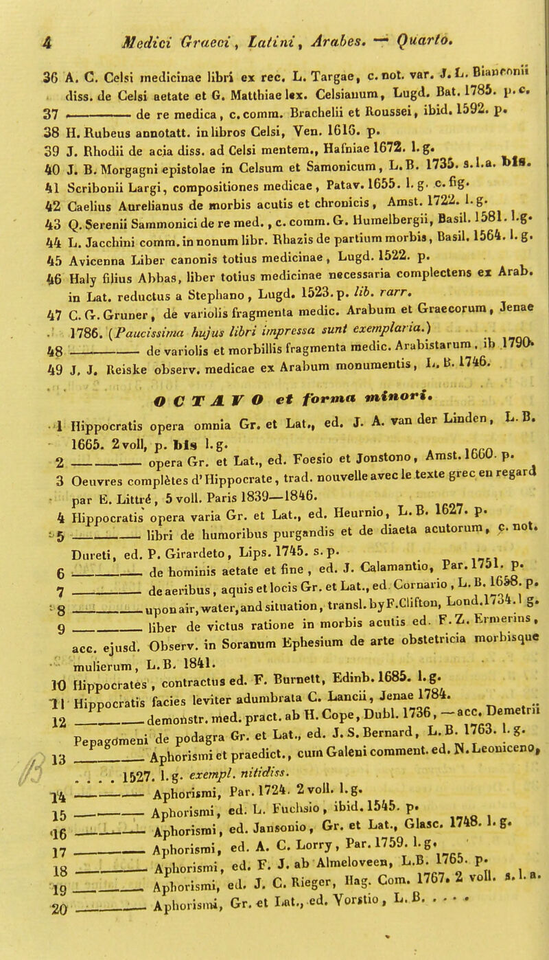 36 A. C, Celsi inedicinae libri ex rec. L. Targae, c.not. var. J.L. Bianronii diss. de Gelsi aetate et G. Matthiae l«x. Celsiauum, Lugd. Bat. 1785. p.c. 37 , de re raedica, c. comra. Brachelii et Roussei, ibid. 1592. p. 38 H.Rubeus annotatt. inlibros Celsi, Ven. 16IG. p. 39 J. Rhodii de acia diss. ad Celsi mentera., Hafniae 1672. 1. g. 40 J. B. Morgagni epistolae in Celsura et Samonicura, L.B. 1735. s.l.a. bls. h\ Scribonii Largi, compositiones medicae, Patav. 1655. l.g. c.fig. 42 CaeHus Aurelianus de morbis acutis et chronicis, Amst. 1722. l.g. 43 Q. Serenii Sammonici de re raed., c. comra. G. Huraelbergii, Basil. 1581. I.g. 44 L. Jacchini coram. in nonum libr. Rhazis de partium morbis, Basil. 1564.1. g. 45 Avicenna Liber canonis totius medicinae, Lugd. 1522. p. 46 Haly filius Abbas, liber totius medicinae necessaria complectens ex Arab. in Lat. reductus a Stephano, Lugd. 1523. p. lib. rarr. 47 C G.Gruner, de variolis fragmenla medic. Arabum et Graecorura, Jenae .! . \1St. \Paucissima hujus libri impressa sunt exemplaria.) 48 devariolis et morbiUis fragmenta raedic. Arabistarum. ib 1790 49 J, J. Reiske observ. medicae ex Arabum raonuraentis, L. B. 1746. O C T AV O et forma mtnori, l Hippocratis opera omnla Gr. et Lat., ed. J. A. van der Linden, L. B. 1665. 2voll, p. Ms l.g. ^ 2 opera Gr. et Lat., ed. Foesio et Jonstono, Amst.lbbU. p. 3 Oeuvres complites d' Hippocrate, trad, nouvelle avec le texle grec en regard • par E.Littri, 5 voU, Paris 1839—1846. 4 Hippocratis opera varia Gr. et Lat., ed. Heurnio, L.B. 1627. p. ^5 llbri de humoribus purgandis et de diaela acutorum, nol. Dureti, ed. P. Girardeto, Lips. 1745. s.p. 6 OL. de hominis aetate et fine , ed. J. Calamantio, Par. ^^^^' P' 7 deaeribus,aquisetlocisGr.etLat.,ed Cornario,L.B.16&«.p. ■ S — uponair,water,andsiluation, transl.byF.Clifton, Lond.1/34,1 g. 9 liber de victus ratione in morbis acutis ed. F.Z.Ermenns, acc. ejusd. Observ. in Soranum Ephesium de arte obstetricia morbisque mulierura, L.B- 1841. 10 Hippocrates , contractus ed. F. Burnett, Edinb. 1685. . g. I I Hippocratis facies leviter adumbrala C. Lancu, Jenae 1784. _ 12 demo.str. raed. pract. ab H. Cope, Dubl. 1736, -acc Deraetru Pepagdraeni de podagra Gr. et Lat,. ed. J.S.Bernard, ^'\^]^^- '-f 13 . Apborismi et praedict., cum Galeni corament. ed. W. Leoniceno, /3 .... 1527. l.g. exempl. nitidiss. ■y^ Aphorisrai, Par. 1724. 2voll. l.g. 15 Aphorismi, ed. L. Fuclvsio, ibid. 1545. p. .Je _J^:-L Aphorismi, ed. Jansonio, Gr. et Lat., Glasc. 1748. l.g. 17 Aphorisrai, ed. A. C Lorry, Par. 1759. l.g. 18 Aphorismi, ed. F. J. ab Alraeloveen, L,B 1765, p. ■ig Aphorisrai, ed. J. C. Rieger, Hag. Com. 1767. 2 voll. ».l.a. 20 ——- Aphoris.ni, Gr. el I*t., ed. Yorstio , L. B