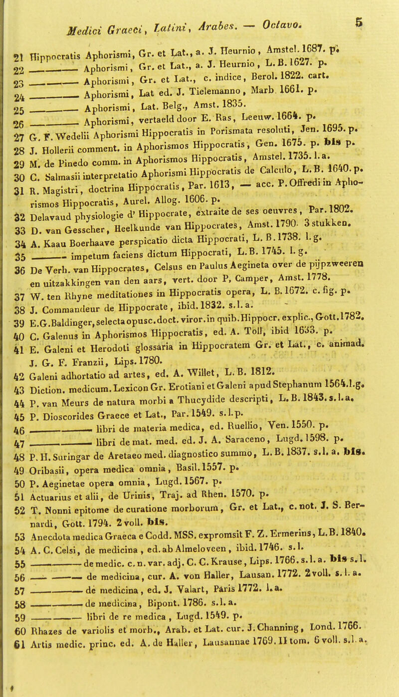 .L • •r'«»tTat aT Ileurnio. Amstel. 1687. pi 21 Hirrocratis Aphomm.,Gr.et Ut..a. J.lleu n . P _ Aphorismi, Gr. et Lat., a. J. Heurnio , L.B.16Z7. p. - Aphorismi, Gr. et Lat., c. indice, Berol. 1822. cart. - Aphorismi, Lat ed. J. Tielemanno, Marb 1661. p. 22 23 24 r .)5 Aphorismi, Lat. Belg., Amst. 1835. og . Aphorismi, vertaeld door E. Ras, Leeuw. 1664. p. 27 G. F. Wedelii Aphorismi Hippocralis in Porismata i^n. 1695. p. 28 J. Hollerii comment. in Aphorismos Hippocratis , f^^-^^^^^- V' P' 29 M. de Pinedo comm. in Aphorismos Hippocratas Ams el 1735.ha 30 C. SalmasiiinterpretatioAphorismiHippocratasde Cal-Io. L.B. 1640 p. 31 R. Magistri. doclrina Hippocralis. Par. 1613. - acc. P.Offred^m Apho- rismos Hippocratis, Aurel. Aliog. 1606. p. 32 Delavaud physiologie d' Hippocrate, extra.te de ses oeuvres , Par. 1802. 33 D.vanGesscher, Heelkunde van Hippocrates. Amst. 1790. Sstukken. 34 A. Kaau Boerhaave perspicatio dicta Hippocrati, L. B.1738. l.g. 35 - impetum faciens dictum Hippocrati, L.B. 1745. 1. g. 36 DeVerh.vanHippocrates, Celsus en Paulus Aegineta over de pijpzweeren en uitzakkingen van den aars, vert. door P, Camper, Amst. 1778. 37 W. ten Rhyne meditationes in Hippocratis opera, L. B. 1672. c. fig. p. 38 J. Commandeur de Hippocrate, ibid.1832. s.l.a. - 39 E.G.Baldinger,selectaopusc.docl.viror.inc[uib.Hippocr.exphc.,Gott.l7«-. 40 C. Galenus in Aphorismos Hippocratis, ed. A. Toll, ibid 1633. p. 41 E. Galeni et Herodoti glossaria in Hippocratem Gr. et liat., c. anmiad. J. G. F. Franzii, Lips. 1780. 42 Galeni adhortatio ad artes, ed. A. Willet, L.B. 1812. 43 Diction. medicura.LexiconGr.ErotianielGaleni apudStephanum 1564.1,g. 44 P. van Meurs de natura morbi a Thucydide descripti, L.B. 1843.s.l.a. 45 P, Dioscorides Graece et Lat., Par. 1549. s.l.p. 46 , — libri de materia medica, ed, Ruellio, Ven. 1550. p. 47 . . libri demat. raed. ed. J. A. Saraceno, Lugd.1598. p. 48 P. II. Suringar de Aretaeo raed. diagnostico sumrao, L. B. 1837. s.l. a. blS. 49 Oribasii, opera medica omnia, Basil.1557. p. 50 P. Aeginetae opera omnia, Lugd. 1567. p. 51 Actuarius et alii, de Urinis, Traj. ad Rhen. 1570. p. 62 T. Nonni epitome de curatione morborum, Gr. et Lat., c. not. J. S. Ber- nardi, GoU. 1794. 2voll. bls. 53 AnecdolaraedicaGraecaeCodd.MSS,exprorasitF.Z.Ermerins,L.B. 1840. 54 A.C.Celsi, de medicina , ed.ab Almeloveen, ibid.1746. s.I. 55 de medic. c. n. var, adj. C, C. Krause, Lips. 1766. s. 1. a. bls s. 1. 56 de raedicina, cur. A. von Haller, Lausan. 1772. 2voll. s.l. a. 57 de medicina, ed. J. Valart, Piris 1772. l.a. 58 ■ de raedicina, Bipont. 1786. s.l. a. 59 libri de re medica , Lugd. 1549. p. 60 Rhazes de variolis et morb., Arab. et Lat. cur. J.Channing, Lond. 1766. 61 Artis raedic. princ. ed, A.de Haller, Lausannae 1769. II tom. 6voll.8.1.a.