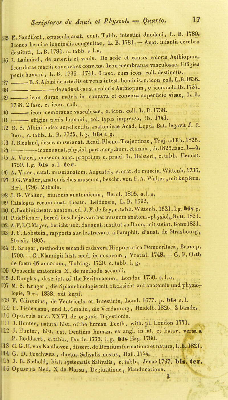 !5 E.Sandlfort, opiiscula anat. cont. Tabb. inleslini duodeni, L. B. 1780. Icones herniae inguinalis congenilae , L. B. 1781. - Anat. infantis ccrebro destituti, L.B. 1784. c. tabb s.l.a. SIC J. Ladmiral, de arleriis et venis. De sede et causis coloris Aethiopum. Icon durae matris concava et convexa. Icon merabranae vasculosae. Effigies penis humani, L. B. 1736—1741. 6 fasc. cum icon. coll. destinctis. 1YI B.S. Albini de arteriis et venis intest. hominis. c. icon coll. L.B.18;i&. jj3 . de sedeet caussa coloris Aethiopum, c.icon.coU. ib. 1737. ){g . icon durae raatris in concava et convexa superficie visae, 1-. B. 1738. 2 fasc. c. icon. coll. [))0 icon raembranae vasculosae, c. icon. coll. L. B. 1738. 1)1 , effigies penis humani,. col. typis impressa, ib. 1741. . . 1)1 B. S. Albini index supellectilis anatomicae Acad. Liigd. Bat. legavit J. J. Rau, c.tabb. L. B. J725. l.g. Ms 1. g. J3 J.Bleuland, descr.museianat. Acad.Rheno-Trajectinae ,Traj. adRh. 1826. )4 iconesanat.physiol. part. corp.bum. etanim , ib.l826,fasc. 1—4. )>5 A. Vateri, museum anat. propriura c. praef. L. Heisleri, c.tabb. Hcmlst. 1750. I.g. Ms s.l. tcr. 616 A. Vater, catal. museianatom. Augustei, c. orat.de museis, Wittenb. 1736. 197 J.G.Walter, anatomisches rauseum, beschr. von F. A. Waller , mitkupferu. Berl. 1796. 2theile. 8) 8 J. G. Walter, museura anatomicum, Berol. 1805. s.l.a. 9) 9 Catalogus rerum anat. thealr. Leidensis, L. B. 1692. l30 C.Bauhini theatr. anatom. ed. J. F.de Bry, c. tabb. Wittenb, 1621. i.g. bls p. 1)1 P.deRiemer, bered.beschrijv.van het museuraanatom.-physio].,Rott. 1831. 32 A.F.J.C.Mayer, bericht ueb. das anat. institut zuBonn, mitsteint. Bonnl83I. 3)3 J. F. Lobstein, rapports sur leslravaux a ramphit. d'anat. de Strasbourg, Strasb. 1805. H)4 B. Kruger, methodus secandi cadavera Hippocratica Democritaea, Brunop. 1700. — G. Klaunigii hist. med. in nosocorn., Vratisl. 1748. — G. F. Orth de foetu 46 annorum, Tubing. 1720. c. tabb. 1. g. ©5 Opuscula anatomica X, dc melhodo secandi, 06 J. Douglas, descript. of the Peritonaeum, London 1730. s.l.a. W M. S. Kruger, die Splanchnologie rait riicksicht aufanatomie uud physior logie, Berl. 1838. mit kupf. S08 F. GHssonius, de Ventriculo et Inteslinis, Lond. 1677. p. Ms s.l. i09 F. Tiederaann , und L.Gmelin, die Verdaiiung , lleideib. 1820. 2 bande, 10 Opuscula anat. XXVI de organis Digestionis. 11 J. Hunter, natural hist. ofthe huraan Teeth, wilh. pl. London 1771. 12 J.llunter, hist. nat. Dentium human. ex angl. in lat. et balav. versa P. Boddaert, c.tabb., Dordr. 1773. I.g. Ms Hag. 1780. 13 C. G.H. van Kaathoven, dissert. de Denliumformatione el nalura, L.B. 1821. ^14 G. D. Coschwitz , duclus.Salivalis novus, Hall. 1724. !15 J. B. Siebold, hist. systemalis Salivalis, c.tabb., Jenae 1797. bi»^ tcr.. U6 Opuscuia Med. X dc Morsu, Deglulilione, Mauducalione. 3 a