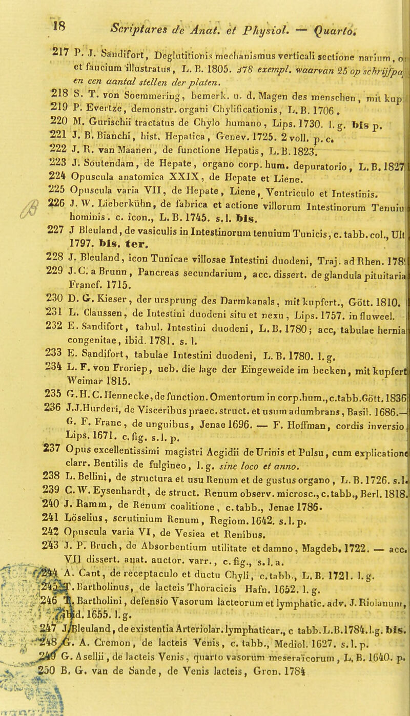 i 217 P, .1. Sandifort , Deglutitionis merlianismus verticali sectione narinm, et faucium illustratus, L. E. 1805. d78 exempl. waarvan Uop schrijjp en cen aantal stellen der platen. 218 S. T. von Soeramesing, bemerk. u. d. Magen des menscben , mii kup: 219 P. Evertze, demonstr. organi Chjlificationis, L. B.I706. 220 M. Gurischii tractatus de Chylo humano, Lips. 1730. l.g. bis p. 221 J. B.Bianchi, hist. Hepatica, Genev. 1725. 2voll. p. c. 222 J. R. vanMaanen, de functione Hepatis, L.B. 182.3. 223 J. Soutendam, de Hepate, organo corp.hum. depuratorio, L.B.1827:1 224 Opuscula anatomica XXIX, de Hepate et Liene. 225 Opuscula varia Vll, de Hepate, Liene, Ventriculo et Intestinls. /n 226 J. W. Lieberkuhn, de fabrica et actione'villorum Intestinorum Tenuiu (y^ hominis. c. icon., L.B. 1745. s.l. Ms. 227 J Bleuland, de vasiculis in Intestinorum tenuium Tunicis, c. tabb.col.. Ult 1797. bls. fer. 228 J. Bleuland, icon Tunicae villosae Intestini duodeni, Traj. adPhen. 178!| 229 J.C. aBrunn, Pancreas secundarium, acc. dissert. de glandula pituitarial Francf. 1715. 230 D. G. Kieser, der ursprung des Darmkanals, mitkupfcrt., Gott. 1810. [ 231 L. Ciaussen, de Inteslini duodeni situ et rexu, Lips. 1757. influweel. 232 E.Sandifort, tabul. Intestini duodeni, L.B. 1780; acc, tabulae hernia congenitae, ibid. 1781. s. I. 233 E. Sandjfort, tabulae Intestini duodeni, L.B. 1780. l.g. 234 L. F. von Froriep, ueb. die iage der Eingeweide ira becken, mitkupfer Weimar 1815. 235 G.H. C.Hennecke,de function.Omentorumin corp.hum,,c.tabb.Gott. 1836 236 J.J.Hurderi, de Visceribuspraec.struct. et usumadumbrans, Basil. 1686.- G. F. Franc, deunguibus, Jenae 1696 F. Hoffman, cordis inversioj Lips. 1671. cfig. s.J.p. 237 Opus excellentissimi magistri Aegidii deUrinis et Pulsu, cum explicatione clarr. Bentilis de fulgineo, l.g. sine loco et anno. 238 L, Bellini, de structura et usu Renum et de gustus organo , L. B, 1726. s.l. 239 C. W. Eysenhardt, de struct. Renum observ. microsc, c.tabb., Berl. 1818. 240 J. Ramra, de Renum coalitione, c.tabb,, Jenael786. 241 Loselius, scrutinium Renum, Regiom. 1642. s.l.p. 242 Opuscula varia VI, de Vesiea et Renibus. 2^3 J. P. Bruch, de Absorbeulium utilitate etdamno, Magdeb,1722. — acc. V.I1 dissert, aqat. auctor. varr., cfig,, s.l.a. A. Cant, de receptaculo et ductu Chyli, c.tabb., L.B, 1721, I. g. ■•'^''.■rfill^. laartholinus, de lacteis Tlioracicis Hafn. 1652. 1, g. XBartholini, defensio Vasorum lacteorumetlymphatic.adv. J,Riolanum, ■.; V/fi^^d. Ii665. l.g. ,;..v2i.4^ J^leuIand,deexistentiaArteriolar.Iymphaticar., c tabb.L.B.1784.1.g. bis. ■'r^tf^iiS^. A. Crcmon, de lacteis Venis, c. tabb,, Mediol. 1627. s.l.p. J&Sro G. Asellii, de lacteis Venis, quarlo vasorum meseraicoruni, L, B. 1640, p. S30 B, G. van de tJande, de Venis lactcis, Gron. 17S4