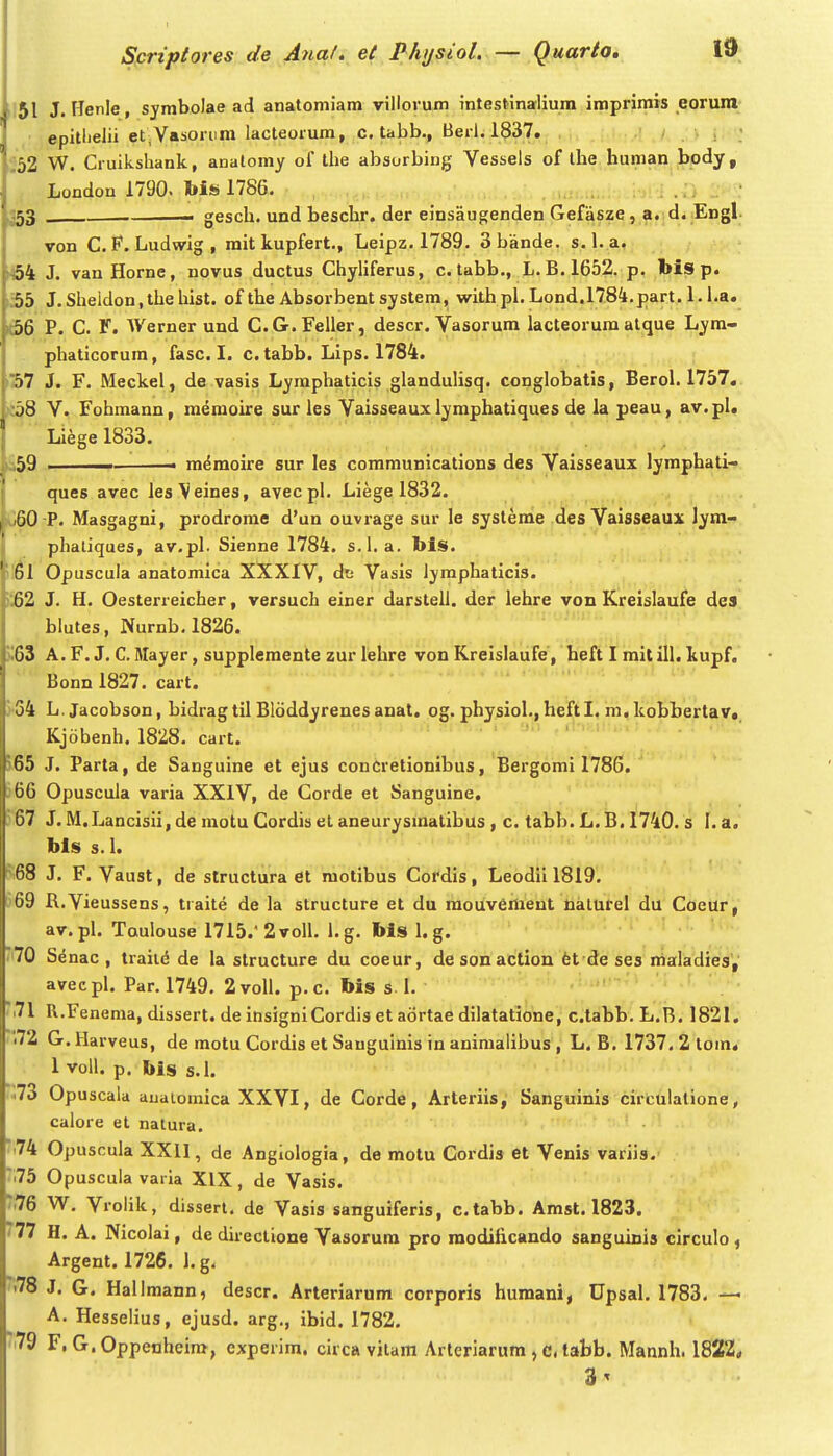 151 J. Henle , symbolae ad anatoniiam villorum intestinalium .imprimis eoruni epitlielii et,Vasoiiira lacteorum, c. tabb., Berl. 1837. , , ; ,' < . ; ;52 W. Cruikshank, analomy of tlie absorbing Vessels of the human body, Londou 1790. 1786. ...o.;.. , luii.ui.;-, i .n .i ' 353 . gesch. und beschr, der einsaugenden Gefasze, a. di Engl. von C. Ludwig, mit kupfert., Leipz. 1789. 3bande. s. 1. a. (454 J. van Horne, novus ductus Chyliferus, c. tabb., L. B. 1652. p. bis p. i55 J.Slieidon,the hist. of the Absorbent system, with pl. Lond.l784,part. 1. i.a. 1(56 P. C. F. AVerner und C.G.Feller, descr. Vasorum lacteorura atque Lym- phaticorum, fasc. I. c. tabb. Lips. 1784. iS7 J. F. Meckel, de vasis Lymphaticis glanduhsq. conglobatis, Berol. 1757, )J58 V. Fohmann, memoire sur les Vaisseaux lyraphatiques de la peau, av.pl. Liege 1833. ki59 ■ m^moire sur les communications des Vaisseaux lymphati- ques avec lesVeines, ayecpl, Liege 1832. y w60 -P. Masgagni, prodrome d'un ouvrage sur le systeme des Vaisseaux lym- 1 phaliques, av.pl. Sienne 1784. s.l. a. bis. 61 Opuscuia anatomica XXXIV, ds Vasis iymphaticis. 62 J. H. Oesterreicher, versuch einer darsteU. der lehre von Kreislaufe des blutes, Nurnb.1826. 63 A. F. J. C. Mayer, supplemente zur lehre von Kreislaufe, heft I mit ill. kupf. Bonn 1827. cart. 34 L. Jacobson, bidrag til Bldddyrenes anat. og. physiol., heftl. m, kobbertav» Kjobenh. 1828. cart. ■ ' i > 65 J. Parta, de Sanguine et ejus conCretionibus, Bergomi 1786. 66 Opuscula varia XXIV, de Corde et Sanguine, 67 J. M.Lancisii, de motu Cordis el aneurysmatibus , c. tabb. L. B, 1740, s I, a. bls s.l. 68 J. F. Vaust, de structura et raotibus Cordis, Leodii 1819. o9 R.Vieussens, traite de la structure et du raouveraent Ualurel du Coeur, av.pl. Taulouse 1715.'2voIl. l.g. bis 1. g. 70 Senac , traii<5 de la structure du coeur, desonaction fet de ses maladies',' avecpl. Par. 1749. 2voII. p.c. bis s. 1. 71 R.Fenema, dissert. de insigniCordis et aortae dilatatione, c.tabb. L.B. 1821. '.72 G. Harveus, de motu Cordis et Sauguinis in aniraalibus , L. B. 1737. 2 tom. 1 voU. p. bis s.I. •73 Opuscala auaiomica XXVI, de Corde, Arteriis, Sanguinis circulatione, calore et nalura. 74 Opuscula XXll, de Angiologia, de motu Cordis et Venis variis. ■ 75 Opuscula vai la XIX, de Vasis. 76 W. Vrolik, dissert. de Vasis sanguiferis, c.tabb. Amst. 1823. '77 H. A. Nicolai, de direclione Vasorura pro modiiicando sanguinis circulo , Argent. 1726. 1. g. .78 J. G. Hall mann, descr. Arteriarum corporis humanif Upsal. 1783. — A. Hesselius, ejusd. arg., ibid. 1782. '79 F, G. Oppenheira, experira. circa vitam Arteriarura , c, tabb. Mannh. 1822* 3^