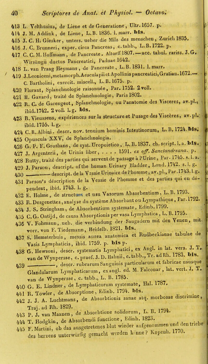 413 L. VcUhusius, de Liene et de Generalione, Ultr. 1657. p. 414 J. M. Addink, de Liene, L.B. 1836. 1. marr. bls. 415 J. C. H. Giesker, unters. ueber die Milz des menschen, Zurich 1835. 416 J. C. Brunneri, exper. circa Pancreas, c.tabb., L.B.1722. p. 417 C.G.M.Hoffmann, dePancreate. Ahorin807 acc. tabuL rariss. J.G. Wirsiingii ductus Pancrealici, Paduae 1642. 418 L.van Praag Heymans , de Pancreate , L.B.1831. 1. marr. f 419 J.Leoniceni,metamorph.AesculapiietApolhnispancreatici,Gralian.l672.— C. Bartholini, exercit. miscell., L. B. 1675. p. -.A 420 Flurant, Splanchnologie raisonn^e, Par. 1752. 2voll. :l 421 H. Gavard, trait^ de Splanchnologie, Paris 1802. 422 R. C. de Garengeot, Spfanchnologie, ou l'anatomie des Visceres, av.pl., • ibid.1742. 2voll. l.g. Ws. 423 R.Vieussens, expdrience? sur la slrucCure et 1'usage des Viscferes, av.pl.- ibid. 1755. 1. g. 424 C.R.Albiai. descr. nov. tenuiura hominis Intestinorurai L. B. 1724. Msi 425 Opuscula XXV, de Splanchnologia. 426 G. P. F.Groshans, de sjst.Uropoietico, L.B. 1837. ch. script. l.a. bls.; 427 J. Argenterii, de Urinis liber, 1591. cz off.Sandandreana. p. 428 Rutty, traild des parties qui serventde passage k l'Urine, Par. 1745. s. 1. a. 429 J. Parson, descript. ofthe human Urinary Bladder, Lond, 1742. s.l. g. 430 J descript. de la Vessie Urinaire de l'horame, ay. pl., Par. 1743.1.g. 431 Parson's ddscription de la Vessie de l'horame et des parties qui en de- pendent, ibid. 1743. 1. g. . t i^o-i 432 E. Holme, de structu?-^ et usu Vasorum Absorbentmra, L. B. 17^5. 433 R.Desgenettes,analyse du systerae Absorbant ou Lympathique , Par. 1792. 434 J. S. Stringham, de Absorbentium systemate, Edinb. 1799. 435 C.G. Ontijd, de causa Absorptionisper vasa Lymphatica, L, B. 1795. 436 V. Fohmann, ueb. die verbindung der Saugadern mit den Venen, mit. vorr. von F. Tiedemann, Heidelb. 1821. bls. 437 S. Hemslerhuis, raessis aurea anatoraica et Rudbeckianae tabulae de Vasis Lymphalicis, ibid. 1759. p. bls p. 438 G. Hewsoni, descr. systeraatis Lymphatici, ex Angl. in lat. vers. J. T. vandcWynpersse, c.praef. J. D. Hahnii, c.tabb., Tr. adRh, 1783. bls. 439 _ descr. rubrarumSanguinis particularum et fabncae ususque Glandularura Lymphaticarum, exangl. ed. M. Falconar , lat. vert. J. T..^ van de Wynpersse, c. tabb., L. B. 1785. 4/)0 G. E. Lindner, de Lyraphaticorum systemate, Hal. 1787. 441 R Towler, de Absorptione, Edinb, 1794, bls. 442 J. J. A. Luchtraans, de Absorbtionis sanae atq. raorbosae discnmmc, Traj.ad Rh. 1829. * „ i.TQi 443 P. J. van Maanen, de Absorbtlone solidorum, L. B. 1794. 444 T. Hodgkin, de Absorbendi funclione, Edmb. 1823. F.Martfni, ^b das ausgetretencs blut wieder aufgenommen und den tr.eb. des herzens uulcrwlirag semacht wcrdcn k.ane ? Kopenh. 1770. j i