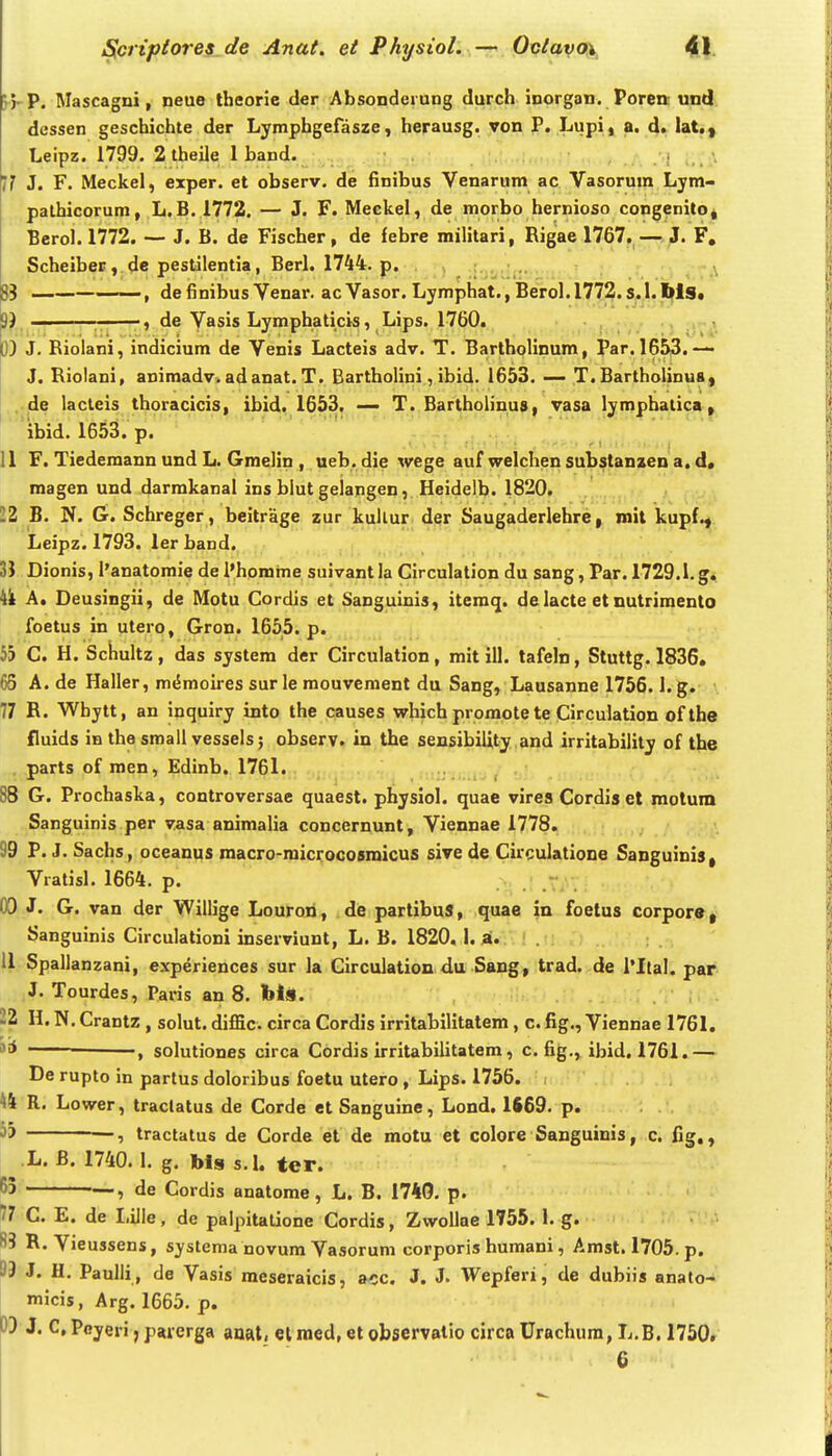 5}'P. Mascagni, neue theorie der AbsonderuDg durch inorgan. Poren und dessen geschichte der Lymphgefasze, herausg. von P. Lupi , a. d^lat.y Leipz. 1799. 2 theile 1 band. ]1 3. F. Meckel, exper. et observ. de finibus Venarum ac Vasorum Ljm- palhicorum, L.B. 1772. — J. F. Meekel, de morbo hernioso congenitO| Bcrol. 1772. ~ J. B. de Fischer, de febre militari, Rigae 1767. — J. F, Scheiber, de pestilentia, Berl. 1744. p. ;fosiif!>- ' 83 ——. definibusVenar. acVasor. Lymphat. ,Berol.l772. s.l.Ws. 3) ~ -, de Vasis Lymphaticis, Lips. 1760. D) J. Riolani, indicium de Venis Lacteis adv. T. Bartholinum, Par. 1653. — J. Riolani, animadv. adanat. T. Bartholini, ibid. 1653. — T. Bartholinu8| ..de lacteis thoracicis, ibid. 1653. — T. Bartholinus, vasa lympbatica ^ ibid. 1653. p. , 11 F. Tiedemann und L. Gmelin , ueb. die wege auf welchen substanxen a. d« magen und darmkanal ins blut gelangen, Heidelb. 1820. 12 B. N. G. Schreger, beitrage zur kullur der Saugaderlehre, mit kupf., Leipz. 1793. ler band. 3J Dionis, l'anatomie de l*homme suivantla Circulation du sang, Par. 1729.1.g. U A. Deusingii, de Motu Cordis et Sanguinis, iteraq. de lacte et nutrimento foetus in utero, Gron. 1655. p. bb C. H. Schultz, das system der Circulation, mit ill. tafeln, Stuttg. 1836, 65 A. de Haller, m^moires sur le mouvement du Sang, Lausanne 1756. l.g. 77 R. Whytt, an inquiry into the causes which promote te Circulation ofthe fluids in the small vessels; obser.Vt in the sensibility and irritability of the parts of roen, Edinb. 1761. ; 88 G. Prochaska, controversae quaest. physiol. quae vires Cordis et motum Sanguinis per vasa animalia concernunt, Viennae 1778. 99 P. J. Sachs, oceanus macro-microcosroicus sive de Circulatione Sanguinis, Vratisl. 1664. p. (X) J. G. van der Willige Louron, de partibuS, quae in foetus corpors, Sanguinis Circulationi inserviunt, L. B. 1820. I. a. . 11 Spallanzani, experiences sur la Circulation du Sang, trad. de l*Ital. par J. Tourdes, Paris an 8. bls. 'Z H. N. Crantz , solut. diffic circa Cordis irritabilitatem, c. fig., Viennae 1761. ' —solutiones circa Cordis irritabilitatem, c. fig., ibid, 1761.— De rupto in partus doloribus foetu utero , Lips. 1756. ^4 R, Lower, traclatus de Corde et Sanguine, Lond. 1S69. p. ^5 tractatus de Corde et de motu et colore Sanguinis, c. fig., .L. B. 1740.1. g. bls s.l. ter. 55 , de Cordis anatome, L. B. 1740. p. 77 C. E. de Lille, de palpitatione Cordis, ZwoIIae 1755. I. g. B3 R.Vieussens, systema novum Vasorum corporis humani, Amst.l705.p. 93 J. H. Paulli, de Vasis meseraicis, a<;c. J. J. Wepferi, de dubiis anato- micis, Arg. 1665. p. 3) J. C, Pcyeri, paierga anat, el ined, et observatio circa Urachura, L.B. 1750. 6