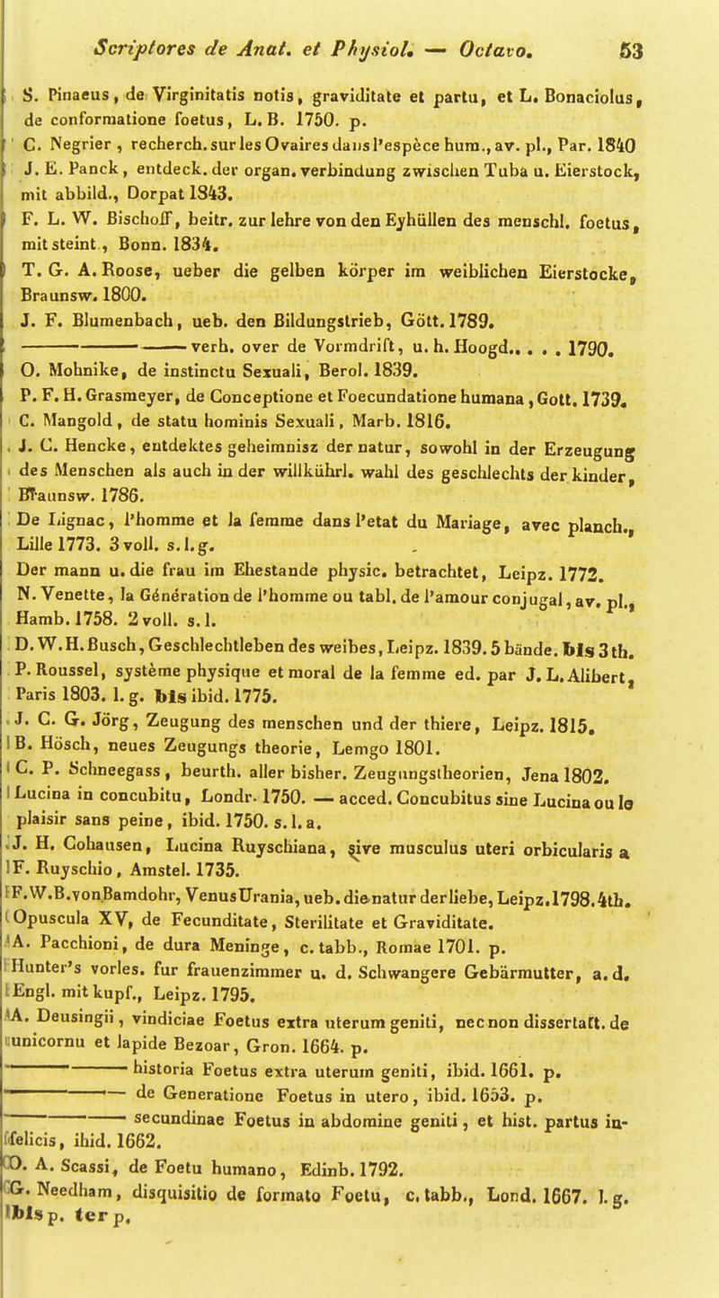 S. Pinaeus, de Virginitatis notis, graviditate et partu, et L, Bonaciolus, de conforraatione foetus, L. B. 1750. p. C. Negrier , recherch.surlesOvaires daiisl'espece hura., av. pl., Par. 1840 J. E. Panck, entdeck. der organ. verbindung zwischen Tuba u. Eierstock, mit abbild., Dorpat 1843. F. L. W. BischoiT, beitr. zur lehre von den Eyhullen des mcnschl. foetus, mitsteint, Bonn. 1834. T. G. A. Roose, ueber die gelben korper im weiblicben Eierstocke, Braunsw. 1800. J. F. Blumenbach, ueb. den Bildungslrleb, Gott. 1789. ■ verb. over de Vormdrift, u. h. Hoogd 1790, O. Mohnike, de instinctu Sexuaii, Berol. 1839. P. F. H. Grasmeyer, de Conceptione et Foecundatione humana, Golt. 1739« C. Mangold, de statu hominis Sexuali, Marb. 1816. J. C. Hencke, entdektes geheimnisz der natur, sowohl in der Erzeugung des Menschen als auch in der willkiihrl. wahl des geschlechts der. kinder, BTaunsw. 1786. De liignac, 1'homrae et la ferame dans 1'etat du Mariage, avec planch. Lillel773. 3volI. s.l.g. , *' Der mann u. die frau ira Ehestande physic. betrachtet, Leipz. 1772. N. Venette, la G^neration de I'homrae ou tabl. de 1'amour conjugal, av. pl Hamb.1758. 2voll. s.I. * D, W. H. Busch, Geschlechtleben des weibes, Ijeipz. 1839.5 bande. bis 3 tb. P. Roussel, systeme physique et moral de la femrae ed. par J. L.Alibert, Paris 1803. 1. g. bls ibid, 1775. . J. C. G. Jorg, Zeugung des menschen und der thiere, Leipz. 1815, IB. Hosch, neues Zeugungs theorie, Lemgo 1801. (C. P. Schneegass, beurth. aller bisher. Zeugungstheorien, Jena 1802. I Lucina in concubitu, Londr. 1750. — acced. Concubitus sine Lucinaou le plaisir sans peine , ibid. 1750. s. 1. a. jj. H. Cohausen, Ijucina Ruyschiana, ^ve musculus uteri orbicularis a 'F. Ruyschio , Arastel. 1735. FF.W.B.von.Bamdohr, VenusUrania, ueb. di&natur derliebe, Leipz.1798.4tb. tOpuscula XV, de Fecunditate, Sterilitate et Graviditate. 'A. Pacchioni, de dura Meninge, c.tabb., Romae 1701. p. i Hunter's vorles. fur frauenziramer u. d. Schwangere Gebarmutter, a. d, lEngl. mitkupf., Leipz. 1795. lA. Deusingii, vindiciae Foetus extra uterum geniti, necnondissertart.de uunicornu et lapide Bezoar, Gron. 1664. p. historia Foetus extra uterura geniti, ibid. 1661. p. — de Generatione Foetus in utero, ibid. 1653. p. ~~ secundinae Foetus in abdoraine geniti, et hist. partus in- ffelicis, ihid. 1662. CO. A. Scassi, de Foetu humano, Edinb. 1792. CG. Needham, disquisitio de forraato Foelu, c. labb., Lond. 1667. J.g. 'blsp. terp.