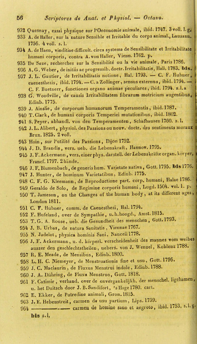 w I 56 Scriptores de Anat. et Phjsiol. — Octavo. 932 Quesnay, essai physique sur l'Oeconoroie animale, ibid. 1747. 3voll. l.gj 933 A.dellaller, sur la nature Sensible et Irrilable du corps animal., Lausann. 1756. 4voll. s. 1. i 934 A. deliaen, vinditiae difficuU. circa systema de Sensibilitate et Irritabilitatej| humani corporis, contra A.vonHaller, Vienn. 1762. p. ^ 935 De Seze, recherches sur la Sensibilitd ou la vie animale , Paris 1786. 936 A.G. Weber, deinitiisacprogressib.doctr.Irritabilitatis, Hall. 1783. I»ls,:, 937 J. L. Gautier, de Irritabilitatis nolione, Hal. 1793. — C. F. Hubuerj.ij caeneslhesis, ibid. 1794. — C. a ZoUinger, sensus externus, ibid. 1794.—ij C. F. Buetnerr, functiones organo animae pecuiiares, ibid. 1794. s.l.a '| 938 G. Woodville, de causis Irritabilitatem fibraruro motricium augenlibus, Edinb. 1775. 939 J. Ainslie, de corporum humanorum Temperamentis, ibid. 1787. 940 T.Clark, de humani corporis Temperiei mutationibus, ibid. 1802. 941 S. Peyer, abhandl. von den Temperamenten , Schafhausen 1760. s.l. 942 J.L.Alibert, physiol.desPassionsou nouv. doctr. des sentiments moraux Brux. 1825. 2 voll. 943 Hoin, sur l'utilit(5 des Passions , Dijon 1752. 944 J. D. Brandis, vers. ueb. die Lebenskraft, Hannov. 1795. 945 J.F. Ackermann , vers. einerphys. darstell. derLebenskrafteorgan.korper, Francf. 1797. 2hande. 946 J. F. Bluraenbach, de generis hum. Varietate nativa, Gott. 1795. bls 1776. 947 J. Hunter, de hominum Varietatibus, Edinb. 1775. 948 C. F. G. Kleemann, de Reproductione part. corp. humani, Halae 1786. 949 Geraldo de Solo, de Regimine corporis humani, Lugd. 1504. vol. 1. p. 950 T. Jameson, on the Changes of the human body, at its different ages; London 1811. 951 C. F. Hubner, comm. de Caenesthesi, Hal. 1794. 952 F. Hufeland, over de Sympathie, u.h.hoogd,, Amst.1815. 953 T.G. A. Roose, ueb. die Gesundheit des menschen , Gott,1793. 954 J. B. Urbas, de natura Sanitatis , Viennae 1767. 955 N. Jadelot, physica hominis Sani, ^'anceii 1778. 956 J. F. Ackermann, u. d. korperl. verscheidenheit des roannes vom welbos auszer den geschlechtstheilen, uebers. von J. Wenzel, Koblenz 1788. 957 R. E. Meade, de Mensibus, Edinb. 1800. 958 L. H. C. Niemeyer , de Menstruationis fine et usu, Gott. 1796. , 959 J. C. Maclaurin, de Fluxus Menstrui indolc, Edinb. 1788. 960 J. A. Diihring, de Fluxu Menstruo, Gott. 1818. 961 F. CaSimir , verhand. over de onvergankeiijkh. der menschel. ligchamen, u. het Duitsch door J. B.Sandifort, 'sHagel780. cart. 962 E. Ekker, de Putredine animali, Gron.1815. 963 J. E. Hebenstreit, carmen da usu partium , Lips. 1739. %4 - carraen de horainc sano cl aegroto, ibid. 1753, s.l.g hl» s.l,