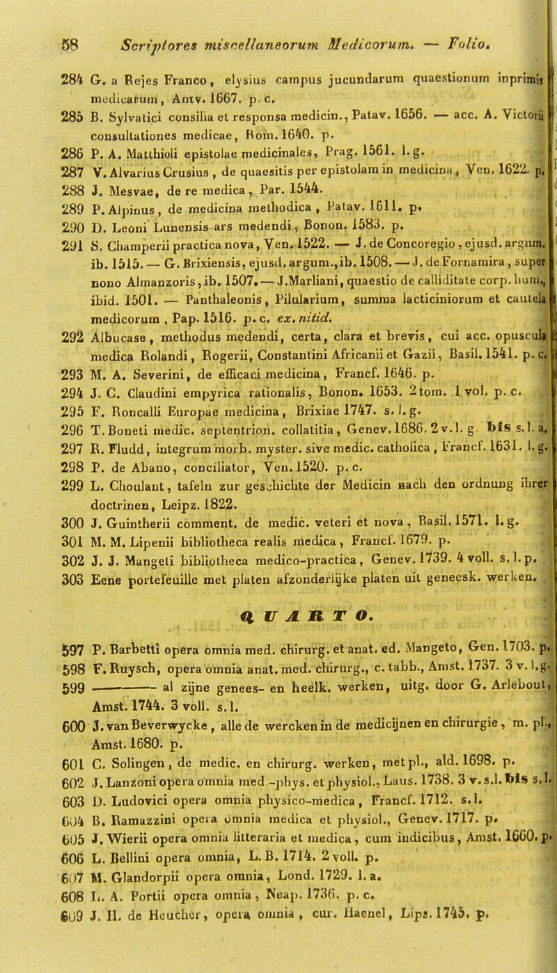 284 G. a Rejes Franco, el^-sius campus jucundarum quaestionum inpnmij mudical-um, Amv. 1667, p.c. 285 B. Sylvatici consilia et responsa medicin., Patav. 1656. — acc. A. Viclorii consultationes medicae, Rom. 1640. p. ^ 286 P. A. Matthioli epistolae medicinales, Prag. 1561. l.g. 4 287 V. AlvariusCrusius , de quaesilis per epistolamin medicina , Ven. 1622. 288 J. Mesvae, de re medica, Par. 1544. 289 P.Alpinus, de medicina methodica , Patav. 1611. p. 290 D. Leoni Lunensis ars medendi, BoDon, 1583. p. ^ 291 S. Champeriipracticanova, Ven. 1522. — J. de Concoregio, ejusd. argiu^ ib. 1515. — G. Brixiensis, ejusd. argum.,ib. 1508. —J. de Fornamira, supS nono Almanzoris,ib. 1507. — J.Marliani, quaestio de calliditate corp.hun3 ibid. 1501. — Panthaleonis, Pilulariura, summa lacticiniorum et cauteU medicorura , Pap. 1516. p.c. ex.nitid. 292 Albucaso, melhodus raedendi, certa, clara et brevis, cui acc. opuscuB medica Rolandi, Eogerii, Constantini Africaniiet Gazii, Basil. 1541. p. a 293 M. A. Severini, de efEcaci medicina, Francf. 1646. p. I 294 J. C. Claudini empyrica rationalis, Bonon. 1653. 2tom. Ivol. p. c. ,1 295 F. Roncalli Europae medicina, Brixiae 1747. s.l.g. 296 T.Boneti raedic. septentrion. collatitia, Genev. 1686. 2 v. 1. g. blss.l.a, 297 R. Fludd, integrum morb. rayster. sive medic. catholica , Francf. 1631. I. g. 298 P. de Abano, conciliator, Ven. 1520. p. c, 299 L. Choulaut, tafeln zur geschichte der Medicin aach den ordnung ihrer doctrineu, Leipz. 1822. 300 J. Guintherii comment. de medic. veteri et nova, Basil.1571. 1. g. 301 M. M. Lipenii bibliotheca realis raedica, Francf. 1679. p. 302 J. J. Mangeti bibli.otheca raedico-practica, Genev. 1739. 4 voll. s. I. p. 303 Eene portefeuilie met platen afzonderlijls.e piaten uit geneesk. werlten. ' ^ U A n T o, 597 P. Barbetti opera omnia raed. chirurg. et anat, ed. Mangeto, Gen. 1703. p. 598 F. Ruysch, operabmnia anat. med. chirurg., c. tabb., Amst. 1737. 3v. l.g. 599 al zijne genees- en heelk. virerken, uitg. door G. Arleboul, Arast. 1744. 3 voll, s. I. 600 J.vanBeverwycke, allede werckeninde medicijnenenchirurgie, ra. pl., Amst. 1680. p. 601 C, Solingen, de raedic. en chirurg. werken, metpl., ald, 1698. p. 602 J. Lanzoniopera omnia med.-phys, elphysioi., Laus, 1738. 3 v.s.l. Ws s.l. 603 D. Ludovici opera omnia physico-medica, Francf. 1712. s.l. 604 B. Raraazzini opeia omnia raedica et physiol., Genev. 1717. p. 605 J. Wierii opera omnia iitteraria et raedica, cum iudicibus, Arast. 1660. p» 606 L. Bellini opera orania, L. B. 1714. 2voll. p. 607 M, Glandorpii opera orania, Lond, 1729. 1.a. 608 L, A. Portii opera omnia, Neap. 1736. p. c. 6U9 J. 11. de Hcuchcr, opeia omnia , cur. liaencl, Lip8.1745. p.