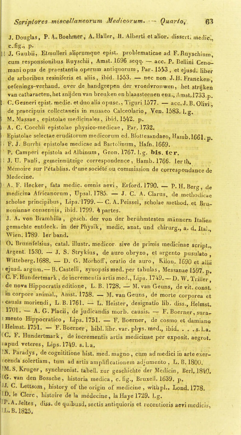 J. Douglas, P. A. Boehraer, A. Ilaller, H. Alherti el alior. dissert. medic., c.fig., p. [ J. Gaubii, Elmulleri aliprumque epist. problematicae ad F. Ruyschinm, cum responsionibus Ruyschii, Amst. 1696 seqq. — acc. P. BeiJini Ceno- maniopus de praestantia operum anliqnorum , Par. 1553 , et ejusd. liber de arboribus resiniferis et aliis, ibid. 1553. — nec non J. H. Francken, oefenings-verhand. over de handgrepen der vroedvrouwen, het strijken van catharacten,het snijden van breuken en blaassleenen enz., Amst.l733,p. I C. Gesneri epist. medic. et duo alia opusc, Tiguri 1577. — acc. J. B. Olivi, de praecipuis collectaneis in musaeo Calceolario, Ven. 1583. l.g. M, Massae , epistolae medicinales, ibid. 1542. p. A. C. Cocchii epistolae physico-medicae, Par. 1732. Epistolae selectae eruditorum medicorum ed. Blottesandaeo, Hanib.1661. p. I F. J. Burrhi' epistolae medicae ad Bartolinum, Hafn. 1669. P. Camperi epistola ad Albinum, Gron. 1767. l.g. bis. tcr. \ J. U. Pauli, gemeinniitzige correspondence, Hamb. 1766. lerth, ^ Memoire sur 1'etabliss. d'unesociete ou commission de correspondance de Medecine. ' A. F. llecker, fata medic. omnis aevi, Erford. 1790. — P. H, Berg, de medicina Africanorum, Upsal. 1785. — J. C. A. Clarus, de methodicae scholae principibus, Lips. 1799. — C. A.Peissel, scholae method. el Biu- nonianae consennis, ibid. 1799. 4partes. J. A. von Brambilla , gesch. der von der beriihmtesten mannern Italien gemachte entdeck. in der Physlk, medic, anat. und chirurg., a. d. ItaJ. Wien. 1789. ler band. ^ O. Brunnfelsius, catal. illustr. medicor sive de primis medicinae script., Argent. 15.30. — J. S. Strykius, de auro obryzo , et argento pusulato , Witteberg. 1688. — D. G. MorhofF, oratio de auro, Kiion. 1690 et allii I ejusd. argum.— B.Castelli, syuopsis med. per tabulas, Messanae 1597. p, I C. F, Hundertmark, de incrementis arlismed,, Lips. 1749. — D. W. Trilier, de nova Hippocratis editione, L. B. 1728. — M. van Geuns, de vit. const. lincorpore animal., Amst. 1758. — M. vanGeuns, de raorte corporea et <causis moriendi, L.B. 1761. — L, Heister, designatio lib, diss., Helmsl. 1701. ■— A. G.PIacii, de judicandis morb. causis; — F. Boerner, sura-r imento Hippocratico , Lips. 1751, — F, Boerner, de cosmo et damiano IHelmst. 1751. — F.Boerner, bibl. libr. var, phys. med., ibid. . . .s.l.a. (C. F. Hundertmark, de incrementis artis raedicinae per exposit, aegrot. sapud veteres, Lips, 1749. s.I.a. 'N. Paradys , de cognititione hist, med. magno, cum ad medici in arte exer- (cenda solertiam, tum ad arlis amplificationem adjumento , L, B, 1800. 'M.S. Kruger, synchronist, tabell, zur geschichte der Medicin, BerJ. 1840. (G, van den Bossche, historia medica, c. fig., Bruxell. 1639. p. IJ. C. Lettsom, history of the origiu of medicine , withpl.. Lond. 1778. ID. le Clerc, histoire de la medecine, IaHayel729. I.g. IP.A. Jelles, diss. de quibusd, sectis antiquioris et rcceutioris aevi uiedicis, ■L.B.I825.