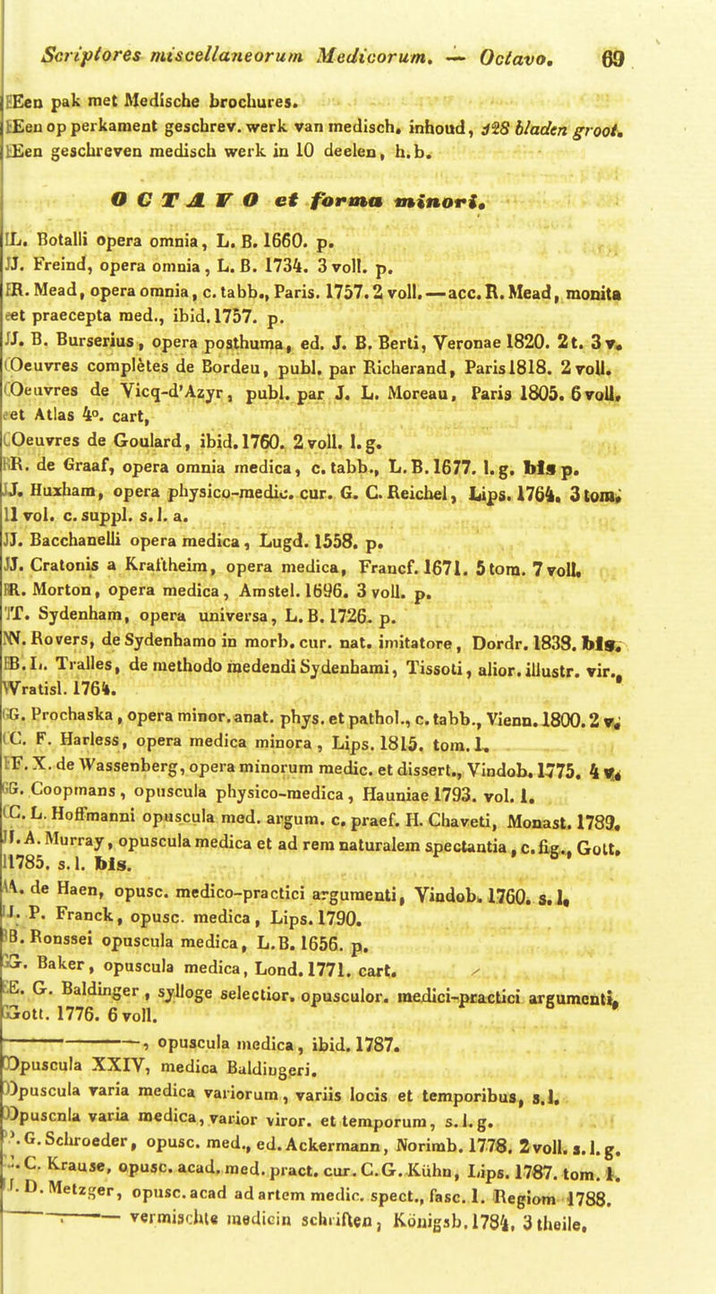 EEen pak met Medische brochures. EEen op perkament geschrev. werk vanmedisch» inhoud, d^S bladen grooi, bEen geschreven medisch werk in 10 deelen, h.b. O C T JL V O et forma minori, IL. Botalli opera omnia, L. B. 1660. p. JJ. Freind, opera omnia, L. B. 1734. 3volI. p. PR. Mead, opera omnia, c. tabb., Paris. 1757.2 voll.—acc. R. Mead, moniU eet praecepta raed., ibid.1757. p. JJ. B. Burserius, opera posthuma, ed. J. B. Berti, Veronae 1820. 2t. 3v, COeuvres completes de Bordeu, publ. par Richerand, Parisl818. 2voU* COeuvres de Vicq-d^Azyr, publ. par J. L. Moreau, Paria 1805. 6 voU, eet Atlas 4. cart, COeuvres de Goulard, ibid.1760. 2voll. l.g. RR. de Graaf, opera omnia medica, c. tabb., L. B.1677. I.g. Ms p. JJ, Huxham, opera physico-raedic. cur. G. CReichel, l,ips. 1764, 3toia; 11 vol. c. suppl. s. 1. a. JJ. BacchaneUi opera medica, Lugd. 1558. p. JJ. Cratonis a Krailheira, opera medica, Francf. 1671. 5tora. 7voII, m. Morton, opera medica, Amstel. 1696. 3 voU. p. JT. Sydenham, opera universa, L. B. 1726^p. IW.Ro vers, de Sydenhamo in morb. cur. nat. imitatore, Dordr, 1833, blfl^ .Ii. TraUes, de raethodo medendiSydenhami, Tissoti, alior.iUustr. vir. Wratisl. 1764. • «1. Prochaska , opera minor. anat. phys. et pathol., c. tabb., Vienn. 1800.2 Vf^ (C. F, Harless, opera medica minora, Lips. 1815. tom.l. JF. X, de Wassenberg, opera minorum medic. et dissert., Vindob, 1775. 4 ^4 GG. Coopmans , opnscula physico-raedica , Hauniae 1793. vol. 1. CG. L. Hoffmanni opuscula med. argum. c. praef. H. Chaveti, Monast. 1789, If. A. Murray, opusculamedica et ad rera naturalem spectantia, c.fig.., Golt, 11785. s. 1. his. A\. de Haen, opusc. raedico-practici arguraenti, Vindob,. 1760. s. I« IJ. P. Franck, opusc. medica , Lips. 1790. 'B.Ronssel opuscula medica, L.B. 1656. p. Baker, opuscula medica, Lond.1771. cart. EE. G. Baldinger, syUoge selectior. opusculor. mexlici-practici argumcnli^ jjroti. 1776. 6 voH, 1 opuscula medica, ibid. 1787. [Dpuscula XXIV, medica Baldiugeri. ))puscula varia medica variorum, variis locis et temporibus, s.l, »puscnla varia medica,yarior viror. ettemporum, s.Lg. \G.Schroeder, opusc. med., ed. Ackermann, Norimb. 1778. 2voU. s.l.g. C. Krause, opusc. acad. med. pract. cur. G.G. Kuhn, Lips. 1787. tom. i. f.D.Metzger, opusc.acad ad artem medir. spect., fasc. 1. Regiom 1788. ' vermischle raediein schriften, Koiiigab. 1784, 3theile,