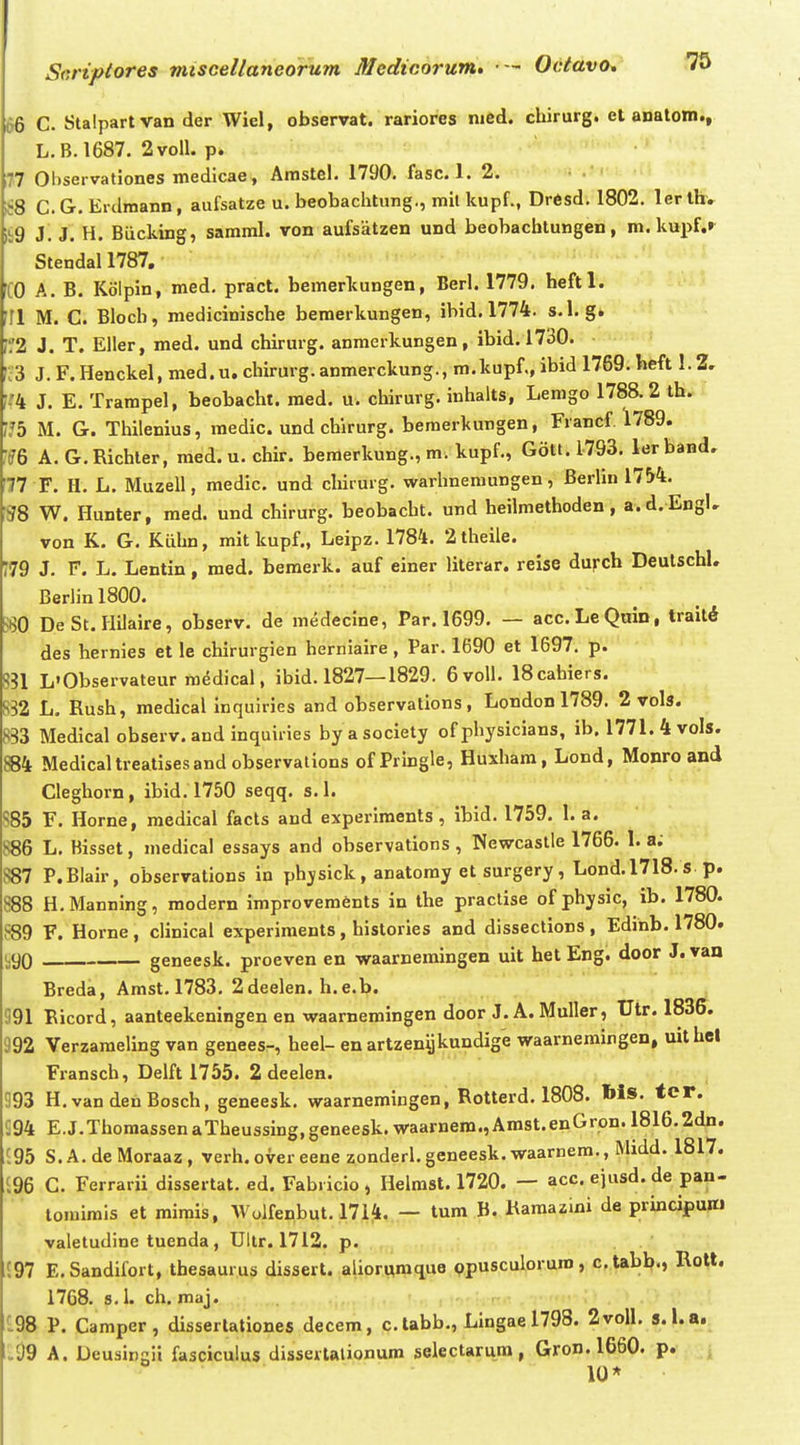 66 C. Slalpartvan der Wiel, observat. rariores nied. cbirurg. et anatom., L.B.1687. 2voll. p. 77 Ohservationes medicae, Amstel. 1790. fasc. 1. 2. ;t8 C.G. Erdmann, aufsatze u. beobachtung., mil kupf., Drfisd. 1802. ler ihv ii9 i. J. H. Biicking, saraml. von aufsiitzen und beobachtungen, m. kupf.r Stendal 1787. JCO A. B. Kolpin, med, pract. bemerkungen, Berl. 1779. heftl. '11 M. C. Bloch, medicinische beraerkungen, ibid. 1774. s.l. g. r2 J. T. Eller, med. und chirurg. anmerkungen, ibid. 1730. •3 J. F. Henckel, med.u. chirurg.anmerckung., m.kupf., ibid 1769. heft 1.2, ■'4 J. E. Trampel, beobacht. med. u. chirurg. inhalts, Lemgo 1788. 2 ih. .75 M. G. Thilenius, medic. und chirurg. bemerkungen, Francf 1789. •?6 A. G.Richler, med. u. chir. beraerkung., m. kupf., G6tt.l793. lerband. 77 F. H. L. Muzell, medic. und chirurg. warhnemungen, Berlin 17H. m W. Flunter, med. und chirurg. beobacht. und heilmethoden, a.d. EngU von K. G. Klihn, mitkupf., Leipz. 1784. 2theile. '79 J. F. L. Lentin, raed. bemerk. auf einer literar. reise durch Deulschl. Berlin 1800. S80 De St.Hilaire, observ. de medecine, Par. 1699, — acc.LeQmn, traitd des hernies et le chirurgien hernlaire , Par. 1690 et 1697. p. 8?1 L'Observateur medical, ibid. 1827—1829. 6voll. IScabiers. S32 L. Rush, medical inquiries and observations , London 1789. 2 vols. 833 Medical observ. and inquii ies by a society of physicians, ib. 1771.4voIs. 884 Medicaltreatisesandobservations ofPringle, Huxham, Lond, Monro and Cleghorn, ibid.1750 seqq. s. 1. 85 F. Horne, medical facts and experlments , ibid. 1759. 1. a. 886 L. Bisset, medical essays and observations , Newcaslle 1766. 1. a; S87 P.Blair, observations in physick, anatomy et surgery, Lond.1718.s. p. 888 H.Manning, modern improvements in the praclise of physic, ib. 1780. 889 F. Horne , clinical experiraents, histories and dissections , Edinb. 1780. ,90 geneesk. proeven en waarneraingen uit het Eng. door J. van Breda, Amst. 1783, 2deelen. h.e.b. 191 Ricord, aanteekeningen en waarnemingen door J. A. Muller, Utr. 1836. 992 Verzameling van genees-, heel- en artzenijkundige waarneraingen, uithel Fransch, Delft 1755. 2 deelen. . , 393 H.vandenBosch, geneesk. waarnemingen, Rotterd, 1808. Ws. ter. 94 E.J.ThoraassenaTheussing,geneesk.waarnem.,Amst.enGron.l816.2dn. 95 S.A.deMoraaz, verh. over eene zonderl.geneesk. waarnem., Midd. 1817. 96 C. Ferrarii dissertat. ed. Fabricio , Helmst. 1720. — acc. ejusd. de pan- tomimis et rairais, Wolfenbut. 17i^l,„— tum B. Hamazini de principum valetudine tuenda, Ultr. 1712. p. 97 E.Sandifort, thesaurus dissert. alior,iw.q,uie ppusculoruro, c.tabb., Rott. 1768. s. 1. ch. maj. . - . , 98 P. Camper, disserlationes decem, c.tabb., Lingael798. 2voll. s.l.a. .99 A. Deusingii fasciculus disserlalionum selectarum, Gron. 1660. p. 10*