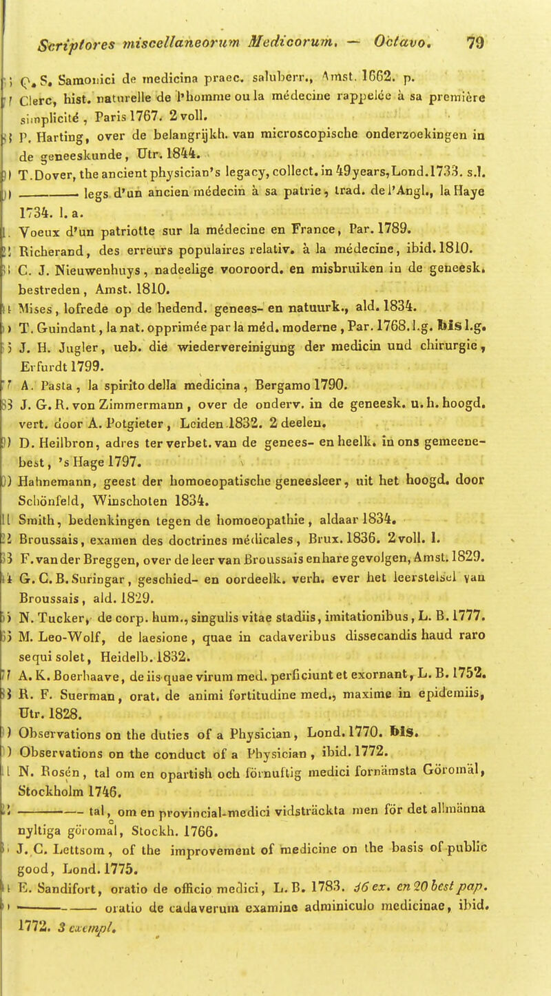 '•') S, Saraoiiici dfl rnedicina praec. saluberr., Amst. 1662. p. if Clerc, hist. natnrelle de l'hoinme ou la medecine rappelce a sa premi^re si.nplicit^, Parisl767. 2voll. i{ P, Harting, over de belangrijkh. van microscopische onderzoekingen in de geneeskunde, Utr. 1844. )l T.Dover, theancientphysician's legacy, collect. in 49years,Lond.l733. s.l. )) , legs d'un ancien medecin a sa patrie, Irad. dei'Angl., laHaye 1734. 1. a. 1. Voeux d'un patriotte sur la medecine en France, Par. 1789. 21 Richerand, des erreurs populaii-es relativ. a la medecine, ibid. 1810. !> C. J. Nieuwenhuys, nadeelige vooroord. en raisbruiken in de geneesk. bestreden, Amst. 1810. \l Mises, lofrede op de hedend. genees-en natuurk., ald. 1834. )) T. Guindant, la nat. opprimee par la med. moderne , Par. 1768. l.g. Ms l.g, 5 J. H. Jugler, ueb. die wiedervereinigung der raedicin und chirurgie, Erfurdtl799. 'f A. Pasta, la spirltodella raedicina, Bergarao 1790. 83 J. G.R. von Zimmermann , over de onderv. in de geneesk. u.h. hoogd. vert. door A. Potgieter , Lciden.1832. 2deelen. 5) D. Heilbron, adres ter verbet.van de genees- enheelk. in ons geraeene- best, 'sHagel797. )) Hahnemann, geesl der homoeopatlsclie geneesleer, uit het hoogd. door Sclionfeld, Winscholen 1834. 11 Smith, bedenkingen legen de homoeopathie, aldaar 1834, II Broussais, examen des doctrines medicales, Brux. 1836. 2voll. 1. 55 F. vander Breggen, over de leer van Broussais enharegevolgen, Amst. 1829. ii G. C.B.Suringar, geschied- en oordeelk. verh. ever het leerstelstil yan Broussais, ald. 1829. )) N. Tucker, de corp. hum., singulis vitae stadiis, imitationibus, L. B. 1777. 55 M. Leo-Wolf, de laesione, quae in cadaveribus dissecandis haud raro sequi solet, Heidelb. 1832. 11 A. K. Boerliaave, de iis quae virum med. perficiunt et exornant, L. B. 1752. !J R. F. Suerman, orat. de animi fortitudine med., maxime in epidemiis, Utr. 1828. 1) Observations on the duties of a Physlcian, Lond. 1770. Ws. ') Observations on the conduct of a Pbysician , ibid. 1772. 1[ N. Rosen, tal om en opartish och fornuftig medici fornamsta Gdromal, Stockholm 1746. !5 tal, omen provincial-medici vidstriickta men fdr det allmiinna nyltiga goromal, Stockh. 1766. \> J..C. Lettsom, of the improvement of medicine on ihe basis of public good, Lond.1775. 11 E. Sandifort, oratio de officio medici, L.B. 1783. d6ex. cn20hestpap. II oralio de cadaverura examino adrainiculo raediciuae, ibid. 1772. 5 cxcmpl.