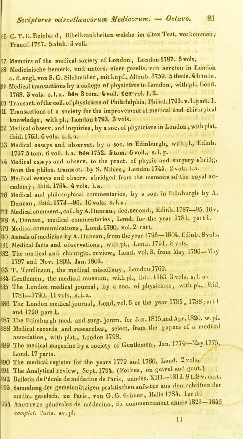 5B C. T. K. Reinliai d, Bibelkrankheiten welche im altenTest. vorkommcn,' l-Vancf. 1767. 5abth. 3 voll. 77 Memoirs of the medical society of London, London 1787. 5voIs, 83 Medicinische bemerk. und unters. einer gesells. von aerzten in London a. d. engl. von S. G. Silchmuller, mit kupf., Altenb. 1759. 5 theile. 4 lyandc. 5) Medical transactions by a college of physicians in London , with pl., Lond. 1768. 3 vols. s. 1. a. Ms 3 tom. 4 voll. ter vol. 1.2. 03 Transact.ofthecoll.ofphysiciansof Philadelphia, Philad.1793. v.l.parl. 1. 11 Transactions of a society for the improvement of medical and chirurgical knowledge, wlthpl., Londonl793. 3 vols. 22 Medical observ. and inquiries, by a soc. of physicians in London, withplal. ibid. 1763. 6vols. s.l. a. '33 Medical essays and observat. by a soc. in Edinburgh, withpl., Edinb. 1737.5 tom. 6voll. l.a. Ms 1752. 5tom. 6volI., s.l.g. 44 Medical essays and observ. to the pract. of physic and surgcry abridg. from ihe philos. transact. by S. Mihles, London 1745. 2 vols. l.a. 55 Medical essays and observ. abridged frora the memoirs of the royal ac- cademy, ibid. 1764. 4vols. l.a. ff6 Medical and philosophical commentaries, by a soc. in Ediiiburgh by A. Duncan, ibid. 1773—86. lOvols. s.l.a. 177 Medicalcomment.,coll.by A.Duncan, dec.second., Edinb. 1787—95. lOv. ?8 A. Duncan, medical commentaries , Lond. for the year 1781. partl. /79 Medical communications , Lond. 1790. vol.2 cart. WO Annals of medicine by A. Duncan, from theyear 1796—1804. Edinb. Bvols. ^31 Medical facts and observations, withpl., Lond. 1791. Syols. Q2 The medical and chirurgic. review, Lond. vol.3. from May 1796—May . 1797 and Nov. 1802. Jan. 1803. 133 T. Tomlinson, ihe medical miscellany, London 1769. ?S4 Gentleraen, the medical museum, wilhpl., ibid. 1763 Svols. s. 1. a. J35 The London medical journal, by a soc. of physicians, wilh pl., 'bid. 1781—1790. Uvols. s.l.a. 886 The Londonmedicaljournal, Lond.voUS or ihe year 1785, 1788parLl and 1790 part l, S87 The Ediraburgh med. and surg. journ. for Jan. 1815.andApr. 1820. w. pl. 888 Medical records and researches, select. ffom the papers of a medicul association, with plat,, London 1798. 889 The medical magazine by a society of Gentlemen, Jan. 1774—May 1775. Lond. 17 parts. 990 The medical register for the years 1779 and 1780. Lond. 2voIs./ 991 The Analytical review, Sept. 1794. (Forbes, on gravel and gout.) 992 BuIIeUn de 1'^cole de mddecine de Paris, annees. XlH—1813.9 t. 8 v. cart. 993 Sammlungder gemeinniitzigen prakUschen aufsiitze aus den schriften der raedic. geselsch. zu Paris, von G.G.Gruner, Halle 1784. lertli. 3S4 ARcniVES gdueralcs de niddecine, du commencemcul anneclS^o—1848 compUl. 1'aris. av.pli