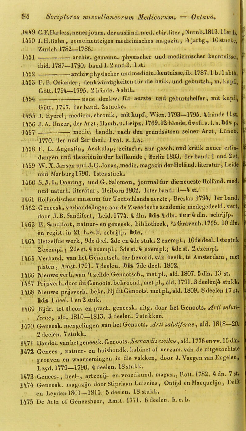 .1449 C.F.Harless,neue8journ. derausland.med. chir.liter., Nnrnl>.1813. llerhi, 1450 J.H.Rahn, gemeinniitziges medicinisches magazin, 4jarhg., lOstucke, .rJ Zurich 1782—1786. 1451 archiv. gemeinn. physischer und mcdiciniBcher kenntnisse, ibid. 1787—1790. band 1.2 und 3. 1 st. 1452 archivphysischer undmodicin.kentnisse,ib. 1787.1 b. lahth. 1453 F. B.Osiander, denkwiirdigkeiten fiir die heilk.und geburtsh., m. kupfl, Gott. 1794—1795. 2 bande. 4 abth. 1454 . neue denkw. lur aerzte und geburtshelfer, mit kupfl, Gott. 1797. lerband. 2slucke. •1455 J, Eyerel, medicin.chronik, mitkupf., Wien. 1793—1795, 4bandells|. 1456 J, A.Unzer, der Arzt, Hamb.u.Leipz. 1769.12 biinde. 6voll.s.l.a.l>ls 1457 —■-!>—- medic. handb. nach den grundsatsen seiner Arzt, Luneti| 1770. ler und 2er theil. Ivol. s. l.ai | 1458 F. L. Augustin, Aeskulap, zeitschr. zur gesch. und kritik neuer erfin* dvmgen und theorienin der heilkunde , Berlin 1803. lerband. 1 und 2si 1459 W. X. Jansen und J.C. Jonas, raedic. magazin derHolland. literatur, Leid« und Marburgl790. Istesstuck. 't 1460 S. J. L. Doering, und G. Salomon, journal fur dieneueste Holland.med. und naturh. literatur, Heiborn 1802. Islerband. 1—4 st. 14G1 HoUandisclies museum fiir Tentschlands aerzte, Breslau 1794. lerband. 1462 Geneesk. verhandelingen aan de Zweedsche academie medegedeeld, vert, door J.B.Sandifort, Leid, 1774. 4dln. Ms4dln. tcr4dln. schrijfp. 1463 E. Sandifort, natuur-en geneesk. bibliotheek, 's Gravenh. 1765. 10 dW, en regist, in 21 h.e.b. schrijlp. MiS. 1464 Hetzelfde werk, 9dedeel.2de en 4de stuk. 2 exempl.; lOdedeel. Istestnk 2exempl.; 2dest.4exempl.; 3dest.4 exempl.; 4dest. 2exempl. 1465 .Verhand, van het Genootsch. ter bevord. van heelk. te Anisterdam , mer platen, Amst.1791. 7deelen. Ms 7de deel. 1802. 1466 Nieuwe verh. van't zelfde Genootsch., raetpl., ald, 1807, 5dln. 13 st. 1467 Prijsverh.door ditGenpots.bekroond, metpl,, ald, 1791.3deelen'i4 stuklc,.' 1468 Nieuwe prijsverh. bekr. bij ditGenoots. metpl», ald. 1809. Sdeelen 17 st.^ ' ' Ms ldeel.len2stuk. 1469 Bijdr. tot theor. en pract. geneesk. uitg. door het Genools. Arti saiun- ■ ferae^ ald. 1810—1813. 3 deelen. 9stukken. 1470 Geneesk, mengelingen van helGeuools. uirti saluiiferae ^ ald. 1818—20. 2deelen, 7stukk. 1471 Handel. vanhetgeneesk.Genoots, ^'e/ va/zafirVcmijw, ald. 1776envv,l6dln. ;1472 Genees-, natuur- en huishoudk. kabinet of verzara. van de uitgezochtste • proeven en waarnemingen in die vakken, door J. Vaegen van Engelen, Leyd. 1779—1790, 4deelen. ISslukk. 1473 Genees-, heel-, artzenij- en vroedknnd, magaz., Rott. 1782. 4dn, 7sl. J474 Geneesk. magazijn door Stipriaan Luiscius, Ontijd en Macqueliju , Delft en Leydenl801—1815, 5deelcn. ISstukk. 1475 De Arlz of Geneesheer, Amsl. 1771. 6deelen, h,e.b.