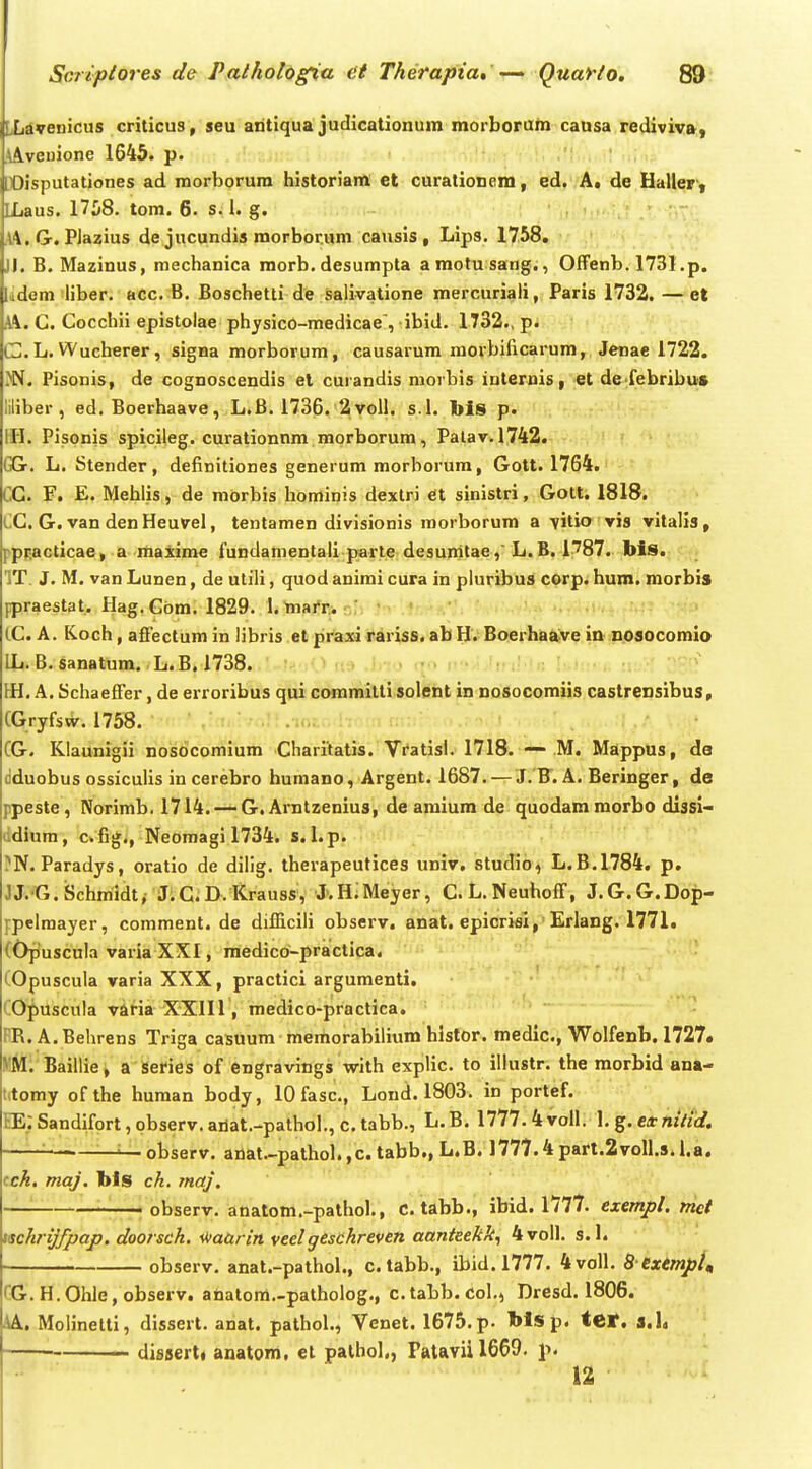 LLdvenicus criticus, seu antiqua judicationum morboruin causa rediviv», \A.veuione 1645. p. X)isputationes ad morborura historiam ct curationera, ed. A* de Haller', ILaus. 1708. tom. 6. s. 1. g. .14. G. Plazius de jucundis morborum causis , Lips. 1758. JJ. B. Mazinus, mechanica morb. desumpta araotu sang,, Offenb. 1731 .p. Udem iliber. acc. B. Boschetti de salivatione mercuriali, Paris 1732. — el C. Cocchii epistolae physico-medicae, ibid. 1732., p. CL. Wucherer, signa morborum, causarum movbificarum, Jenae 1722. i^W. Pisonis, de cognoscendis et curandis morbis internis, et de febribu» liliber , ed. Boerhaave, L.B. 1736. 2voll. s.I. bis p. IH. Pisonis spicileg. curationnm morborum, Palav.1742. GGr. L. Stender, definitiones generum morborum, Gott. 1764. CC. F. E. Mehlis, de morbis hominis dextri et sinistri, Gott. 1818. CC. G. van den Heuvel, tentamen divisionis morborum a vitio vis vitalis, ppF.acticae, a maxime fundamentali parte desumtae,' L.B. 1787. bis». c*» IT J. M. van Lunen, de utili, quod animi cura in pluribus corp. hum. morbis ppraestat. Hag. Gom. 1829. I. marr. CC. A. Koch, affectum in libris et praxi rariss. ab H. Boerhaave in nosocomio IL. B. sanatum. L.B.1738. m. A.Schaeffer, de erroribus qui committi solent in nosocomiis castrensibus, CGryfsvir. 1758. CG. Klaunigii nosocomium Charitatis. Vratisl. 1718. M. Mappus, da dduobus ossiculis in cerebro humano, Argent. 1687. — J. F. A. Beringer, de ppeste , Norimb. 1714.~G. Arntzenius, de amium de quodammorbo dlssi- ddium, c.fig., Neomagi 1734. s. l.p. ?N. Paradys, oratio de diiig. therapeutices univ. studio, L.B.1784. p. JJ.G.iSchmidt, J.C.D.Krau8S, J.HiMeyer, C.L.Neuhoff, J.G.G.Dop- ppelmayer, comment. de diffiicili observ. anat. epicrisl, Erlang. 1771. (Opuscula varia XXI, raedico-practica. (Opuscula varia XXX, practici argumenti. COpuscula varia XXIIl, medico-practica. - BR. A. Behrens Triga casuum memorabilium hlstor. medlc, Wolfenb. 1727« MM; Baillie, a Series of cngravings with explic. to iliustr. the morbid ana- t(tomy ofthe human body, lOfasc, Lond. 1803. in portef. EE;Sandifort,pbserv.ailat.-pathol.,ctabb., L.B. 1777.4voll. ]. eitniiid. ■ —i—observ. anat.-pathol.,c. tabb., L.B. 1777.4part.2voll.s.i.a. cck, maj. bls ch. maj. —~ observ. anatom.-pathol., c. tabb., ibid. 1777. exempl. nict mhrijfpap. doorsch. ^aurin veelgeschreven aanteekk^ 4voll. s. 1. ■ observ. anat.- pathol., c.tabb., ibid. 1777. 4voll. 8 utmpi^ GG.H.Ohle, observ. anatora.-patholog., c.tabb. Col,, Dresd. 1806. 4A. Molinelti, dissert. anat. pathol., Venet. 1675. p. blsp. ter. a.h dissertt anatom, et palhol,, rataviil669. ]>. 12