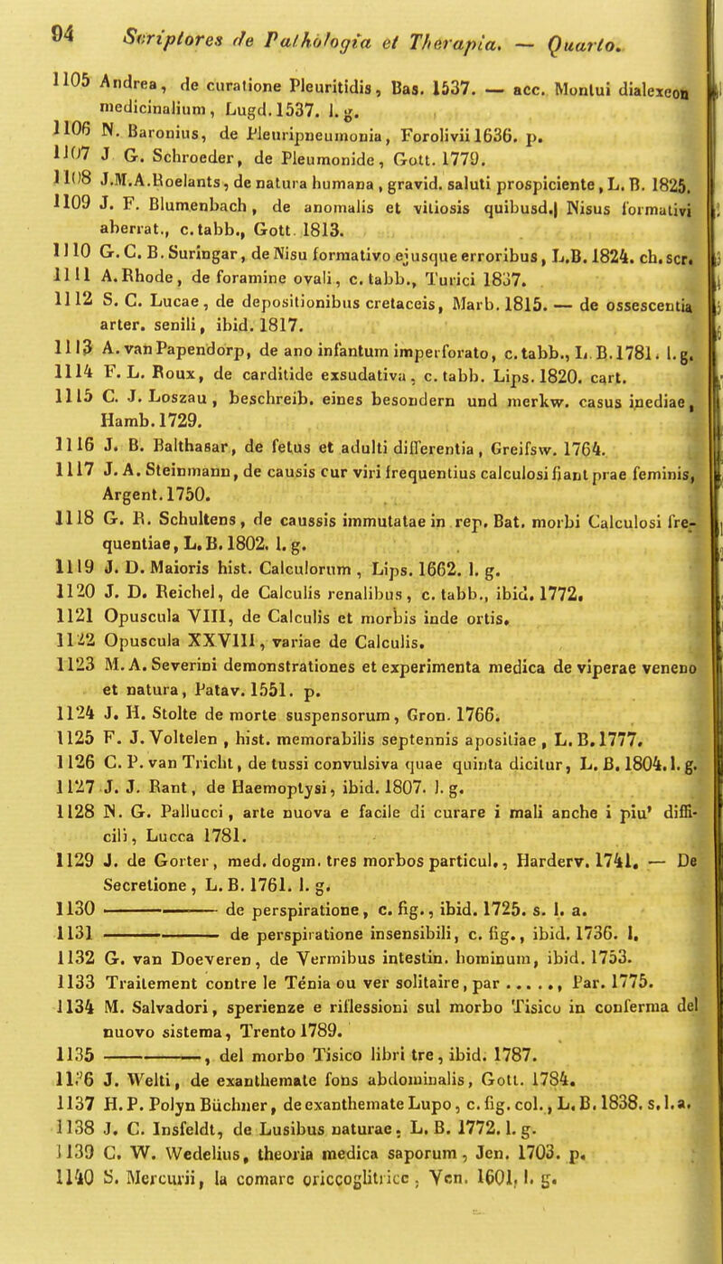 1105 Andrea, de curalione Pleuritidis, Bas. 1537. — acc. Monlui dialexeoii medicinaliuni, Lugd.1537. J. g. J106 N. Baronius, de JfJeuripneumonia, Forolivii 1636. p. 1J07 J G. Scliroeder, de PJeumonide, Gott. 1779. 11()8 J.M.A.Roelants, de natura liumana , gravid. saluti prospiciente, L. B. 1825. 1109 J. F. BJumenbach , de anomalis et viliosis quibusd.j JNisus lormativi aberrat., c.tabb., Gott 1813. 1110 G. C. B, Suringar, de Nisu formativo ejusque erroribus, L.B. 1824. cb. scri 1111 A.Rhode, de foramine ovali, c. tabb., Turici 1837. 1112 S. C. Lucae, de depositionibus crelaceis, Marb. 1815. — de ossescentia arter. senili, ibid. 1817. 1113 A. vanPapendorp, de ano infantum imperforato, c.tabb., L.B.1781* l.g. 1114 F. L. Boux, de carditide exsudativa, c.tabb. Lips.1820. c^rt. 1115 C. J. Loszau, beschreib. eines besondern und merkw. casus inediae, Hamb. 1729. 1116 J. B. Balthasar, de fetus et adulti differentia, Greifsw. 1764. 1117 J. A. Steinmann, de causis cur viri frequentius calculosifjanlprae feminis, Argent.1750. ^ 1118 G. R. Schultens, de caussis immulatae in rep, Bat. morbi Calculosi fre- quentiae, L, B. 1802. 1. g. 1119 J. D. IVlaioris hist. Calculorum , Lips. 1662. 1. g. ik' 1120 J. D. Reichel, de Calculis renalibus, c. tabb., ibid. 1772f f 1121 Opuscula VIII, de Calculis et morbis inde ortis» 1 11^2 Opuscula XX VIII, variae de Calculis, 1123 M.A. Severini deraonstrationes et experimcnta medica de viperae veneno et natura, Patav. 1.551. p. f 1124 J. H. Stolte de morte suspensorum, Gron. 1766i 1125 F. J. Voltelen , hist. memorabilis septennis aposltiae , L.B,1777, 1126 C. P. van Tricht, de tussi convulsiva quae quinta dicitur, L. B, 1804.1. g. 1127 J. J. Rant, de Haemoplysi, ibid. 1807. J. g. 1128 JN. G. Pallucci, arte nuova e facile di curare i mali anche I piu' difE- cili, Lucca 1781. 1129 J. de Gorter, raed. dogm. tres morbos particul,, Harderv. 1741, — De Secretione , L. B. 1761. 1. g. 1130 ■ de perspiratione, c. fig., ibid. 1725. s. 1. a. 1131 de perspiiatione insensibili, c. fig., ibid. 1736. I. 1132 G. van Doeveren, de Vermibus intestin. hominuni, ibid. 1753. 1133 Traitement contre le Tenia ou ver solitaire, par , Par. 1775. 1134 IM. Salvadori, sperienze e rillessioni sul morbo Tisicu in conferma del, nuovo sistema, Trento 1789. 1 1135 , del morbo Tisico Hbri tre, ibid. 1787. ll.'^6 J. Welti, de exanthemate fons abdoniinalis, Goti. 1784. 1137 H.P. PoJyn Biiclnier, deexanthemate Lupo, c. fig. col., L, B. 1838. s.l.a. 1138 J. C. Insfeldt, de Lusibus naturae. L. B. 1772. l.g. 1139 C, W. Wedelius, theoria medica saporum, Jen. 1703. p, U40 S. Mercm-ii, la comarc oriccoglitricc . Ycn. 1601,1. g.