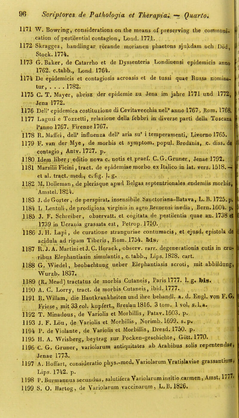 1171 W. Bowring, consiclerations on tho means ofpreserving the communi.. cation of pestilential contagion, Lond. 177.1. 1172 Skragges, handlingar rorande morianeu phaetons ^jukdam och Dcid, Stock.1774. 1173 G. Balcer, de Catarrho et de Dyssenteria Londinensi epidemicis anno 1762. c.tabb., Lond. 1764. ! 1174 De epidemicis et contagiosis acroasis et de tussi quae Russa noniina. tur, .... 1782. 1175 C. T. Mayer, abrisz der epidemie zu Jena im jahre 1771 und 1772, Jena 1772. i 1176 Dell' epidemica coslituzione di Cevitaveechia nell' anno 1767, Rom. 176& 1177 Lagusi e Tozzelti, relazione della febbri in diverse parti della Toscani l'anno 1767. Firenzel767. | 1178 R. Maflei, dell' influenza dell' aria su' i temperamenti, Livorno 1765. 1179 F. van der Mye, de morbis et sjmptora. popul. Bredanis, c. diss, d| contagio, Anlv. 1727. p. f 1180 Idera liber; editio nova c. notis et praef. C.G.Gruner, Jenae 1792. | 1181 Marsilii Ficini, tract. de epidemiae raorbo exltalico in lat. vers. 1518.-| et ai. tract.-med., c.fig. 1. g. , :;fi , -.1 t 1182 M, Dolleman, de pierisque apud Belgas septentrionales endemiis raorbisj Amstel. 1824. 1183 J. de Gorter, de perspirat. insensibile Sanctoriana-Batava, L. B. 1725.(4 1184 L Lentuli, de prodigiosa virginis in agro Bernensl inedia, Bern. 1604. jf, 1185 J. F. Schreiber, observatt. et cogitata de pestilenlia quae an. 1738 )t 1739 in Ucrauia grassata est, Petrop. 1750-. 1186 J. H. Lapi, de curatione stranguriae conturaacis, et ejusd. epistola de acidula ad ripam Tiberis, Rom. 1754. ftis. 1187 R. J. A. Martiniet J.C. Horack, observ. rarr. degenerationis cutis in cru§ ■ ribus Elephantiasin simulantis , c. labb., Lips. 1828. cart. { 1188 G. Wiedel, beobachtung ueber Elephantiasis scroti, rait abbildungi Wurzb. 1837. 1189 (R. Mead) tractatus de morbis Cutaneis, Paris 1777. 1. g. Ms. 1190 A. C. Lorry, tract. de raorbis Cutaneis, ibid. 1777. 1191 R. Willam, die Hautkrankheiten uud ihre behandl. a. d. Engl. von F.Gt Friese, mit33col. kupfert., Breslaul816. 3tom. 1 vol, s.l.a. 1192 T. Minadous, de Variolis et Morbillis, Patav. 1603. p. 1193 J. F. Lou, de Variolis et Morbillis, Norimb.1699. s.p. 1194 P. deVioIante, de Variolis et Morbillis, Dresd. 1750. p. 1195 H. A. Wrisberg, beytrag zur Pocken-geschichte, Gott. 1770. 1196 C. G. Gruner, variolarum antiquitates ab Arabibus solis repentendaei Jenae 1773. ' 1197 A.Hoflart, consideralio phys.-raed. Variolarum Vratislaviae grassantium, Lips. 1742. p. 1198 P.liurmannus secundus, salulifera Variolaruminsitio carraen, Amst. 17/7« 1199 S. O. Hartog, de Varioiarum vaccinarum, L.B. 1826.