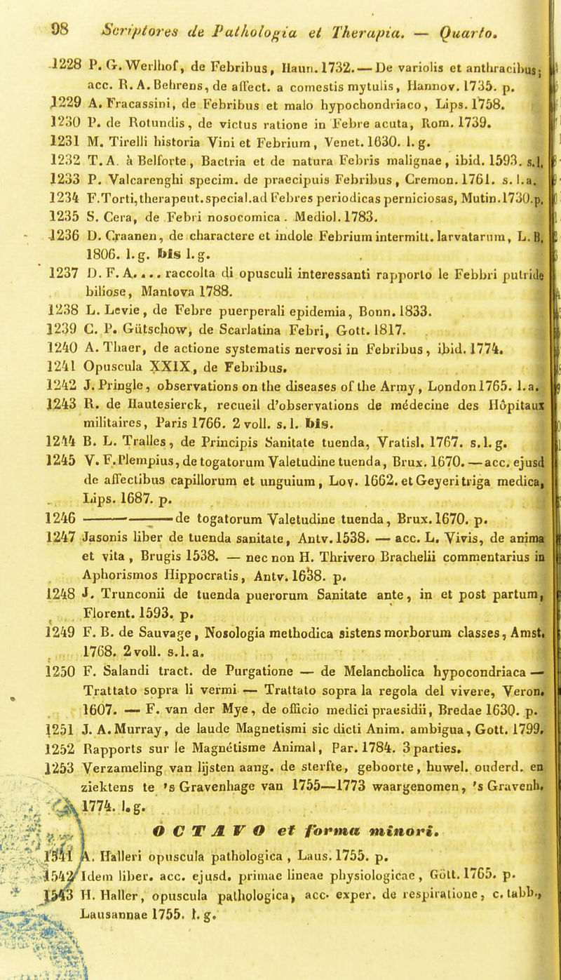 1228 P. G.Werlhof, de Febribus, IIauii.1732. — De variolis et antbracil>u|. acc. R. A. Behrens, de alTect. a comestis mytulis, Hannov. 1735. p. J1229 A. Fracassini, de Febribus et malo hypochondriaco, Lips. 1758. 1230 P. de Rotundis, de victus ratione in Febre acuta, Rom. 1739. 1231 M. Tirelli historia Vini et Febrium, Venet. 1630. 1. g. 1232 T.A. aBelforte, Baclria et de natura Febris malignae, ibid. 1593. s.|, 1233 P. Valcarenghi specim. de praecipuis Febribus, Creraon. 1761. s.i.a. 1234 F.Torti,therapeut.speciaI.adFebres periodicas perniciosas, Mutin.l730.p, 1235 S. Cera, de Febri nosocomica . Mediol.1783. { ■1236 D. Craanen, de charactere et indole Febriumintermitt. larvatarum, L.Q} 1806. 1. g. I»ls 1. g. i 1237 D. F. A.... raccoita di opusculi interessanti rapporlo ie Febbri putri(||( biliose, Mantova 1788. ^ 1238 L. Levie, de Febre puerperali epidemia, Bonn. 1833. i 1239 C. P. Giitschow, de Scarlatina Febri, Gott. 1817. | 1240 A. Thaer, de actione systematis nervosi in Febribus, ibitl. 1774. j 1241 Opuscula XXIX, de Febribus. | 1242 J. Pringle, observations on the diseases of ihe Army, Lpndonl765. l.a^ 1243 R. de Hautesierck, recueil d'obseryations de raddecine des Ilopitaui militaires, Paris 1766. 2 voll. s. 1. Ms. ^ 1244 B. L. Tralles, de Principis Sanitate tuenda, Vralisl. 1767. s.l. g. \ 1245 V.F.rlenipius,detogatorumValetudinetuenda, Brux. 1670.—acc, ejusd dc alTeclibus capillorum et unguiura, Loy. 1662. etGeyeritriga medica, Lips. 1687. p. 1246 —r~'^^ togatorum Valetudine tuenda, Brux. 1670. p. 1247 Jasonis liber de tuenda sanitate, Antv. 1538. — acc. L, Vivis, de anima et vita , Brugis 1538. — nec non H. Thrivero Brachelii commentarius in Aphorismos Hippocratis, Antv. 16^8. p. 1248 J. Trunconii de tuenda puerorum Sanitate ante, in et post partum, Florent. 1593, p. 1249 F. B. de Sauvage, Nosologia methodica sistens morborum classes, Amsti 1768. 2voU. s.La. 1250 F. Salandi tract. de Purgatione — de Melancholica hypocondriaca — Trattato sopra li vermi — Trattato sopra la regola del vivere, Veron. 1607. F. van der Mye, de officio medici praesidii, Bredae 1630. p. ^251 J. A.Murray, de laude Magnetisrai sic dicti Anim. ambigua, Gott. 1799. 1252 Rapports sur le Magnetisme Animal, Par. 1784. Bparties. 1253 Verzameling van lijsten aang. de sterfte, geboorte, huwel. ouderd. en ziektens te 's Gravenhage van 1755—1773 waargenomen, 's Gravenh. .^^^ .'^1774. l.g. O C T JL V O ef fofma minori, i. ITalleri opuscula pathblogica , Laus. 1755. p. 542^1 dem liber. acc. ejusd. primae Uneae physiologicae , Gtilt. 1765. p. / Jfi^ H. Haller, opuscula palhologica^ acc- exper. de respiralione, c. tabb., Lausannae 1755. 1. g.