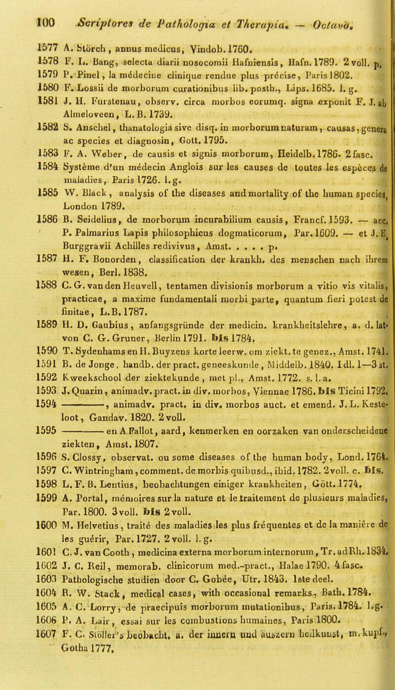 1577 A. Slorch , annus medicus, Vindob. 1760. 1578 F. Ii. Bang, selecta diarii nosocomii Hafniensis, Hafn. 1789. 2 voll. p, 1579 P. Pinel, la mddecine cliaique rendue plus prdcisc, Parisi802. 1580 F. Lossii de morborum curationibus lib. postb., Lips. 1685. 1. g. , 1581 J. H. Furstenau, observ. circa morbos eoruraq. signa £xponit F. J. ab Almeloveen, L. B. 1739. 1582 5. Anscliel, thanatologia sive disq. in morborumuaturam, causas • genera ac species et diagnosin, Gott. 1795. 1583 F. A. Weber, de causis et signis morborum, Heidelb. 1786. 2fasc. 1584 Sjst^me d'un medecin Anglois sur les causes de toutes les espcces de maiadies, Paris 1726- l.g. 1585 W. Black, analysis of the diseases andmortality of the human speciej London 1789. 1586 B. Seidelius, de morborum incurabilium causis, Francf. 1593. — acci P. Falmarius Lapis philosophicus dogmaticorum, Far. 1609. — et J.IS^ Burggravii Achilles redivivus, Amst p. 1587 H. F. Bonorden, classification der kraukh. des meuschen nach ihrem wesen, Berl. 1838. 1588 C.G . vandenHeuvell, tentamen divisionis morborum a vitio vis vitalis, practicae, a maxime fundamentali morbi parte, quantum fieri potest de finitae, L.B.1787. 1589 H. D. Gaubius, anfangsgriinde der medicin. kranklieitslehre, a. d. lal» von C. G.Gruner, Berlinl791. Ws 1784. 1590 T. Sydenhams en H. Buyzens korte leerw. om ziekt. te genez., Arast. 1741. 1591 B. de Jonge, handb. der pract. geneeskunde , Middelb. 1840. Idi. 1—3st. 1592 Kweekschool der ziektekunde , rael pl., Amst. 1772. s. 1. a. 1593 J.Quarin, animadv. pract.in div. morbos, Yiennae 1786. bis Ticini 1792, 1594 , aniraadv. pract. in div. raorbos auct. et emend. J. L. Keste- loot, Gandav. 1820. 2 voll. 1595 en A Pallot, aard, kenmerken en oorzaken van onderscheidenc ziekten, Arast. 1807, 1596 S. Ciossy, observat. ou some diseases ofthe humanbody, Lond. 1764. 1597 C. Wintringham,comraent. de morbis quibusd.,ibid. 1782. 2von. c. 6fs. 1598 L. F. B. Lentius, beobachtungen einiger krankheiten, Gott. 1774. j 1599 A. Fortal, menioires sur la nature et le traitement de plusieurs maiadies, Par.1800. SvoII. Ms 2voU. 1600 M. Helvetius, traite des maladles les plus frequentes et de la maniere les guerir, Par. 1727. 2voll. 1. g. 1601 C. J. van Cooth, medicina externa morborum internorum, Tr. adRh. 1834« 1G02 J. C. Reil, memorab. clinicorum med.-pi-act., Halae 1790. 4fasc. 1603 Pathologische studien door C. Gobee, Utr. 1843. Istedeel. 1604 R. W. Stack, medical cases, with occasional remarks, Balh. 1784. 1605 A. C. Lorry, de praecipuis morborum mutationibus, Paris. 1784. l.g« 1606 P. A. Lair, essai sur les combustions humaines, Paris 1800. 1607 F. C. Si6ller's beobjicht, a. der innern und auszeru heilkuust, m.kupf., Gothal777.