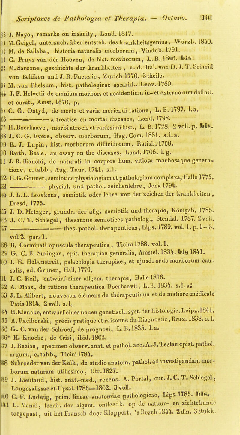 )} J. Mayo, remarks on insanity, Lond. 1817. 1) M.Geigel, untersuch.uber entsteh. des krankheitsgenius, Wiirzl). 18^0. j) M. de Sallaba, historia naturalis morborum, Vindob.1791. 11 C. Pruys van der Hoeven, de hist. morborum, L. B. 1846. bis, II M. Sarcone , geschichte der krankheiten , a. d. Ital. von D. J. T. Schmid von Bellikon und J. R. Fueszlin , Zurich 1770. 3 iheile. i\ M. van Phelsum, hist. pathologicae ascarid,. Leov. 1760. 4i J, F. Helvetii de omnium morbor. et accidenliura in-et externorum defimt. et cupat., Amst. 1670. p. Yt C. G. Ontyd, de morte etvaria moriendi ratione, L.B. 1797. l.a« 63 ■ a treatise on mortal diseases, Lond.1798. 11 H.Boerhaave, morbi alrocis et rarissimi hist., L. B.1728. 2voll.p. Ms. 8B J. C. G. Evers, observ. morborum, Hag. Com. 1831. s.l.a. 39 E. J. Lupin, hist. morborum difficiliorum, Ralisb. 1768. .10 Barth. Beale, an essay on the diseases, Lond. 1706. 1. g. 11 J. B. Bianchi, de naturali in corpore hura. vitiosa morbosaque genera- tione, c.tabb., Aug. Taur. 1741. s.l. :22 C. G. Gruner, semiotice physiologiam et pathologiam complexa, Halle 1775. i33 • physiol. und pathol. zeichenlehre, Jena 1794. A4 J. L.L.Losekens, semiotik oder lehre von der zeichender krankheiten , Dresd. 1775. ;55 J. D. Metzger, grundr, der allg. semiotik und therapie, Konigsb. 1785. '16 J. C; T. Schlegel, thesaurus semiotices patholog., Stendai. 1787. 2vi.ii, 177 thes.pathol. therapeulicus, Lips. 1789. vol. I.p. 1- 3. vol.2. parsl. 88 B. Carminati opuscula therapeutica , Ticinil788. vol. 1. 129 G. C. B. Suringar, epit. therapiae generalis, Amstel. 1834. l»is 1841. CO J. E. Hebenstreit, palaeologia therapiae , et ejusd. ordo morborura cau- salis, ed. Gruner, Hall, 1779. 11 J. C. Beil, entwurf einer allgem, therapie, Halle 1816. ij2 A. Maas, de ratione therapeutica Boerhaavii, L.B. 1834. s.l.a; lo3 J.L. Alibert, nouveaux elemens de therapeutique etde matiere raddicale Paris 1814. 2voll. s.U *4 H.Klencke, entwurf eines neuen genetisch, syst,derHistologie, Leipz.1841. 35 A.Raclborski, precispratique etraisonne duDiagnoslic, Brux. 1838. s.l. 166 G. C. van der Schroef, de prognosi, L,B.1835. l.a. lee* H, Knoche, de Crisi, ibid. 1802. 1*7 J.Reziae, specimen observ.anat. et pathol.acc. A. J.Testae epist.pathol. argum., c. tabb., Ticinil784. 188 SchroedervanderKolk, de studio anatom. pathol.adinvestigandam rapr- borum naturam utilissimo, Utr.1827. »9 J. Lieutaud, hlst. anat.-med., recens. A.Portal, cur. J. C. T. Schlegel, Longosalissae et Upsal. 1786—1802. 3 voU. KlO C. F. Ludwig, prim. Hneae anatonniae pathologicac, Lips,1785. l»iS. kil L. Mandl, lecrb, der algein. onllcedk. op de naluur- en zieklckundc loegepabl, uil het FjaDSch doQi KiyH»^»''' 'al^^^sch 1844. 2dln. Sstukk.