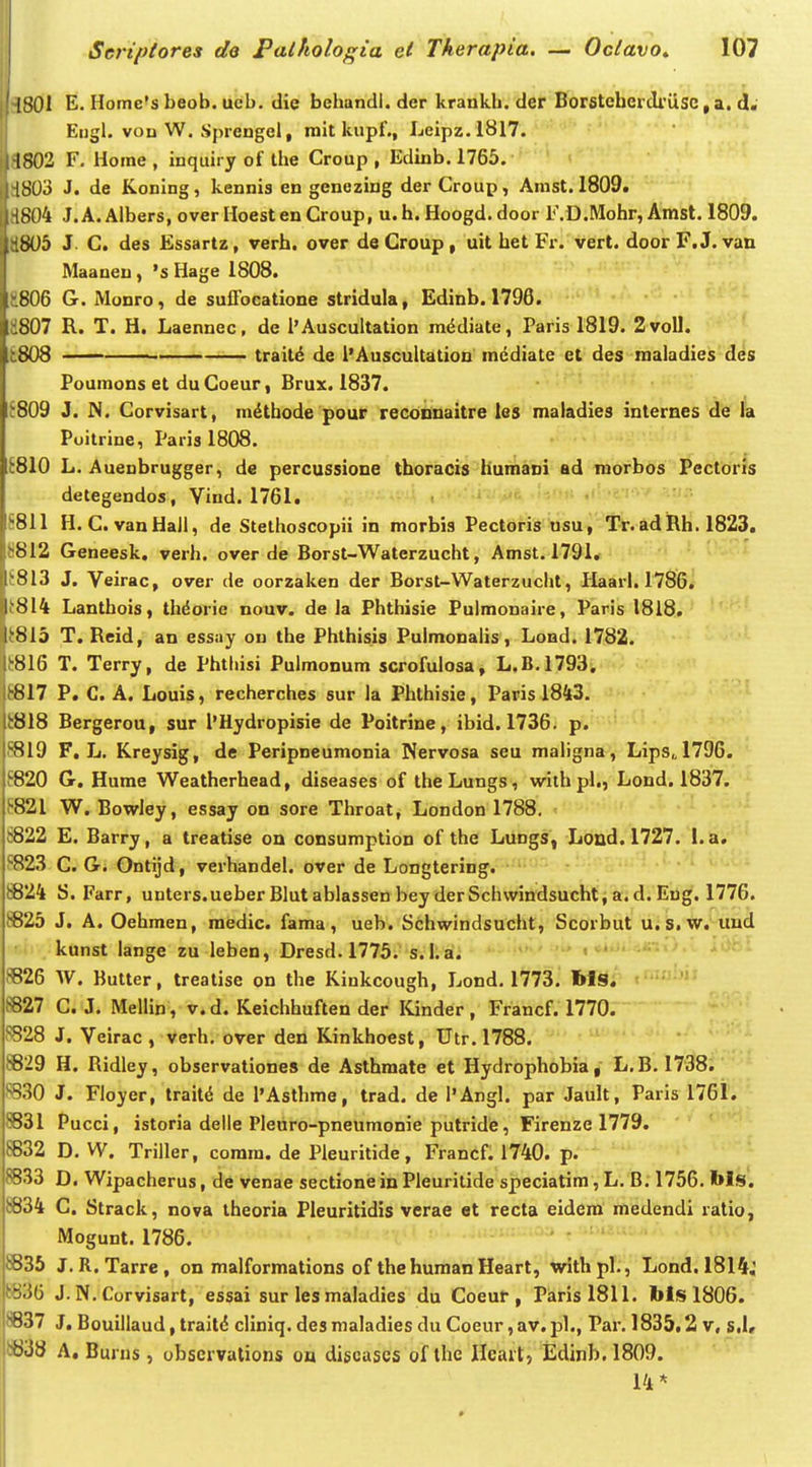 1801 £• Home's beob. ucb. die bchandi. der krankb. der Borstcbcidrusc, a. d« Eugl. von W. Sprengel, mit kupf., Leipz.1817. ' 1S02 F, Horae , inquiry of tbe Croup , Edinb. 1765. 1SU3 J. de Koning, kennis en genezing der Croup, Amst. 1809. i8()4 J. A. Albers, over Hoest en Croup, u. h. Hoogd. door F.D.Mohr, Amst. 1809. b05 J. C. des Essartz, verh. over deCroup, uit bet Fr. vert. door F.J. van Maanen, 's Hage 1808. 806 G. Monro, de suQbcatione stridula, Edinb. 1796. 807 R. T. H. Laennec, de l'Auscultation m^diate, Paris 1819. 2voll. 808 ■ trait^ de l'AuscuUation mediate et des roaiadies des Foumons et duCoeur, Brux. 1837. 809 J. N. Corvisart, mdtbode pour reconnaitre les maladies internes de ia Poitrine, Paris 1808. E810 L. Auenbrugger, de percussione tboracis humani ad mofbds Pectoris detegendos, Vind.1761. S811 H.C.vanHaJi, de Stethoscopii in morbis Pectoris usu, Tr.adRh. 1823. 8812 Geneesk. verh. over de Borst-Watcrzuclit, Amst. 1791, J813 J. Veirac, over de oorzalten der Borst-Waterzucljt, Haarl. 1786. i814 Lantbois, tlidorie nouv. de ia Phthisie Pulmonaire, Paris 1818. (815 T. Reid, an essay ou the Phthisis Pulmonaiis, Lond. 1782. f816 T. Terry, de Phthisi Puimonum scrofuiosa, L.B.1793, 6817 P. C. A. Louis, recherches sur la Phthisie, Paris 1843. 8818 Bergerou, sur 1'Hydropisie de Poitrine, ibid. 1736. p. 8819 F, L. Kreysig, de Peripneumonia Nervosa seu maligna, Lips„1796. f820 G. Hume Weatberhead, diseases of theLungs, wiih pl., Lond. 1837. ^■821 W. Bowley, essay on sore Tbroat, London 1788. ;822 E. Barry, a treatise on consumption of the Lungs, Lond. 1727. I.a, ^■823 C. G. Ontijd, verhandel. over de Longtering. t824 8. Farr, unters.ueber Blut ablassen bey der Schwindsuchti a. d. Eng. 1776. iB25 J. A. Oehmen, medic. fama, ueb. Schwindsucht, Scorbut u. s.w. uud ' i . kunst lange zu leben, Dresd. 1775. s. 1; ai. ^26 W. Butter, treatise on the Kinkcough, Lond. 1773. bis. S827 G. J. Mellin, v. d. Keichhuften der ICinder , Francf. 1770. ^^28 J. Veirac , verh, over den Kinkhoest, Utr. 1788. 8829 H. Ridley, observationes de Asthmate et Hydrophobia, L.B. 1738. *^30 J. Fioyer, trait^ de l'Asthme, trad. de l'Angl. par Jault, Parisl76i. 8831 Pucci, istoria deiie Pieuro-pneumonie putride, Firenze 1779. 8832 D. W. Triller, comra. de Pleuritide, Francf. 1740. p. 8833 D. Wipacherus, de venae sectione in Pleuritide speciatim, L, B. 1756, Ms. «34 C. Strack, nova theoria Pleuritidis verae et recta eidera raedendi ratio, Mogunt. 1786. 8835 J. R. Tarre, on malformations of thehumanHeart, withpl., Lond. 1814; t)836 J. N. Corvisart, essai sur les maladies du Coeur , Parisl811. bts 1806. 8837 J, Bouiilaud, trait(5 cliniq. desmaladies du Coeur ,av.pl., Par, 1835.2 v, s,I« w38 A, Burns , obscrvalions on discuscs of ihe Hcait, Edinb. 1809. 14*