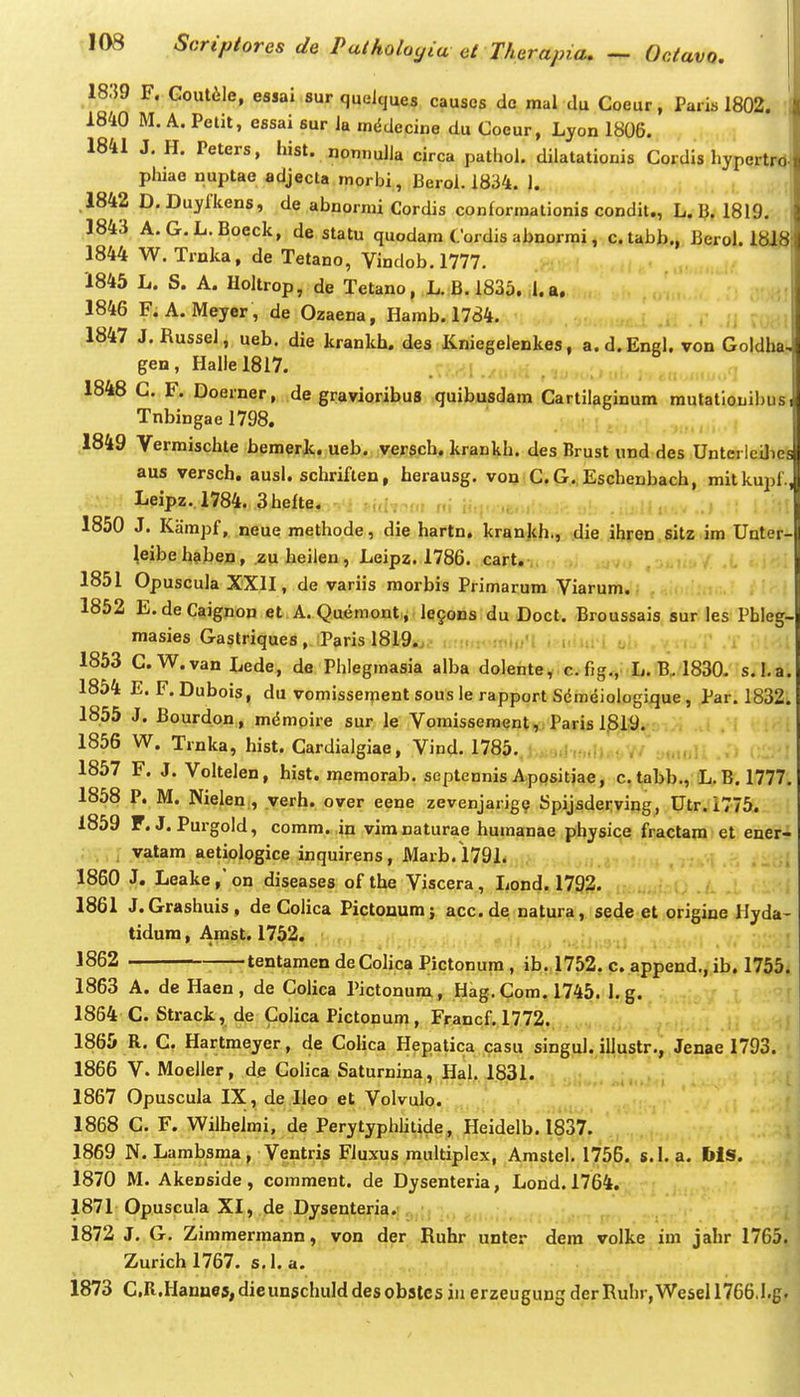 1839 F. Goutile, essai sur quelques causcs dc mal du Coeur, Paris 1802. 1840 M. A. Petit, essai sur Ja m^decine du Coeur, Lyon 1806. 1841 J, H. Peters, hist. nonnulia circa pathol. diiatationis Cordis hypertrd phiae nuptae adjecta raorbi, Beroi. 1834. 1. .1842 D. Duyfkens, de abnormi Cordis conforraalionis condit., L. B. 1819. 1843 A.G.L.Boeck, de statu quodara Cordis abnormi, c.tabb., Beroi. 1818 1844 W. Trnka, de Tetano, Vindob. 1777. 1845 L. S. A. Holtrop, de Tetano, ,L.;B. 1835. ;l.a, 1846 F. A. Meyer, de Ozaena, Hamb. 1784. i 1847 J. Russel, ueb. die krankh. des Kniegelenkes, a.d.Engl. von Goldba gen, Hallel8l7. 1848 G. F. Doerner, de graviorihus quibusdara Cartilaginum mutationil)us Tnbingae 1798. ,1849 Verraischte bemerjc. ueb. versch. krankh. des Brust und des Untci lcUie aus versch. ausl. schriflen, herausg. von C. G., Eschenbach, mitkupf Leipz..l784. 3hefte. •„; 1850 J. Kampf, neue methode, die hartn, krankh., die ihren.sitz im Unter- ^eibe haben, zu heiien, Leipz. 1786. cart. ,oj,i, 1851 Opuscula XXII, de variis morbis Primarum Viarum. 1852 E.deCaignon et A. Quemont, le§ons du Doct. Broussais sur les Pbleg- masies Gastriques, Paris 1819. , ' , 1853 G.W.vanLede, de Phlegmasia alba dolentey.e.fig.y L. B. 1830- s.l.a. 1854 E. F. Dubois, du vomissement sous le rapport Sdmeiologique, Par. 1832. 1855 J. Bourdon, mdmoire sur le Vomissement,: Paris 1819. 1856 W. Trnka, hist. Cardialgiae, Vind. 1785..; ..,i ,:,..Kt.V- -.uMru 1857 F. J. Voltelen, hist. meraorab. septennis ApQsitiae, c. tabb., (L. B. 1777, 1858 P. M. Nielen , verh. over eene zevenjarige Spijsderving, Utr. 1775. 1859 F. J. Purgold, corara. in vira naturae humanae physice fractam et ener- vatam aetiologice inquirens, Marb. 1791. ^ 1860 J. Leakeon diseases of the Viscera, Jjond. 1792. ■ . ■ , ■ 1861 J.Grashuis, de Colica Pictonum; acc. de; na^ura,. seiejst origine Hyda- tidura, Amst. 1752. i . . 1862 tentamendeColicaPictonum, ib. 1752. c. append., ib. 1755. 1863 A. de Haen , de Colica Pictonum, Hag. Com. 1745. 1. g. 1854 C. Strack, de ColicaPictonum, Francf. 1772., . 1865 R. C. Hartmeyer, de Colica Hepatica casu singi^l.jyustr.,, Jenae 1793. 1866 V. Moeller, de Colica Saturnina, Hal. 1831. ;  ; ' ! ; 1867 Opuscula IX, de Ileo et Volvulo. 1868 C. F. Wilheimi, de Perytyphlitide, Heidelb. 1837. 1869 N. Lambsma, Ventris Fluxus multiplex, Amstel. 1756. s.l, a, I»iS. 1870 M. Akenside, comment. de Dysenteria, Lorid. 1764. 1871 Opuscula XI, de Dysenteria.--,, ^ , ; 1872 J. G. Zimraerraann, von der Ruhr unter dera volke im jahr 1765. Zurich 1767. s. i. a. 1873 C,R.Hanne5,dieun5chulddesob3tC5inerzeugun5derRuhr,Wesell766.1.g.