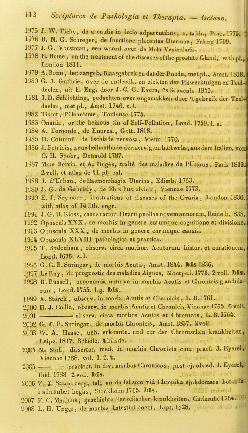 1975 J. W. Tichy, de arenulis in lotio adparenlibus, c. tabb., Prag. 1775. \ 1976 B. N. G. Schreger, de functione placentae Uterinae, Friang 1799. 1977 J. G. Vorstman, een woord over de Mola Vesicularis. 1978 E.Home, outhe treatmentof thediseasesoftheprostateGland, wilhpl., i London 1811. 1979 A.Bonn, het aangeb. Blaasgebrek endatder Roede, metpl., Amst. 1818. 1980 G. J. Gulhrie, over de onlleedk. en ziekten der Piswerktuigen en Teel- deelen, uit h. Eng. door J. C. G. Evers, 'sGravenh. 1845. 1981 J.D. Schlichting, gedachten over ougemakken door 'tgebruik der Teel-. deelen, metpl., Amst. 1746. s. I. 1982 Tissot, I'Onanisme, Toulouse 1775. , |i 1983 Onania, or the heinous sin of Self-Pollution, Lond. 1759. I. a. 1984 A. Teroerde, de Enuresi, Gott. 1818. , 1985 D. Cotunnii, de Ischiade nervosa, Vienn. 1770. 1986 J. Petrinis, neueheilmethode der nervigtenhtiftwebs,aus dem Italien. von C. H. Spohr, Detmold 1787. , 1987 Mme Boivin et A, Duges, traitd des maladies de I'Uterus, Paris 1833.)l ^;^ 2 voll. et atlas de 41 pl. col, 1988 J. d'Urban, de Haemorrhagia Uterina, Edimb. 1753. 1'J89 J. G. de Gabriely , de Fluxibus alvinis, Viennae 1773. i 1990 E. J. Seymour, iilustrations of diseases of the Ovaria, London 1830.1 wilh atlas of 14 lilh. engr. ;| 1991 J.G.H.Kloss, casus rarior. Ovarii puellae novemannorum, Heidelb.1838. H)92 OpusculaXXX, de morbis in genere eorumque cognilione et divisione.| 1993 Opuscula XXX , de morbis in genere eorumque causis. 1994 Opuscula XLVllI pathologica et practica. 1995 T. Sydenham, observ. circa morbor. Acutorura histor. et curationem, Lond. 1676. s. 1. 1996 G.C. B. Suringar, de morbis Acutis, Amst. 1844. bls 1836. J997 LeRoy, duprognostic desmaladies Aigues, Montpell. 1776. 2 voU. bls. 1998 H. Russell, oeconomia naturae in morbis Acutis et Chronicis glandula- rum, Lond. 1755. I.g. bls. 1999 A. Storck, observ. in morb. Acutis et Chronicis, L. B. 1761. 2p00 H. J. CoIIin, observ. in morbis Acutis et Chronicis^Viennae 1765. 6voII.. 2001 ■ observ. circa morbos Acutos et Chronicos, L. B. 1764. 2p02 G. C. B. Suringar, de morbis Chronicis, Amst. 1837. 2volI. 2003 W. A. Haase, ueb. erkenntn. und cur der Chronischen krankheiten, liCipz. 1817. Stheile. 4bande. 2004 M. StoU, dissertat. med. in morbis Chronicis cum praef. J. Eyerel,: Viennae l788. vol. 1.2.4. 2(^05 -r: — praelect. in div. morbos Chronicos, posl ej. ob.ed. J. Eyerel, ' ibid. 1788 2 vol!. bls. 2006 Z. J. Strandberg, tal, an dejplspm vid Chropjka sjuHdomars botandev i allmanbet begas, Stockholm 1765. bis. .i -ci 2007 F. C. M.editus, geschichte Periodischer krankheitent, .Girlsruhe 1764» • ' 2008 L, 11. UjigQr, de jnorbis.iulcstini cocci, Lips, 1^28.