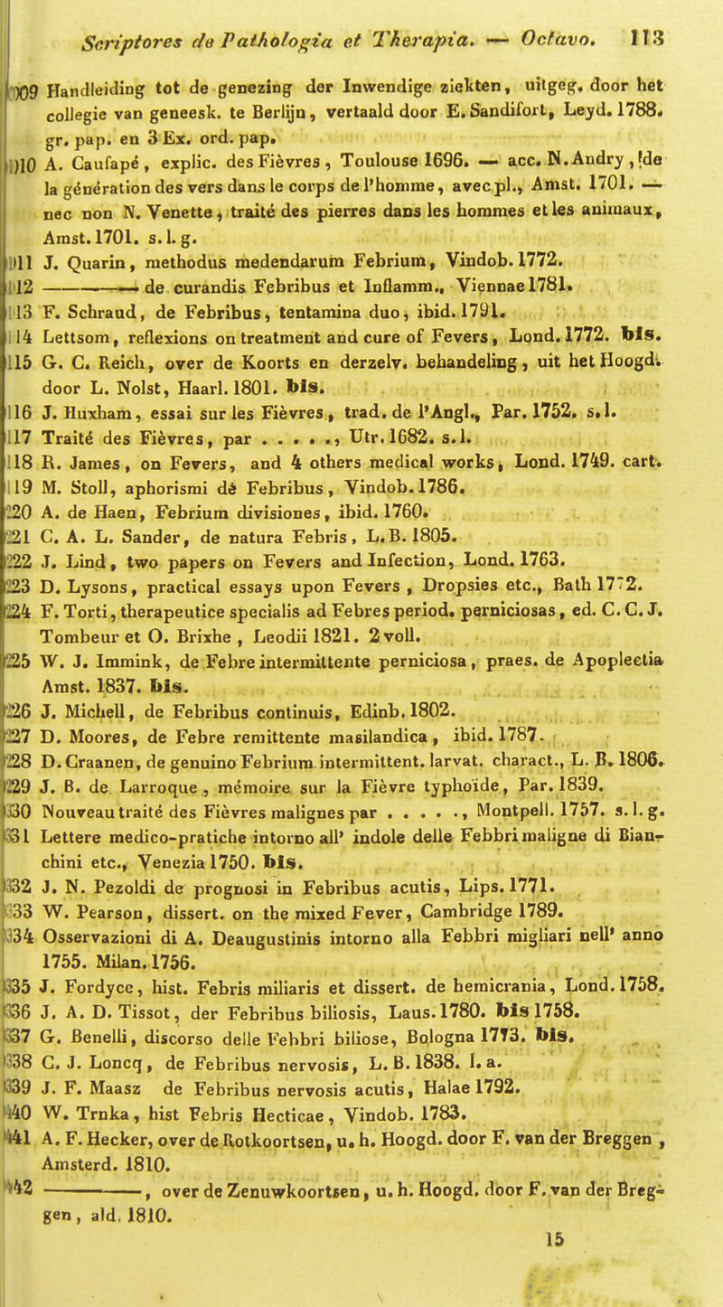 X)9 Handleiding tot de genezing der Inwendige zieliten, uitgeg. door het collegie van geneesk. te Berlijn, vertaald door E.Sandifort, Leyd. 1788* gr. pap. en 3 Ex. ord. pap. )10 A. Caufap^, expHc. desFievres, Toulouse 1696. — acc. N. Andry, |de la g^ndration des vers dans le corps del'homme, avecpl., Amst. 1701. — nec non IV. Yenette, traite des pierres dans les hommes etles auimaux, Amst.1701. s.l.g. Idl J. Quarin, raethodus medendarura Febrium, Vindob. 1772. . 12 ——- de curandis Febribus et Inflamm., Viennae 178J.» i 13 F. Schraud, de Febribus, tentamina duo, ibid. 1791. . ' ' 114 Lettsom, reflexions on treatment and cure of Fevers, Lond. 1772. bls. 115 G. C. Reich, over de Koorts en deraelv. behandeling, uit hetHoogd. door L. Nolst, Haarl. 1801. bls. 116 J. Huxham, essai sur les Fievres, trad.de i'Angl., Far. 1752. s,l. 117 Trait^ des Fi^vres, par , Utr.1682. s.l. 118 R. James, on Fevers, and 4 others medical works, Lond. 1749. cart. 19 M. Stoll, aphorisrai d6 Febribus, Vindob.1786. '220 A. de Haen, Febriura divisiones, ibid. 1760. 221 C. A. L. Sander, de natura Febris, L.B. 1805. 222 J. Lind, two papers on Fevers and Infeciion, Lond. 1763. 223 D. Lysons, practical essays upon Fevers , Dropsies etc, Balh 1772. 224 F. Torti, therapeulice specialis ad Febres period. perniciosas, cd. C. C. J. Tombeur et O. Brixhe , Leodii 1821. 2voll. 225 W. J. Imraink, de Febre intermiltente perniciosa, praes. de Apopleelia Arast. 1837. Ms. 226 J. Michell, de Febribus continuis, Edinb.1802. 227 D. Moores, de Febre remittente masilandica, ibid. 1787. 228 D.Craanen, de genuino Febrium intermiltent. larvat. charact., L. P. 1806. 229 J. B. de. Larroque , memoire sur ia Fievre tjphoide, Par. 1839. 330 Wouveautraite des Fievres raalignes par , Montpell. 1757. s. l.g. 331 Lettere medico-pratiche intornoall' indole delle Febbrimaligne di Bianr chini etc, Venezial750. bls. 332 J. N. Pezoldi de prognosi in Febribus acutis, Lips. 1771. 333 W. Pearson, dissert. on the raixed Fever, Carabridge 1789. 334 Osservazioni di A. Deaugustinis intorno alla Febbri raigliari nell' anno 1755. Milan. 1756. 335 J. Fordyce, hist. Febris railiaris et dissert. de hemicrania, Lond.1758. 336 J. A. D. Tissot, der Febribus biliosis, Laus.1780. Ms 1758. 337 G. Benelli, discorso delle Febbri biliose, Bologna 17T3. Ms. •338 C. J. Loncq, de Febribus nervosis, L. B.1838. 1. a. •339 J. F. Maasz de Febribus nervosis acutis, Halae 1792. Ii40 W. Trnka, hist Febris Hecticae, Vindob. 1783. •441 A. F. Hecker, over de Rotkoortsen, u, h. Hoogd. door F. van der Breggen*, I Amsterd. 1810. , over de Zenuwkoortsen, u. h. Hoogd. door F. van der Breg- gen, ald. 1810. 15