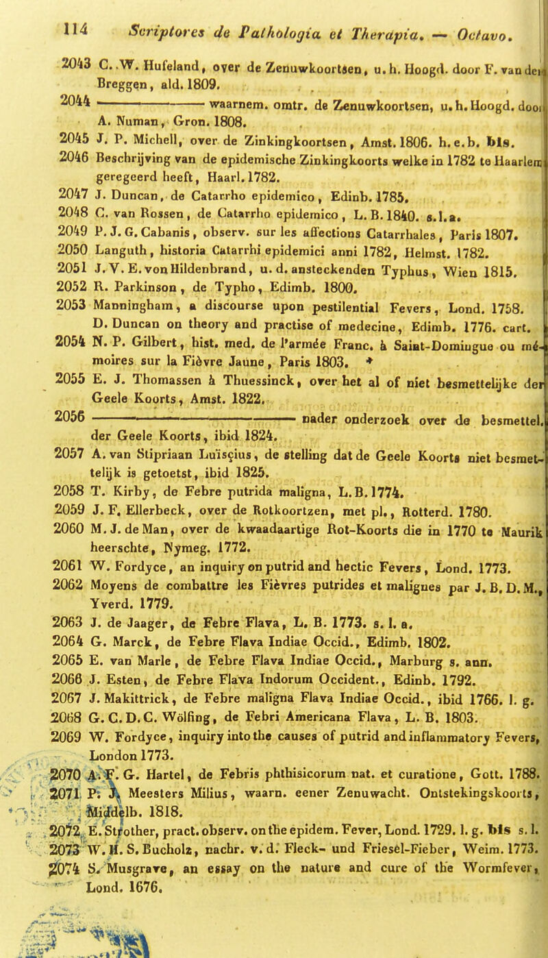 2043 C. .W. Hufeland, oyer de Zeduwkoortsen, u. h. Hoogd. door F. rande Breggen, ald. 1809. 2044 waarnem. omtr. de Zenuwkoortsen, u.h.Hoogd. doon A. Numan, Gron. 1808. 2045 J. P. Michell, over de Zinkingkoortsen, Amst. 1806. h.e.b. bls. 2046 Beschrijving van de epidemische Zinkingkoorts welke in 1782 te HaarleiD geregeerd heeft, Haarl.1782. 2047 J. Duncan, de Catarrho epidemico, Edlnb. 1785. 2048 C. van Rossen , de Catarrho epidemico , L. B. 1840. s.I.a. 2049 P. J. G. Cabanis , observ. sur les affections Catarrhales , PaHs 1807. 2050 Languth, historia Catarrhi epidemici anni 1782, Helmst. 1782. 2051 J. V. E.vonHiidenbrand, u. d. ansleckenden Typhus, Wien 1815. 2052 R. Parkinson, de Typho, Edimb. 1800. 2053 Manningham, a discourse upon pestilential Fevers, Lond. 1758. D. Duncan on theory and practise of medecine, Edimb. 1776. cart. 2054 N. P. Gilbert, hist. med. de l'arrade Franc. k Saiat-Domiugue ou rai- moires sur la Fi6vre Jaune, Paris 1803. ♦ 2055 E. J. Thoraassen & Thuessinck, orer het al of niet besmetteLjke der Geele Koorts, Amst. 1822. ^Ooo naaer onderzoek over de besmettel. der Geele Koorts, ibid 1824. 2057 A. van Stipriaan Luis^ius, de stelling datde Geele Koorta niet besraet-' telijk is getoetst, ibid 1825. 2058 T. Kirby, de Febre putrida maligna, L.B.1774. 2059 J. F. Ellerbeck, over de Rolkoortzen, met pl,, Rotterd. 1780. 2060 M, J. deMan, over de kwaadaartige Rot-Koorts die in 1770 to Maurik heerscbte, PJyraeg. 1772. 2061 W. Fordyce, an inquiry on putrid and hectlc Fevers, Lond. 1773. 2062 Moyens de corabaltre les Fiivres putrides et maliguea par J. B. D. M., Yverd. 1779. 2063 J. de Jaager, de Febre Flava, L. B. 1773. s. I. a. 2064 G. Marck, de Febre Flava Indiae Occid., Edimb. 1802. 2065 E. van Marle, de Febre Flava Indiae Occid., Marburg s. ann. 2066 J. Esten, dc Febre Flava Indorum Occident., Edinb. 1792. 2067 J. Makittrick, de Febre maligna Flava Indiae Occld., ibid 1766. I. g. 2068 G. C.D.C. Wolfing, de Febri Americana Flava, L. B. 1803. 2069 W. Fordyce, inquiry into the causes of putrid andinflamroatory Fevers, London1773. 2070 ,4^^. G. Hartel, de Febris phthislcorum nat. et curatione, Gott. 1788. 2071 P. \ Meesters Milius, waarn. eener Zenuwacht. OnlstekingskooitSy  ' j&ijrdelb. 1818. ^pt^^.E.Strother, pract. observ. ontbeepidem. Fever, Lond. 1729.1. g. bls s. 1. 2071 W.H. S.Bucholz, cachr. v.d. Fleck- und Fries6l-Fieber, Weim. 1773. ^074 S. Musgrave, an essay on the uature and cure of the Wormfever,i - Lond. 1676.