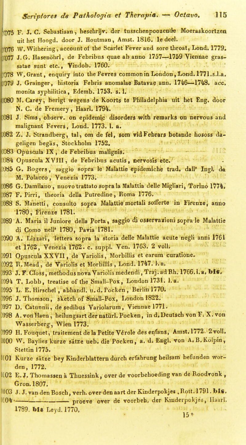 '■^75 F. J. C. Sebastiaan, beschrijr. der tusschenpoozende Moeraskoortzea uit het Hoogd. door J. Houtman, Amst. 1816. le deel. 076 W. Wilhering, accountof the Scarlet Fever and sore throat, Lond. 1779. 077 J. G. Hasenohrl, de Febribus quae ab anno 1757—1759 Vicnnae gras- satae sunt etc., Vindob. 1760. Q78 W.Grant, enquiry into the Fevres commonmLondon,Lond. 1771.s.I.a. 079 J. Grainger, historia Febris anomalae fiatavae ann. 1746—'1748. acc. raonita syphilitica, Edemb. 1753. s. 1. iWO M.Carey, berigt wegens de Koorts te Philadelphia uit het Eng. door N. C. de Fremery, Haarl. 1794. ;081 J. Sims, observ. on epidemi^c disorders with remarks on nervous and malignant Fevers, Lond. 1773. 1. a. )082 Z. J. Strandberg, tal, om de fel, som vidFebrars botande hososs da- geligen begas, Stockholm 1752, 0O83 Opuscula IX , de Febribus malignis. ^ 1084 Opuscula XVIII, de Febribus acutis, oervosis etc. ]0S5 G. Rogera, saggio sopra le Malattie epidemiche trad. dall' Ing). da M. Polacco, Venezia 1773. )086 G. Damilano, nuovo trattato sopra la Malatlia delle Migliari, Torino 1774. »87 F. Pirri, theoria della Putredine, Roma 1776. W8 S. Manetti, consulto sopra Malatlio mortali sofferte in Firenze, anno 1780, Firenze 1781. )989 A. Maria il Juniore della Porta, saggio di osiervaaioni sopra le Malattie di Como nell» 1780, Pavia 1781. 3990 A. Lizzari, lettera sopra la storia delle Malattie acute negli anni 1761 et 1762, Venezia 1762. c. suppl. Ven. 1763. 2 voll. ^^^- Wl Opuscula XXVII, de Variolis, Morbillis et earura curatione. W92 R.Mead, de Variolis et MorbilHs , Lond. 1747. K a. >393 J. F. Closs, methodus nova Variolis medendi, Traj. ad Rh. 1766.1. a. 1>I«. 1)94 T. Lobb, treatise of the Small-Pox, Londonl731. l.a. 0095 L. E. Hirschel , abhandl. u. d. Pocken , Berlin 1770. - 0096 J. Thomson, sketch of Small-Pbx, London 1822. ^i)97 D. Catunnii, de sedibus Variolarum, Viennael771. >J98 A.vonHaen, heilungsart der natiirl. Pocken, in d.Deutsch von F; X. von Wasserberg, Wienl773. • . , J )99 H.Fouquet, traitement delaPetite V^role desenfans, Amst.1772. 2voll. lllOO W. Baylieskurze satze ueb. die Pocken, a. d. Engl. von A.B.Kolpin, Slettin 1775. 1(01 Kurze satze bey Kinderblatfern durch erfahrung heilsam befunden wor- 1 den, 1772. K02 E. J. Thomassen k Thuessink, over de voorbehoeding van de Roodvonk , Gron. 1807. i(103 J.J . van denBosch, verh. overdenaart der Kinderpokjes ,Rott. 1791. bls. t04' proeve over de voorbeh, der Kinderpokjes, Ilaarl, 1789. bU Leyd. 1770, ^' 15 *■