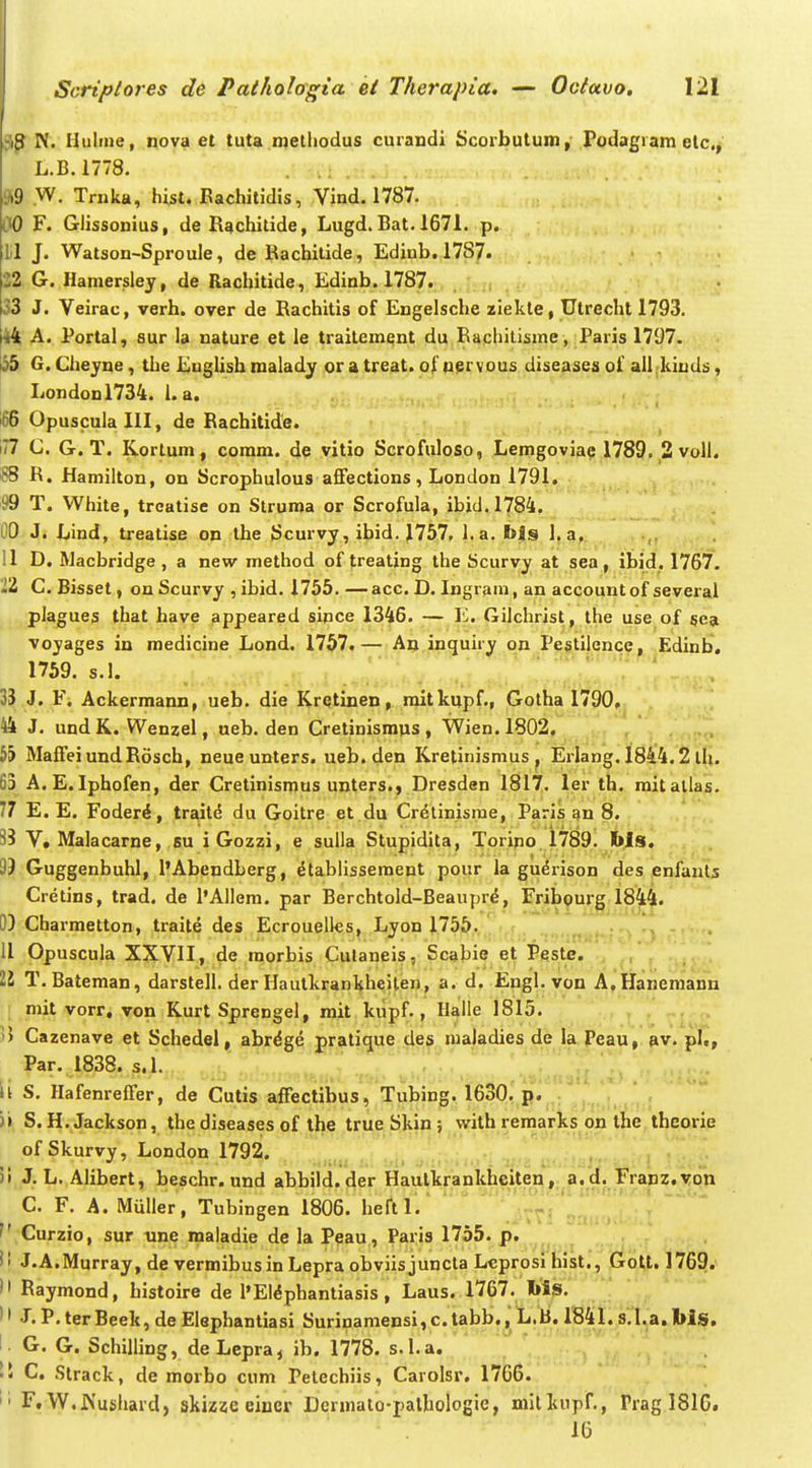 N. Huline, nova et tuta melliodus curandi Scorbutum, Podagiam elc, L.B.1778. 9i9 W. Trnka, hist. Eachitidis, Vind. 1787. \}0 F. Glissonius, de R^chitide, Lugd. Bat. 1671. p. lil J. Watson-Sproule, de Rachitide, Edinb.1787. 22 G. Hamerjsley, de Rachitide, Edinb. 1787. , 33 J. Veirac, verh. over de Rachitis of Engelsche ziekle, Utrecht 1793. 44 A. Portal, sur la nature et le traitement du Rachilisme, Paris 1797. 155 G. Cheyne, the Enghsh raalady ora treat. of n^rvous diseases of alljuuds, Londonl734. 1. a. i66 Opuscula III, de Rachitide. 177 C. G. T. K.ortum, comm. de vitio Scrofuloso, Leingoviae 1789. 2 voll. SS R. Hamilton, on Scrophulous affections, London 1791. 99 T. White, trcatise on Struroa or Scrofula, ibid.1784. OO J. Lind, treatise on the Scurvy, ibid. 1757, l.a. bis 1. a, 11 D. Macbridge , a new method of treating the Scurvy at sea , ibid. 1767. 212 C. Bisset, on Scurvy , ibid. 1755.—acc. D. Ingram, an accountof several plagues that have appeared sipce 1346. — E. Gilchrist, the use of §ea voyages in medicine Lond. 1757.— Aojnguiry on Pejtilence^ ^Edin 33 J. F. Ackermann, ueb. die Kretinen, raitkupf,, Gotha 1790. 44 J. undK. Wenzel, ueb. den Cretinismus, Wien.lSO^, , i nro 5> MaffeiundRosch, neue unters. ueb,den Kretinismus , Erlang, 1844.2 ili. 63 A.E. Iphofen, der Cretinismus unters., Dresden 1817. ler th. mitallas. 77 E. E. Foderi, traitd du Goitre et du Cr^linisrae, Paris an 8. 33 V. Malacarne, su iGozzi, e sulla Stupidita, Toripo 1789. bls. 99 Guggenbuhl, 1'Abendberg, ^tablissement pour la gudrison des enfauts Cretins, trad. de l'Allem. par Berchtold-Beaupr^, Frib^urg 1844« 0) Charmetton, traite des Ecrouellcs, Lyon 1755. , 11 Opuscula XXVII, de morbis Culaneis, Scabie et Pieste. 22 T. Bateman, darstell. der Hautkrankhelten, a. d. Engl. von A.Hanemann mit vorr. von Kurt Sprengel, mit kiipf., Halle 1815. , , 1) Cazenave et Schedel, abr^ge pratique de^. raaladies de la. Peau,. pv. pl., Par. 1838. s.l. '^TZ '][ ii S. Hafenreffer, de Cutis affectibus, Tubing. 1630. p. )» S. H. Jackson, the diseases of ihe true Skin ; vvith remarks on ihe thcorie of Skurvy, London 1792. ^ , il J, L. Alibert, beschr. und abbild. der Hautkrankheiten, a. d. Franz.von C. F. A. Muller, Tubingen 1806. heftl. Curzio, sur une maladie de la Peau, Paris 1755. p. ^^ ^ i! J.A.Murray, de vermibusin Lepra obviis juncta Lcprosi liist., Gott. 1769.  Raymond, histoire de l'Eldphantiasis , Laus. 1767. l>is. J. P, terBeek, de Elephantiasi Surinamensi,c.tabb.^L.B. 1841. 8,1,a. Ws. !• G. G. Schilling, deLepra^ ib, 1778. s.l.a, !5 C. Strack, de morbo cum Pelechiis, Carolsr. 1766. F.W.Wushard, skizae ciuer Dermalo-pathologie, milkupf., Prag 1810. 16