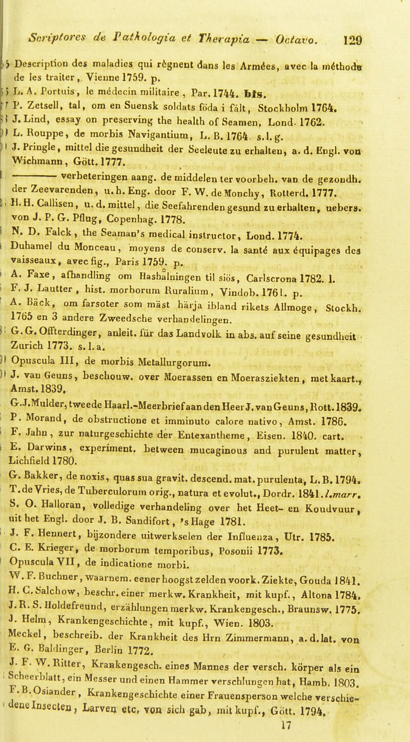 ) Description des maladies qui rtgnent dans les Arm^es, avec la indthodB de les traiter , Vieune 1759. p. 5 Jj. A. Portuis, le mddecin militaire , Par. 1744. bls. ? P. Zetsell, tal, ora en Suensk soldats fdda i falt, Stockholm 1764. !! J.Lind, essay on preservinjf the health of Seamen, Lond. 1762. )) L. Rouppe, de morbis Navigantiura, L. B. 1764 s.l.g. ) I J. Pringle, mittel die gesundheit der Seeleute zu erhalten, a. d. Engl. von Wichmann, Gott. 1777. verbeteringen aang. de middelen ter voorbeh. van de gezoudh. der Zeevarenden, u.h.Eng. door F. W. de Monchy, Rotterd. 1777. \ W. H. Callisen, u. d. mittel, die Seefahrenden gesund zu erhalten, uebera. von J. P. G. Pflug, Copenhag. 1778. I N. D. Falck, the Seaman's medical instructor, Lond. 1774. l Duhamel du Monceau, moyens de conserv. la sant^ aux ^quipages des vaisseaux, avecfig., Paris 1759. p. I A. Faxe, afhandHng om Hashalningen til sids, Carlscrona 1782. 1. 1 F. J. Lautter , hist. morborum Ruralium, Vindob. 1761. p. ' A. Back, om farsoter som mast harja ibland rikets Allmoge, Stockh. 1765 en 3 andere Zweedsche verhandelingen. ii G.G.OfTterdinger, anleit. fiir das Landvolk in abs. auf seine gesundheit Zurich 1773. s.l.a. 31 Opuscula III, de raorbis Metallurgorura. )> J. vanGeuns, beschouw. over Moerassen en Moerasziekten, raetkaart., Amst. 1839. G.J.Mulder,tweedeHaarl.-MeerbriefaandenHeerJ.vanGeuns,Eott.l839. 1 P. Morand, de obstructione et immiuuto calore nativo, Amst. 1786. l F. Jahn, zur naturgeschichte der Enlexantherae, Eisen. 1840. cart. l E. Darwins, experiment. between mucaginous and purulent matter, Lichfield 1780. G. Bakker, denoxis, quassua gravit. descend.raat.purulenta, L.B.1794. > T.deVries,deTuberculorumorig.,natura et evolut., Dordr. 1841././narr. S. O. Halloran, voUedige verhandeling over het Heet- en Koudvuur, uithet Engl, door J. B. Sandifort, 'sHage 1781. I J. F. Hennert, bijzondere uitwerkselen der Influenza, Utr. 1785. C. E. Krieger, de raorborum temporibus, Posonii 1773. I Opuscula VII, de indicatione morbi. W. F. Buchner, waarnera. eener hoogst zelden voork. Ziekte, Gouda 1841. H. C.Salchow, beschr.einer merkw. Krankheit, mitkupf., Altona 1784, J. R. S. Holdefreuud, erzahlungen raerkw. Krankengesch., Braunsw. 1775. J. Helm, Krankengeschichte, mit kupf., Wien. 1803. Meckel, beschreib. der Krankheit des Hrn Zimraermann, a.d.lat. von E. G. Baldinger, Berlin 1772. J. F. W. Rilter, Kraakengesch. eines Mannes der versch. korper als ein . Scheerblatt, ein Messer und einen Hammer verschlungcn hat, Hamb. 1803. F. B. Osiander , Krankengeschichte einer Frauensperson welche verschie- ' aeflelnseclen, Larve^ etc, von sich gab, mitkupf., Gott. 1794, 17