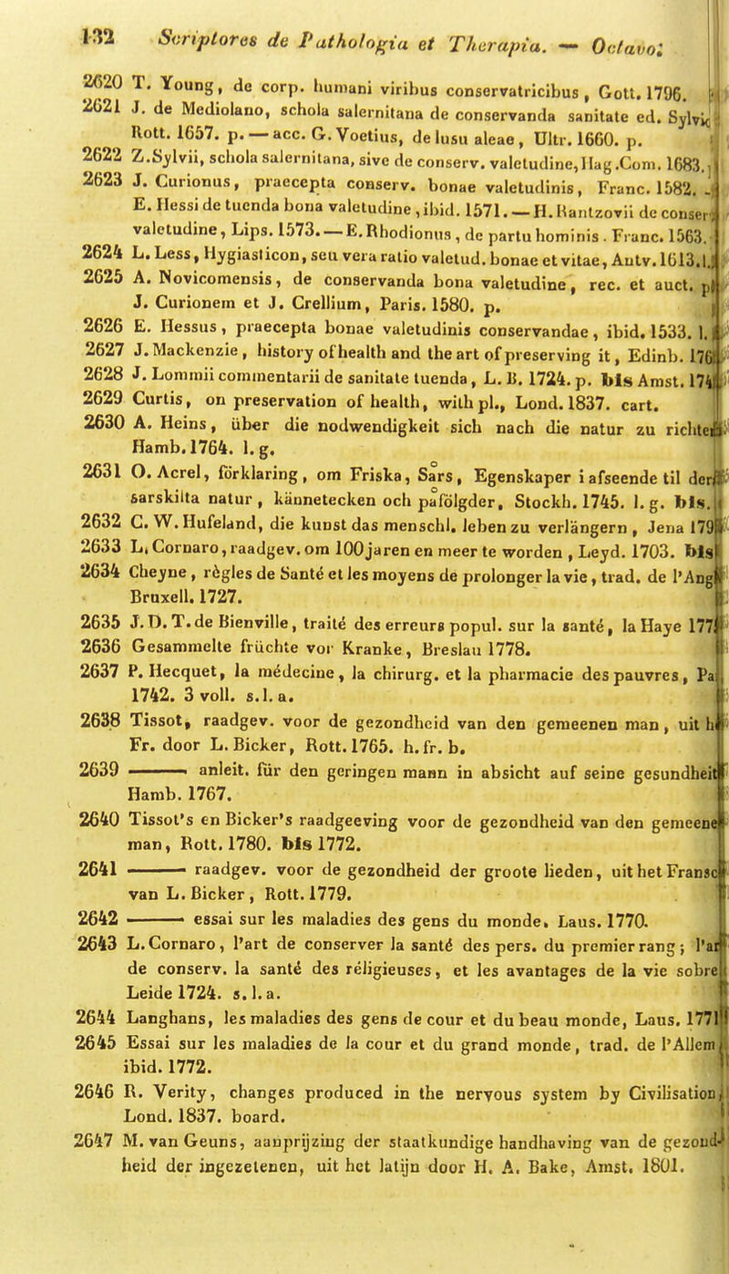 2620 T. Young, de corp. humani viribus conservatricibus , Gott. 1796. 2621 J, de Medioiano, schola salernitana de conservanda sanitate ed. Sylviqi llott. 1657. p. — acc. G. Voetius, de lusu aleae, Ultr. 1660. p. I 2622 Z.Sj^lvii, schola salernilana, sive de conserv. valeludine,IIag.Coni. 1683.] 2623 J. Curionus, praecepta conserv. bonae valetudinis, Franc. 1582. . E. Hessi de tuenda bona valetudine , ibid. 1571. — H. Hantzovii dc conserH valetudine, Lips. 1573 E.Rhodionus, de partu hominis . Franc. 1563. 2624 L. Less, Hygiasticon, seu vera ralio valetud. bonae et vitae, Autv. 1G13.I.. 2625 A. Novicomensis, de conservanda bona valetudine, rec. et auct. p| J. Curionem et J. Crellium, Paris. 1580. p. ( 2626 E. Hessus , praecepta bonae valetudinis conservandae , ibid. 1533. 1.1 2627 J.Mackenzie, history of health and the art of preserving it, Edinb. I7(a 2628 J. Lommii commentarii de sanitale tuenda, L. U. 1724. p. bls Amst. 174 2629 Curtis, on preservation of health, wilhpl., Lond. 1837. cart. 2630 A. Heins, uber die nodwendigkeit sich nach die natur zu richtei Hamb.1764. l.g. 2631 O. Acrel, fdrklaring, om Friska, Sars, Egenskaper iafseendetil der sarskilta natur , kannetecken och pafolgder, Stockh. 1745. l.g. bls. 2632 C. W.Hufeland, die kunst das menschl. lebenzu verlangern , Jena 179 2633 L,Cornaro,raadgev.ora lOOjaren en meer te worden , Leyd. 1703. bls 2634 Cheyne, r^gles de Sante et les moyens de prolonger la vie, trad. de l'Ang Brnxell. 1727. 2635 J.D.T.de Bienville, traite des erreurs popul. sur !a «ant^, la Haye 177 2636 Gesamraelte friichte vor Kranke, Breslau 1778. 2637 P. Hecquet, la raedecine, la chirurg. et la pharraacie despauvres, Pa 1742. 3 voll. s.l.a. 2638 Tissot, raadgev. voor de gezondheid van den gemeenen man, uit h Fr. door L.Bicker, Rott.1765. h.fr. b. 2639 ■ anleit. fur den geringen maHn in absicht auf seine gesundheit Hamb. 1767. 2640 Tissofs en Bicker's raadgeeving voor de gezondheid van den genieeoe man, Rott. 1780. bls 1772. 2641 ■ raadgev. voor de gezondheid der groote lieden, uithetFrans^ vanL.Bicker, Rott.1779. 2642 essai sur les raaladies des gens du monde, Laus. 1770. 2643 L. Cornaro, l'art de conserver la sant^ des pers. du premier rang; l'a de conserv. la sante des religieuses, et les avantages de la vie sobrej Leide 1724. s. l.a. 2644 Langhans, les maladies des gens de cour et du beau monde, Laus. 177j 2645 Essai sur les maladies de Ja cour et du grand monde, trad. de I'AlJeini ibid. 1772. 2646 R. Verity, changes produced in the neryous system by Civilisationl Lond.1837. board. ' 2647 M. vanGeuns, aauprijziug der staatkundige handhaving van de gezoud-' heid der ingezeleDcn, uit hct Jatijn door H. A. Bake, Arast. 1801.