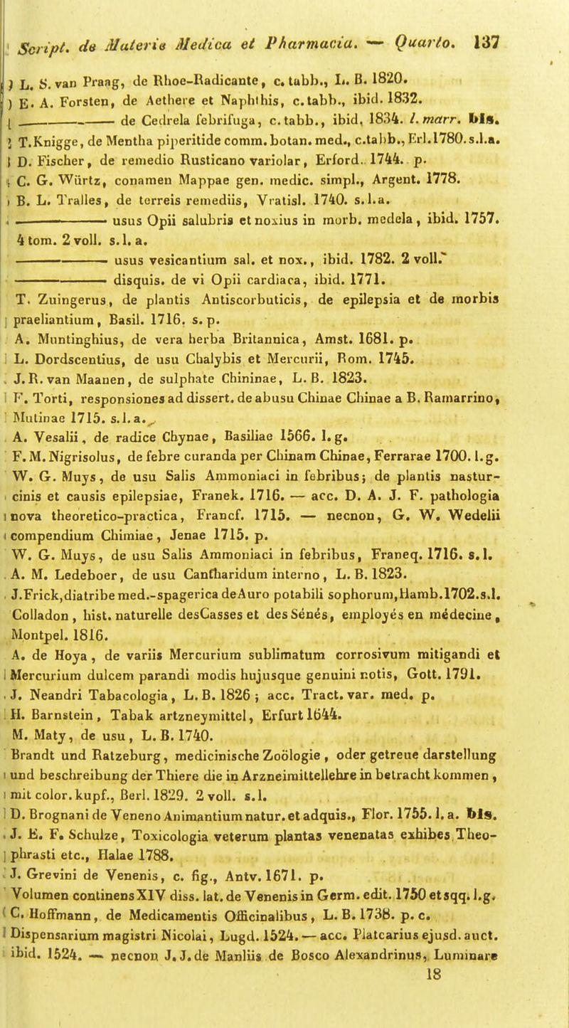 J L. y. van Praag, de Rhoe-Radicante, c. tabb., Ij. B. 1820. ) E« A. Forsten, de Aethere et Naphlhis, c.tabb., ibid. 1832. l de Cedrela febrifuga, c.tabb., ibid, 1834. l.marr. bls. J T.Knigge, de Mentha pijieritide comm. botan. med., c.tal)b., Erl.l780.s.l.a. t D. Fischer, de remedio Rusticano variolar, Erford.. 1744. p. \ C. G. Wiirtz, conamen Mappae gen. medic. simpl., Argent. 1778. ) B. L. Tralles, de terreis remediis, Vralisl. 1740. s.l.a. 4 • • usus Opii salubris etnoxius in morb. mcdela, ibid. 1757. 4tom. 2voll. s.l. a. ■ usus vesicantium sal. et nox., ibid. 1782. 2 voU.' ■ disquis. de vi Opii cardiaca, ibid. 1771. T. Zuingerus, de piantis Antiscorbuticis, de epilepsia et de morbis { praeliantium, Basil. 1716. s. p. A. Muntinghius, de vera herba Britannica, Amst. 1681. p. 1 L. Dordscentius, de usu Chalybis et Mercurii, Rom. 1745. . J. R.van Maanen, de sulphate Chininae, L. B, 1823. 1 F. Torti, responsionesad dissert. deabusu Chinae Chinae a B. Ramarrino* '. Mulinae 1715. s.l.a.^ A. Vesalii, de radice Cbynae, Basiliae 1566. I. g. F. M.Nigrisolus, de febre curanda per Chinam Chinae, Ferrarae 1700. l.g. W. G. Mujs, de usu Salis Ammoniaci in febribus; de planlis nastur- > cinis et causis epilepsiae, Franek. 1716. — acc. D. A. J. F. pathologia inova theoretico-practica, Francf. 1715. — necnon, G. W, Wedelii I compendium Chimiae, Jenae 1715. p. W. G. Muys, de usu Salis Ammoniaci in febribus, Franeq. 1716. s. I. . A. M. Ledeboer, de usu Canfharidum interno, L. B. 1823. . J.Frick,diatriberaed.-spagerica deAuro potabili sophorum,Uarab.l702.s.l. Colladon , hist. naturelle desCasses et desSenes, employesen m^deciuep Mpntpel. 1816. A. de Hoya , de variis Mercuriura sublimatum corrosivum mitigandi el 1 Mercurium dulcem parandi modis hujusque genuini notis, Gott. 1791. .J. Neandri Tabacologia, L. B. 1826; acc. Tract. var. raed. p. iH. Barnstein, Tabak artzneymittel, Erfurtl644. M. Maty, dc usu , L. B. 1740. Brandt und Ratzeburg, medicinische Zoologie , oder getreuc darstellung I und beschreibung der Thiere die in Arzneirailtellehre in betracht koramen , imitcolor.kupf., Beri. 1829, 2 voU. s.l. I D, Brognani de Veneno Animantiura natur. et adquis., Flor, 1755.1. a. bls. . J. E. F. Schulze, Toxicologia veterura plaatas venenataa exbibes Theo- ] phrasti etc, flalae 1788. . J. Grevini de Venenis, c. fig., Antv. 1671. p. Volumen conlinensXIV diss. lat. de Venenisin Germ. edit. 1750 etsqq. i.g. (C. HofFmann, de Medicaraentis Officinalibus, L. B. 1738. p. c. 1 Dispensariura magistri Nicolai, Lugd. 1524. — acc. Piatcarius ejusd. auct. ibid. 1524. -~ pecnon J. J.de Manliis de Bosco Alexandrinus,. Luminare 18