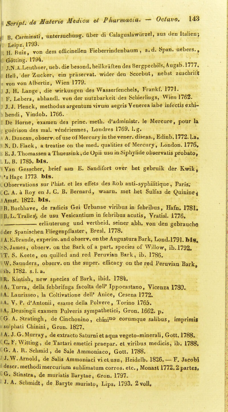 B. Carminati, untersuchung. tiber di Calagualawurzel, aus den Italieuj iLeipz. 1793. , H. Kuiz, von dem officinellen Fieberrindenbaum, a.d. bpan. uebers., V Gotting. 1794. J.N.A.Leuthner, ueb. die besond. heillcraften des Bergpechols, Augsb. 1777. Hell, der Zucker, ein praservat. wider den Scorbut, nebst zuschrift X von von Alberliz, Wien 1779. J J. H. Lange, die wirkungen dcs Wasserfenchels, Frankf. 1771. t F. Lebers, abhandh von der nutzbarkeit des Schierlings, Wien 1762. J J.J. Plenck, methodus argentura vivum aegris Venerea labe infectis exhi- hbendi, Vindob. 1766. ; De Horne, exaraen des princ. meth. d'administr. le Mercure, pour la , guerison des mal. v^n^riennes, Londres 1769. l.g. i A. Duncan, observ. of use of Mercury in the vener. diseas., Edinb. 1772.1.a* .\ N. D. Flack, a treatise on the med. qualities of Mercury, London. 1776, t E. J. Thomassen a Thuessink,de Opii usuinbiphyiide observatis probato, L L. B. 1785. Ms. VVan Gesscher, brief aan E. Sandifort over het gebruik der Kwlki •••sHage 1773. bls. L Observalions sur i'hist. et les efFets des Rob anti-syphilitique, Paris. iC. A. a Roy en J. C. B. Bernard, waarn. met het Sulfas de Quinine^ Umst. 1822. bls. PR.Buchhave, de radicis Gei Urbanae viribus in febribus, Hafn. 1781. BB^L.Tralles', de usu Vesicantiura in febribus acutis, Vratisl. 1776. - erlauterung uud vertheid. seiner abh. von den gebrauche dder Spanischen Fliegenpfiaster, Bresl. 1778, Jl A.K.Brande, experira. and observ. on the AugusturaBark, Lond.1791. bls, trS.James, observ. on the Bark of a part. species of Willow, ib.1792, IT. S. Keete, on quilled and red Peruvian Bark, ib. 1786. V W. Saunders, observ. on the super. efficacy on the red Peruvian Bark, l ib. 1782. s.l.a. RR. Kintish, new species of Bark, ibid. 1784. JA, Turra, della febbrifuga facolta deli' Ippocastano, Vicenza 1780. AA. Laurisseo, la Coltivatione dell' Anice, Cesena 1772. V. P. d'Antonii, esame della Polvere, Torino 1765. .\A. Deusingii examen Pulveris sympathetici, Gron. 1662. p. GG. A. Stratingh, de Cinchonino, chini^ eoruraque salibus, imprimis s sulphati Chinini, Gron. 1827. \ A. J. G. Murray, de extracto Saturni et aqua vegeto-minerali, Gott. 1788. ( C, F. Witting, de Tartari emetici praepar. et viribus medicis, ib. 1788. i- G. A. R. Schraid, de Sale Aramoniaco, Gott. 1788. /J.W.Arnold, de Salis Ammoniaci vi et usu, Heidelb. 1826. — F. Jacobi descr.methodimercurium sublimatum corros. etc, Monast 1772.2partes, ^G. Stinstra, de muriatis Barytae, Gron. 1797. ■ J. A. Schmidl, de Barjte muriato, Lips. 1793, 2voll,