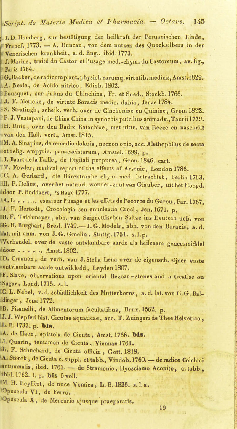 J.D. riomberg, 2iir beslatigung der heilkraft der Pcnianischen Rinde, Francf. 1773. — A. Duncan , von dem nutzen des Quecksilbers in der - Venerischen krankheit, a.d. Eng., ibid. 1773. J. Marius, trait^ du Castor etl'usage med.-chyra. du Castoreum, av.fig., Paris 1764. G. Backer, de radicumplant. physiol. earumq. virtutib, medicis, Arast; 1829, lA. Neale, de Acido nitrico, Edinb. 1802. pBousquet, sur l'abus du Chinchina, Fr. et Sued., Stockh.1766. . J. F. Melicke, de virtute Boracis medic. dubia, Jenae 1784. SS. Stratingh, scheik. verh. over de Cinchonine en Quinine^ Gron, 1822. PP. J.Vaslapani, de China China in synochis putribus animadv.,Taurii 1779. HH. Ruiz , over den Radix Ratanhiae, met uittr. van Reece en naschrift T van den HoU, vert., Amst,1815. MM. A.Sinapius, de remedio doloris , necnon opio, acc. Alethnpbilus de secta Etetrelig. empyric. panacaeistaram, Amslel. 1699, p. J.J. BaartdeJa Faille, de Digitali purpurea , Gron. 1846. cart. TT. Fowler, medical report of the effects of Arsenic, London 1786. CC. A. Gerbard, die Barentraube chym. med. betrachtet, Berlin 1763. UH. F. Delius, overhet natuuri. wonder-zoul van GJauber, uithetHoogd. Jdoor P.Boddaert, 'sHagel777. AA.L . . . ., essaisur I'usage et les effets del*ecorce du Garou, Par, 1767, JJ. F. Hertodt, CrocoJogia seu enucJealio Croci, Jen. 1671. p, Itfl. F. Teiclimayer, abh, van Seigneltischen SaJtze ins Deutsch ueb. von GG.H. Burghart, Bresl. 1749.—J. G.l\IodeJs, abh. von den Buracis, a. d. Idat.mit anm, von J.G.GraeJin. Stuttg. 1751. s.l.p. Werhandel. over de vaste ontvlambare aarde als heilzaam geneesmiddel ddoor , Anist. 1802. CD. Craanen, de verh. van J. Stella Lena over de eigensch. zijner vaste oontvlambare aarde ontwikkeJd, Leyden 1807. FF, SJave, observations upon orieutal Bezoar -slones and a treatise on ^Sugar, Lond. 1715. s.l. CC. L, ]\ebel, v. d. schadlichkeit des JMutterkorns, a. d, lat. von C. G. Bal- idinger, Jena 1772. RB. Pisanelli, de Alimentorum facultatibus, Brux. 1562. p. IJ. J. Wepferi hist. Cicntae aquaticae, acc. T. Zuingeri de Thee Helvetico, LL.B.1733. p, Ms, AA. de Haen, epistola de Cicuta, Amst. 1766, bls. IJ. Quarin, tentamen de Cicuta, Viennae 1761. F, Schuchard, de Cicuta officin , Gott. 1818. ^A. Storck, de Cicuta c. suppl, et tabb., Vindob. 1760 de radice Colchici iiutumnalis, ibid. 1763, — de Stramonio, Hyosciarao Aconito, c.tabb., ibid. 1762. J. g. bis 5 voll. ^'M. H. Reyffert, de nuce Vomica, L.B,1836. s.l.a. ^Opuscula VI, de Ferro. Opuscula X, de iVIercurio ejusque praeparatis. 19