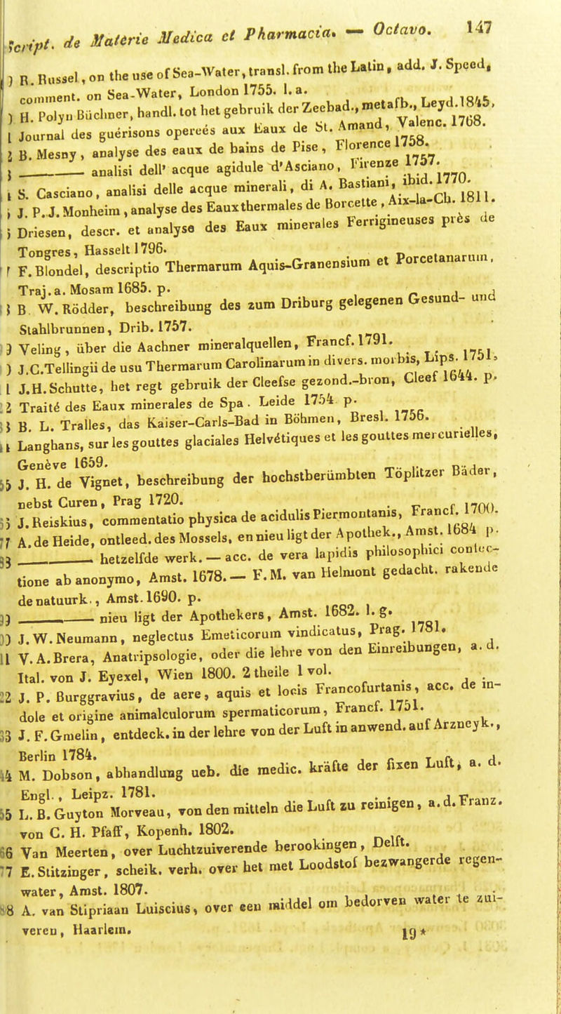 ) B. Bussel, on the use of Sea-Water, transl. from the Latin. add. J. Spccd. „Ti Spa Water. London 1755. I. a. /H:r;Buire::handL;othet,ebrn.UderZeebad.,.etafb^^^^^^^^^^^^^ Joarnal des guerisons operees aux Eaux de bt. Amand, Valenc. 17b8. B. Mesny , analyse des eau. de bains de Pise, Florence 1758 j analisi dell' acque agidule d'Asciano, I-iienze ™. , S. Casciano. analisi delle acque minerali. di A. ^^jf *^ J P. J. Monheim , analyse des Eauxthermales de Borcette . A.x-la-Ch. 1811. ; Drieseo. descr. et analyso des Eaux minerales Ferr.gmeuses pr6s de Tongres, Hasseltl796. Pnrretanarum r F.Blondel, descriptio Thermarum Aquis-Granensmm et Porcelanaru.n. Trai.a. Mosam 1685. p. , , IJ B W. Rodder, beschreibung des 2um Driburg gelegenen Gesund- unci Slahlbrunnen, Drib. 1757. 13 Veling, iiber die Aachner mineralquellen, Francf.l/91. I ) J.C.Tellingii de usu Thermarum Carolinarum in divers mo. b.s L^P«-JJ^^' . l J.H.Schutte, het regt gebruik der Cleefse gezond.-bron, Cleef 1644. p. \l Trait^ des Eaux minerales de Spa. Leide llbk p. U B L. Tralles, das Kaiser-Carls-Bad in Bohmen, Bresl. 1755. , l Langhans. sur les gouttes glaciales Helvdtiques et les gouttes mercur.elles. Th! dVvignet. beschreibung der hochstberiimbten Toplitzer Bader, nebstCuren, Prag 1720. 55 J. Reiskius. commentatio physica de acidulisPiermontams, ™- 7r A deHeide.ontleed.desMosseIs.ennieuIigtderApothek.,Arast.l684 p. ,5 hetzelfde werk.-acc. de vera lapidis philosoplnc. conlc-c- tione abanonymo. Amst. 1678.- F.M. van Helmont gedacht. rakende denatuurk , Amst.1690. p. 3} . nieu ligt der Apothekers, Amst. 168Z. I. g. J.W.Neumann, neglectus Emeticorum vindicatus. Prag. 1781. II V.A.Brera, Anatripsologie, oder die lehre von den Emreibungen, a. d. Ital. von J. Eyexel, Wien 1800. 2theile 1 vol. 22 J. P. Burggravius. de aere, aquis et locis F-ncofurtams acc. de ,n- dole et origine animalculorum spermaticorum, Francl. UOV. 33 J. F. Gmelin. entdeck.in der lehre von der Luft in anwend.auf Arzncyk., 44 M.'Dob!!!* abhandlung ucb. die medic. krafie dcr fxxcn Luft, a. d. Enel., Leipz. 1781. , . , -pronT 55 L.B.Guyton Morveau, vondenmitteln die Luft zu remigcn. a.d.Franz. von C. H. Pfaff, Kopenh. 1802. 66 Van Meerten. over Luchtzuiverende berookmgen, Dellt. 77 E. Stitzinger;scheik. verh. over bet met Loodstof bezwangerde regen- water, Amst. 1807. , , ,„ ,„ A. van Stipriaan Luisciu.. over cen middcl om bcdorvcn watcr le zui- vercn , Haarlem. *