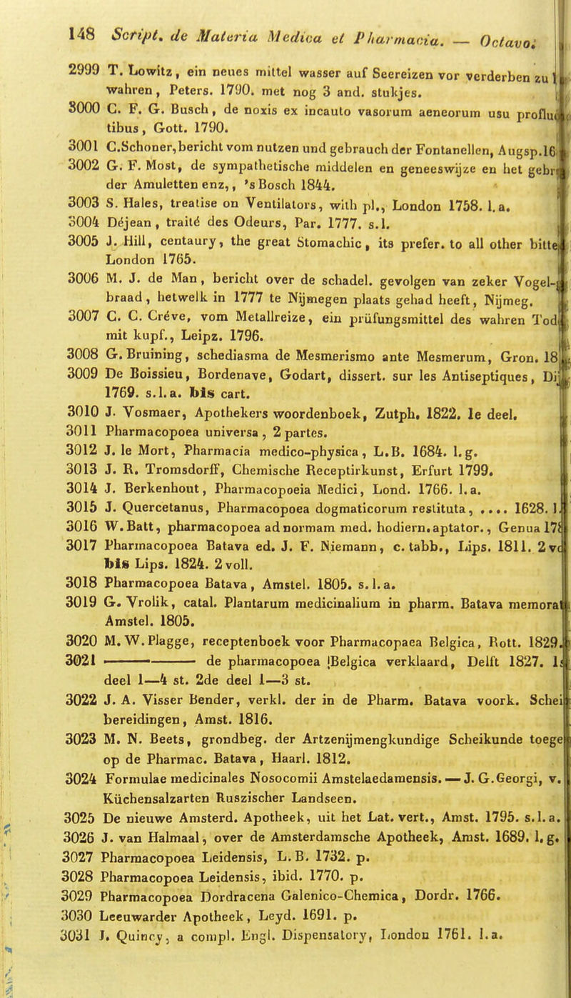 2999 T. liowitz, ein neues mittel wasser auf Seereizen vor verderben zu wahren, Peters. 1790. met nog 3 and. stulcjes. SOOO C. F. G. Busch, de noxis ex incauto vasorum aeneorum usu profli tibus, Gott. 1790. 3001 C.Schoner,bericht vom nutzen und gebrauch der Fontanellcn, Augsp.l 3002 G. F. Most, de sympathetische middelen en geneeswijze en het geb der Amuletten enz,, 's Bosch 1844. 3003 S. Hales, treatise on Venlilalors, wilh pl., London 1758. l,a. 3004 D^jean, trait^ des Odeurs, Par. 1777. s.l. 3005 J. Hiil, centaury, the great Stomachic, ita prefer. to all other bilt London 1765. 3006 M. J. de Man, bericht over de schadel. gevolgen van zeker Vogel braad, lielwelk in 1777 te Nijmegen plaats gehad heeft , Nijmeg. 3007 C. C. Creve, vom Melallreize, ein priifungsraittel des wahren Tod mit kupf., Leipz, 1796. 3008 G. Bruining, schediasma de Mesmerisrao ante Mesmerum, Gron. 18 3009 De Boissieu, Bordenave, Godart, dissert. sur les Antiseptiques, Di 1769. s.I.a. bls cart. 3010 J. Vosmaer, Apothekers woordenboek, Zutph, 1822. le deel. 3011 Pharmacopoea universa , 2 partcs. 3012 J. le Mort, Pharmacia medico-physica, L.B. 1684. 1. g, 3013 J. R. TromsdorfF, Chemische Receptirkunst, Erfurt 1799. 3014 J. Berkenhout, Pharmacopoeia Medici, Lond. 1766. l.a. 3015 J. Quercetanus, Pharmacopoea dogmaticorum reslituta, .... 1628.1 3016 W.Batt, pharmacopoea adnormam med. hodiern.aptator., Genual?^ 3017 Pharraacopoea Batava ed. J. F. Niemann, c.tabb., Lips. 1811. 2V( bl8 Lips. 1824. 2voII. 3018 Pharmacopoea Batava, Amstel. 1805. s.l.a. 3019 G. Vrolik, catal. Plantarum medicinalium in pharra. Batava memora Amstel. 1805. 3020 M.W.Plagge, receptenboek voor Pharmacopaea Belgica, Rott. 1829. 3021 • de pharmacopoea [Belgica verklaard, Delft 1827. li deel 1—4 st. 2de deel 1—3 st. 3022 J. A, Visser Bender, verkl. der in de Pharra. Batava voork. Schei bereidingen, Amst. 1816. 3023 M, N. Beets, grondbeg. der Artzenijraengkundige Scheikunde toege op de Pharmac, Batava, Haarl. 1812. 3024 Formulae medicinales Nosocomii Amstelaedaraensis. — J. G.Georgi, v. Kuchensalzarten Ruszischer Landseen. 3025 De nieuwe Amsterd, Apotheek, uit het Lat. vert., Amst. 1795. s.I.a. 3026 J. van Halmaal, over de Amsterdamsche Apotheek, Arast. 1689. 1. g, 3027 Pharraacopoea Leidensis, L. B, 1732. p. 3028 Pharmacopoea Leidensis, ibid. 1770. p. 3029 Pharmacopoea Dordracena Galenico-Chemica, Dordr, 1766. 3030 Lceuwardcr Apotheek, Leyd. 1691. p. 3031 J. Quinry, a conipl, Lngl. Dispensalory, London 1761. l.a.